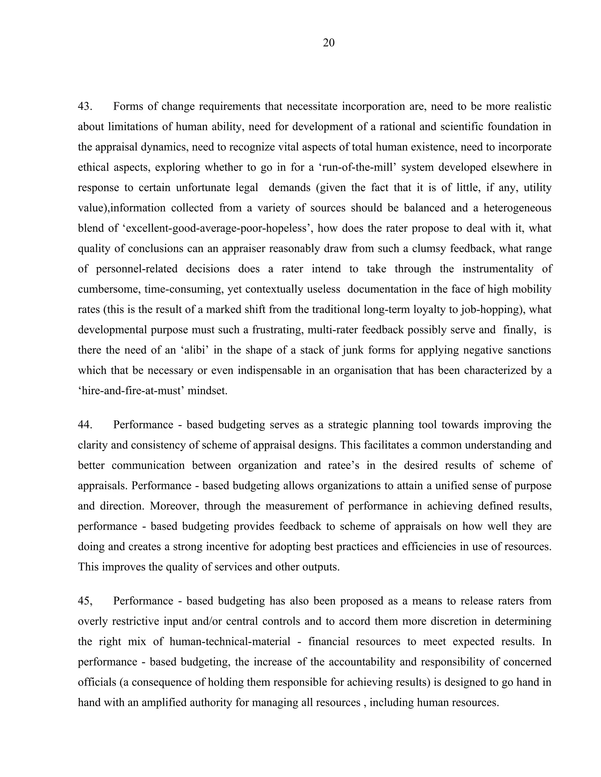 20




43.    Forms of change requirements that necessitate incorporation are, need to be more realistic
about limitations of human ability, need for development of a rational and scientific foundation in
the appraisal dynamics, need to recognize vital aspects of total human existence, need to incorporate
ethical aspects, exploring whether to go in for a ‘run-of-the-mill’ system developed elsewhere in
response to certain unfortunate legal demands (given the fact that it is of little, if any, utility
value),information collected from a variety of sources should be balanced and a heterogeneous
blend of ‘excellent-good-average-poor-hopeless’, how does the rater propose to deal with it, what
quality of conclusions can an appraiser reasonably draw from such a clumsy feedback, what range
of personnel-related decisions does a rater intend to take through the instrumentality of
cumbersome, time-consuming, yet contextually useless documentation in the face of high mobility
rates (this is the result of a marked shift from the traditional long-term loyalty to job-hopping), what
developmental purpose must such a frustrating, multi-rater feedback possibly serve and finally, is
there the need of an ‘alibi’ in the shape of a stack of junk forms for applying negative sanctions
which that be necessary or even indispensable in an organisation that has been characterized by a
‘hire-and-fire-at-must’ mindset.

44.    Performance - based budgeting serves as a strategic planning tool towards improving the
clarity and consistency of scheme of appraisal designs. This facilitates a common understanding and
better communication between organization and ratee’s in the desired results of scheme of
appraisals. Performance - based budgeting allows organizations to attain a unified sense of purpose
and direction. Moreover, through the measurement of performance in achieving defined results,
performance - based budgeting provides feedback to scheme of appraisals on how well they are
doing and creates a strong incentive for adopting best practices and efficiencies in use of resources.
This improves the quality of services and other outputs.

45,    Performance - based budgeting has also been proposed as a means to release raters from
overly restrictive input and/or central controls and to accord them more discretion in determining
the right mix of human-technical-material - financial resources to meet expected results. In
performance - based budgeting, the increase of the accountability and responsibility of concerned
officials (a consequence of holding them responsible for achieving results) is designed to go hand in
hand with an amplified authority for managing all resources , including human resources.
 
