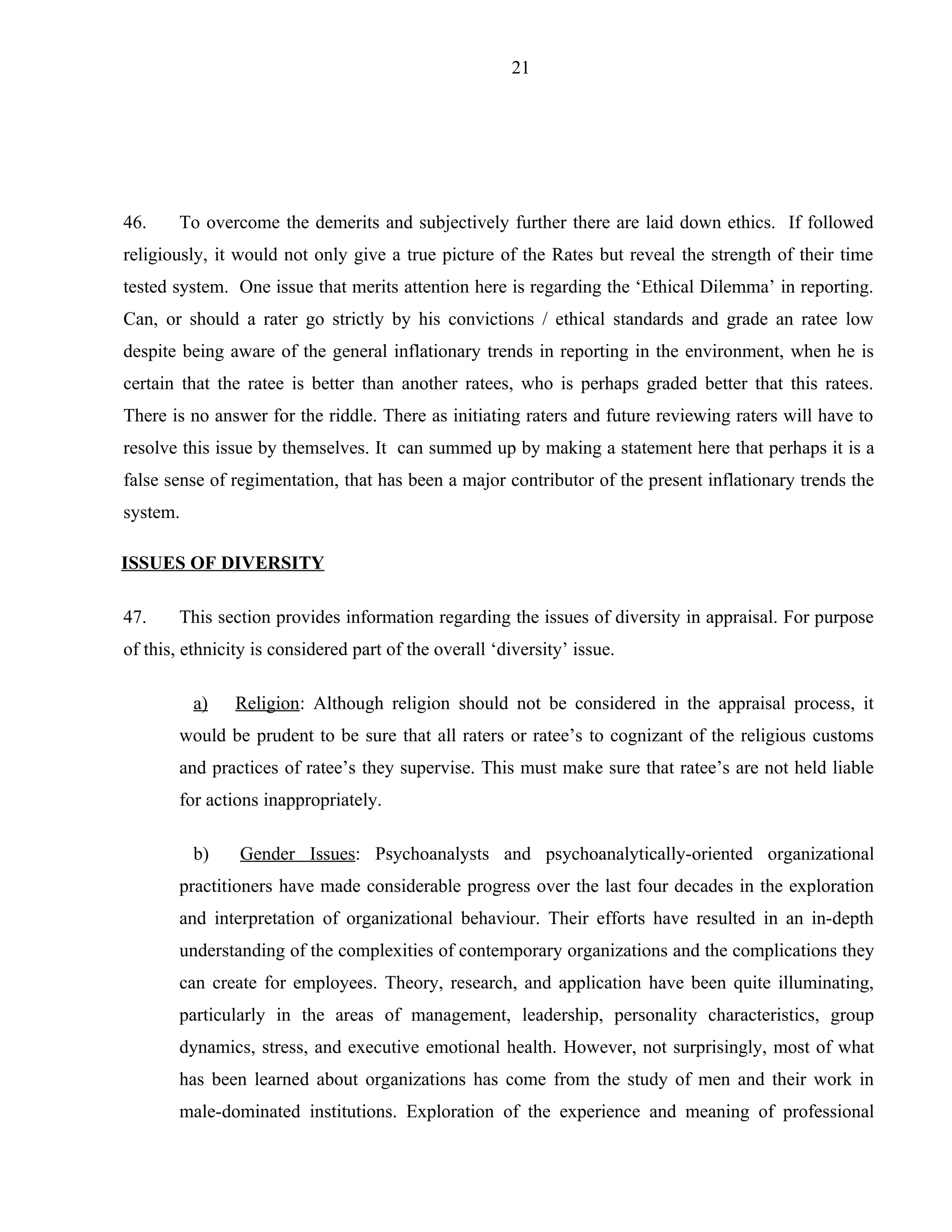 21




46.     To overcome the demerits and subjectively further there are laid down ethics. If followed
religiously, it would not only give a true picture of the Rates but reveal the strength of their time
tested system. One issue that merits attention here is regarding the ‘Ethical Dilemma’ in reporting.
Can, or should a rater go strictly by his convictions / ethical standards and grade an ratee low
despite being aware of the general inflationary trends in reporting in the environment, when he is
certain that the ratee is better than another ratees, who is perhaps graded better that this ratees.
There is no answer for the riddle. There as initiating raters and future reviewing raters will have to
resolve this issue by themselves. It can summed up by making a statement here that perhaps it is a
false sense of regimentation, that has been a major contributor of the present inflationary trends the
system.

ISSUES OF DIVERSITY

47.     This section provides information regarding the issues of diversity in appraisal. For purpose
of this, ethnicity is considered part of the overall ‘diversity’ issue.

          a)    Religion: Although religion should not be considered in the appraisal process, it
        would be prudent to be sure that all raters or ratee’s to cognizant of the religious customs
        and practices of ratee’s they supervise. This must make sure that ratee’s are not held liable
        for actions inappropriately.

          b)    Gender Issues: Psychoanalysts and psychoanalytically-oriented organizational
        practitioners have made considerable progress over the last four decades in the exploration
        and interpretation of organizational behaviour. Their efforts have resulted in an in-depth
        understanding of the complexities of contemporary organizations and the complications they
        can create for employees. Theory, research, and application have been quite illuminating,
        particularly in the areas of management, leadership, personality characteristics, group
        dynamics, stress, and executive emotional health. However, not surprisingly, most of what
        has been learned about organizations has come from the study of men and their work in
        male-dominated institutions. Exploration of the experience and meaning of professional
 