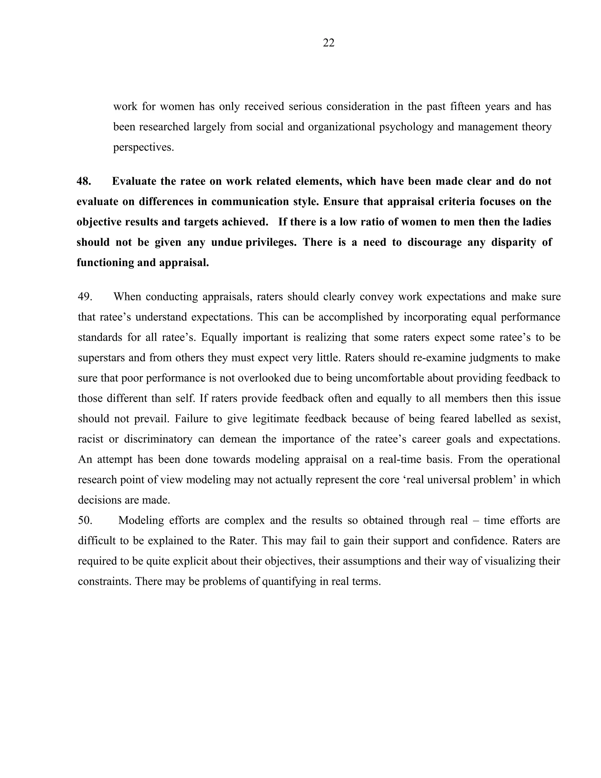22




       work for women has only received serious consideration in the past fifteen years and has
       been researched largely from social and organizational psychology and management theory
       perspectives.

48.    Evaluate the ratee on work related elements, which have been made clear and do not
evaluate on differences in communication style. Ensure that appraisal criteria focuses on the
objective results and targets achieved. If there is a low ratio of women to men then the ladies
should not be given any undue privileges. There is a need to discourage any disparity of
functioning and appraisal.

49.    When conducting appraisals, raters should clearly convey work expectations and make sure
that ratee’s understand expectations. This can be accomplished by incorporating equal performance
standards for all ratee’s. Equally important is realizing that some raters expect some ratee’s to be
superstars and from others they must expect very little. Raters should re-examine judgments to make
sure that poor performance is not overlooked due to being uncomfortable about providing feedback to
those different than self. If raters provide feedback often and equally to all members then this issue
should not prevail. Failure to give legitimate feedback because of being feared labelled as sexist,
racist or discriminatory can demean the importance of the ratee’s career goals and expectations.
An attempt has been done towards modeling appraisal on a real-time basis. From the operational
research point of view modeling may not actually represent the core ‘real universal problem’ in which
decisions are made.
50.     Modeling efforts are complex and the results so obtained through real – time efforts are
difficult to be explained to the Rater. This may fail to gain their support and confidence. Raters are
required to be quite explicit about their objectives, their assumptions and their way of visualizing their
constraints. There may be problems of quantifying in real terms.
 