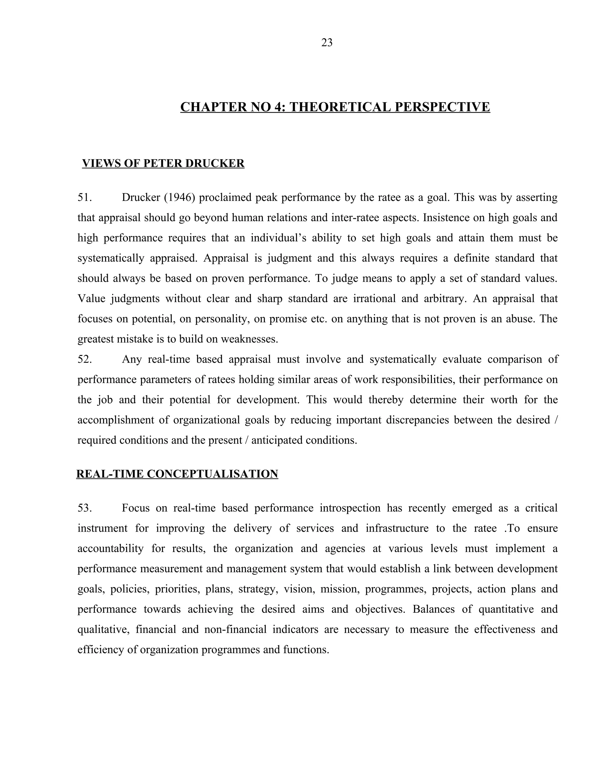 23




                      CHAPTER NO 4: THEORETICAL PERSPECTIVE



VIEWS OF PETER DRUCKER

51.      Drucker (1946) proclaimed peak performance by the ratee as a goal. This was by asserting
that appraisal should go beyond human relations and inter-ratee aspects. Insistence on high goals and
high performance requires that an individual’s ability to set high goals and attain them must be
systematically appraised. Appraisal is judgment and this always requires a definite standard that
should always be based on proven performance. To judge means to apply a set of standard values.
Value judgments without clear and sharp standard are irrational and arbitrary. An appraisal that
focuses on potential, on personality, on promise etc. on anything that is not proven is an abuse. The
greatest mistake is to build on weaknesses.
52.      Any real-time based appraisal must involve and systematically evaluate comparison of
performance parameters of ratees holding similar areas of work responsibilities, their performance on
the job and their potential for development. This would thereby determine their worth for the
accomplishment of organizational goals by reducing important discrepancies between the desired /
required conditions and the present / anticipated conditions.

REAL-TIME CONCEPTUALISATION

53.      Focus on real-time based performance introspection has recently emerged as a critical
instrument for improving the delivery of services and infrastructure to the ratee .To ensure
accountability for results, the organization and agencies at various levels must implement a
performance measurement and management system that would establish a link between development
goals, policies, priorities, plans, strategy, vision, mission, programmes, projects, action plans and
performance towards achieving the desired aims and objectives. Balances of quantitative and
qualitative, financial and non-financial indicators are necessary to measure the effectiveness and
efficiency of organization programmes and functions.
 