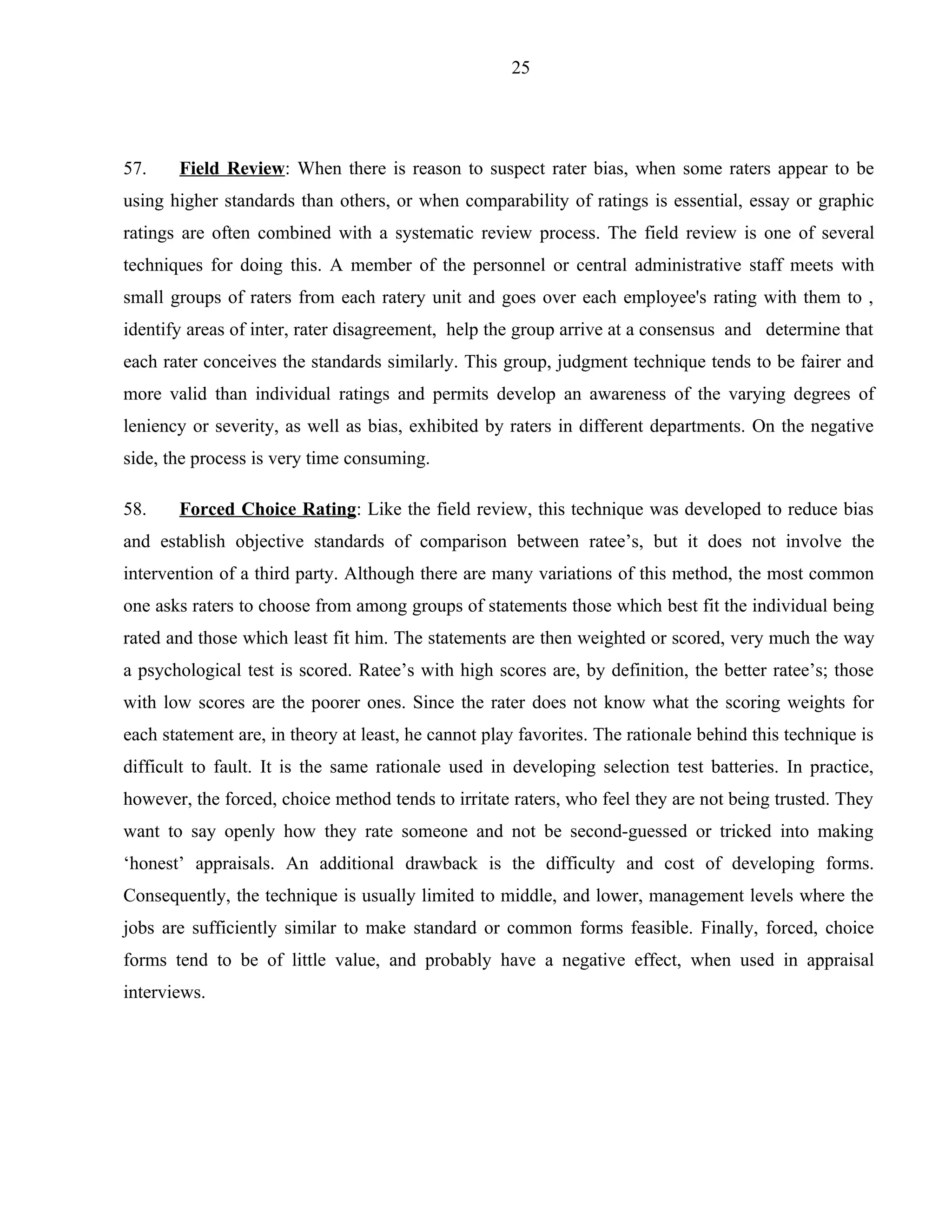 25




57.    Field Review: When there is reason to suspect rater bias, when some raters appear to be
using higher standards than others, or when comparability of ratings is essential, essay or graphic
ratings are often combined with a systematic review process. The field review is one of several
techniques for doing this. A member of the personnel or central administrative staff meets with
small groups of raters from each ratery unit and goes over each employee's rating with them to ,
identify areas of inter, rater disagreement, help the group arrive at a consensus and determine that
each rater conceives the standards similarly. This group, judgment technique tends to be fairer and
more valid than individual ratings and permits develop an awareness of the varying degrees of
leniency or severity, as well as bias, exhibited by raters in different departments. On the negative
side, the process is very time consuming.

58.    Forced Choice Rating: Like the field review, this technique was developed to reduce bias
and establish objective standards of comparison between ratee’s, but it does not involve the
intervention of a third party. Although there are many variations of this method, the most common
one asks raters to choose from among groups of statements those which best fit the individual being
rated and those which least fit him. The statements are then weighted or scored, very much the way
a psychological test is scored. Ratee’s with high scores are, by definition, the better ratee’s; those
with low scores are the poorer ones. Since the rater does not know what the scoring weights for
each statement are, in theory at least, he cannot play favorites. The rationale behind this technique is
difficult to fault. It is the same rationale used in developing selection test batteries. In practice,
however, the forced, choice method tends to irritate raters, who feel they are not being trusted. They
want to say openly how they rate someone and not be second-guessed or tricked into making
‘honest’ appraisals. An additional drawback is the difficulty and cost of developing forms.
Consequently, the technique is usually limited to middle, and lower, management levels where the
jobs are sufficiently similar to make standard or common forms feasible. Finally, forced, choice
forms tend to be of little value, and probably have a negative effect, when used in appraisal
interviews.
 