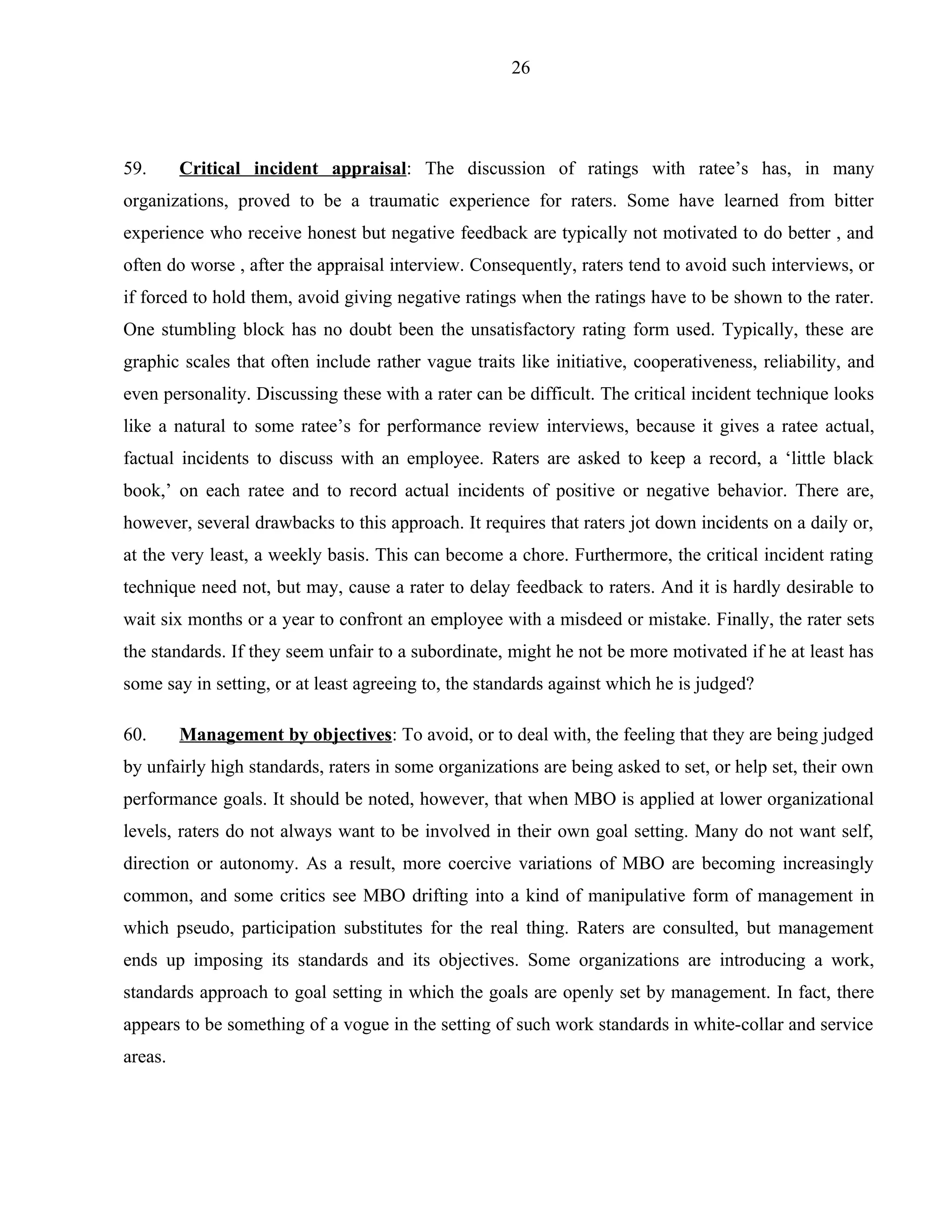26




59.      Critical incident appraisal: The discussion of ratings with ratee’s has, in many
organizations, proved to be a traumatic experience for raters. Some have learned from bitter
experience who receive honest but negative feedback are typically not motivated to do better , and
often do worse , after the appraisal interview. Consequently, raters tend to avoid such interviews, or
if forced to hold them, avoid giving negative ratings when the ratings have to be shown to the rater.
One stumbling block has no doubt been the unsatisfactory rating form used. Typically, these are
graphic scales that often include rather vague traits like initiative, cooperativeness, reliability, and
even personality. Discussing these with a rater can be difficult. The critical incident technique looks
like a natural to some ratee’s for performance review interviews, because it gives a ratee actual,
factual incidents to discuss with an employee. Raters are asked to keep a record, a ‘little black
book,’ on each ratee and to record actual incidents of positive or negative behavior. There are,
however, several drawbacks to this approach. It requires that raters jot down incidents on a daily or,
at the very least, a weekly basis. This can become a chore. Furthermore, the critical incident rating
technique need not, but may, cause a rater to delay feedback to raters. And it is hardly desirable to
wait six months or a year to confront an employee with a misdeed or mistake. Finally, the rater sets
the standards. If they seem unfair to a subordinate, might he not be more motivated if he at least has
some say in setting, or at least agreeing to, the standards against which he is judged?

60.      Management by objectives: To avoid, or to deal with, the feeling that they are being judged
by unfairly high standards, raters in some organizations are being asked to set, or help set, their own
performance goals. It should be noted, however, that when MBO is applied at lower organizational
levels, raters do not always want to be involved in their own goal setting. Many do not want self,
direction or autonomy. As a result, more coercive variations of MBO are becoming increasingly
common, and some critics see MBO drifting into a kind of manipulative form of management in
which pseudo, participation substitutes for the real thing. Raters are consulted, but management
ends up imposing its standards and its objectives. Some organizations are introducing a work,
standards approach to goal setting in which the goals are openly set by management. In fact, there
appears to be something of a vogue in the setting of such work standards in white-collar and service
areas.
 