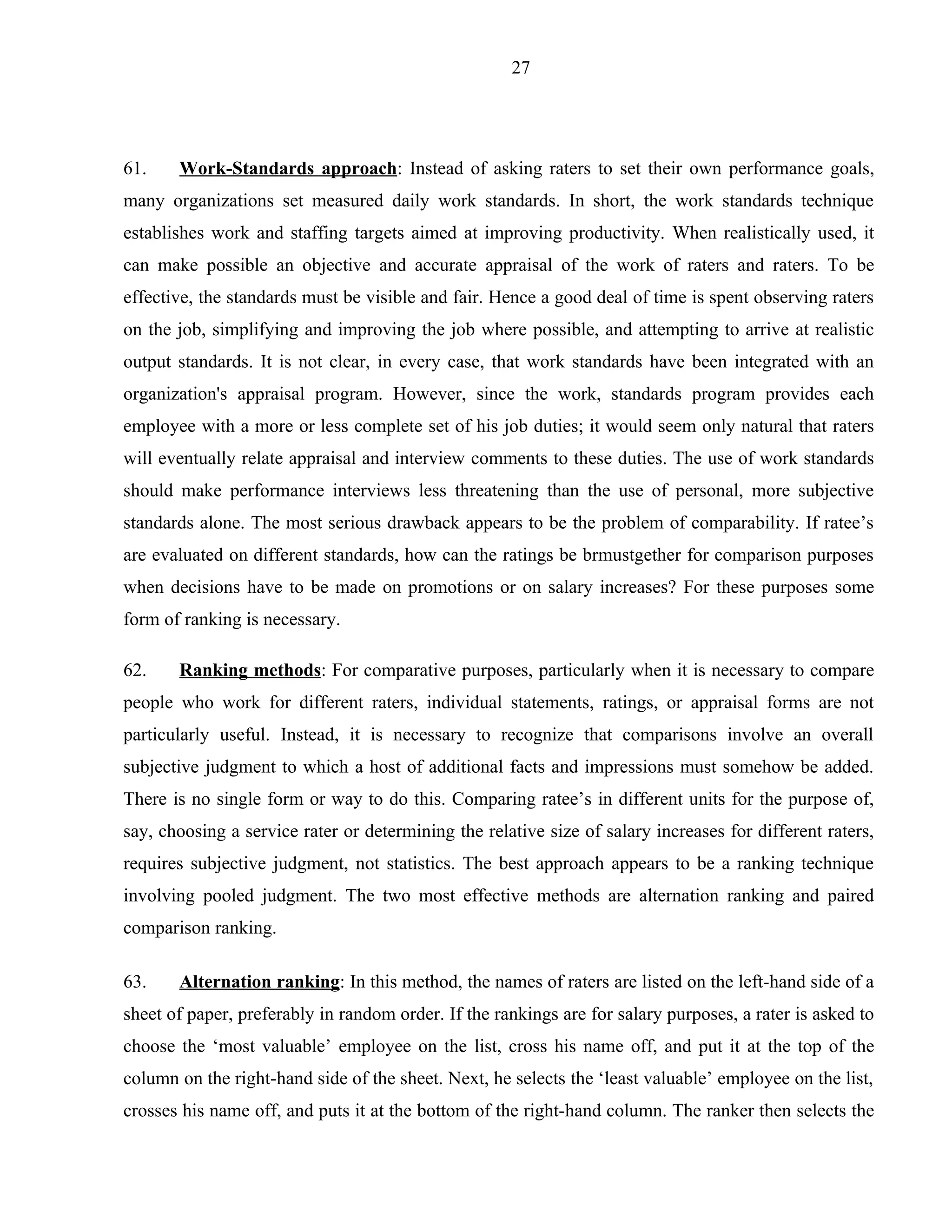 27




61.    Work-Standards approach: Instead of asking raters to set their own performance goals,
many organizations set measured daily work standards. In short, the work standards technique
establishes work and staffing targets aimed at improving productivity. When realistically used, it
can make possible an objective and accurate appraisal of the work of raters and raters. To be
effective, the standards must be visible and fair. Hence a good deal of time is spent observing raters
on the job, simplifying and improving the job where possible, and attempting to arrive at realistic
output standards. It is not clear, in every case, that work standards have been integrated with an
organization's appraisal program. However, since the work, standards program provides each
employee with a more or less complete set of his job duties; it would seem only natural that raters
will eventually relate appraisal and interview comments to these duties. The use of work standards
should make performance interviews less threatening than the use of personal, more subjective
standards alone. The most serious drawback appears to be the problem of comparability. If ratee’s
are evaluated on different standards, how can the ratings be brmustgether for comparison purposes
when decisions have to be made on promotions or on salary increases? For these purposes some
form of ranking is necessary.

62.    Ranking methods: For comparative purposes, particularly when it is necessary to compare
people who work for different raters, individual statements, ratings, or appraisal forms are not
particularly useful. Instead, it is necessary to recognize that comparisons involve an overall
subjective judgment to which a host of additional facts and impressions must somehow be added.
There is no single form or way to do this. Comparing ratee’s in different units for the purpose of,
say, choosing a service rater or determining the relative size of salary increases for different raters,
requires subjective judgment, not statistics. The best approach appears to be a ranking technique
involving pooled judgment. The two most effective methods are alternation ranking and paired
comparison ranking.

63.    Alternation ranking: In this method, the names of raters are listed on the left-hand side of a
sheet of paper, preferably in random order. If the rankings are for salary purposes, a rater is asked to
choose the ‘most valuable’ employee on the list, cross his name off, and put it at the top of the
column on the right-hand side of the sheet. Next, he selects the ‘least valuable’ employee on the list,
crosses his name off, and puts it at the bottom of the right-hand column. The ranker then selects the
 