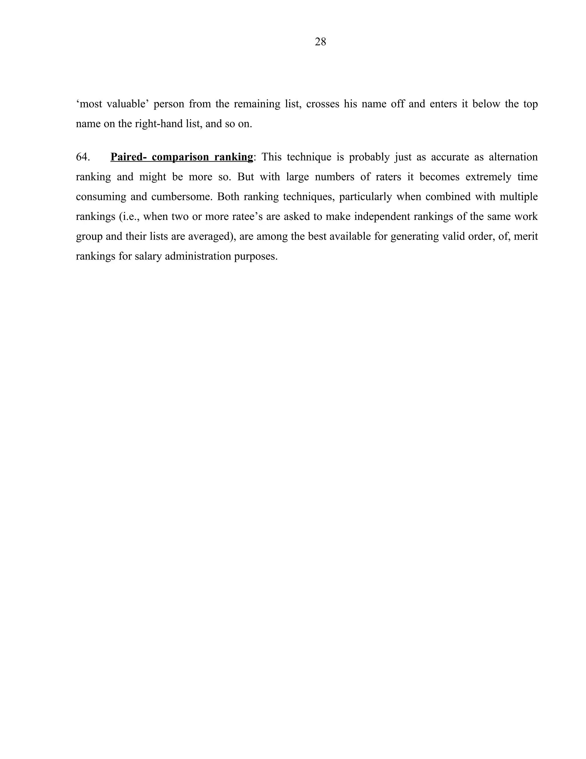 28




‘most valuable’ person from the remaining list, crosses his name off and enters it below the top
name on the right-hand list, and so on.

64.    Paired- comparison ranking: This technique is probably just as accurate as alternation
ranking and might be more so. But with large numbers of raters it becomes extremely time
consuming and cumbersome. Both ranking techniques, particularly when combined with multiple
rankings (i.e., when two or more ratee’s are asked to make independent rankings of the same work
group and their lists are averaged), are among the best available for generating valid order, of, merit
rankings for salary administration purposes.
 