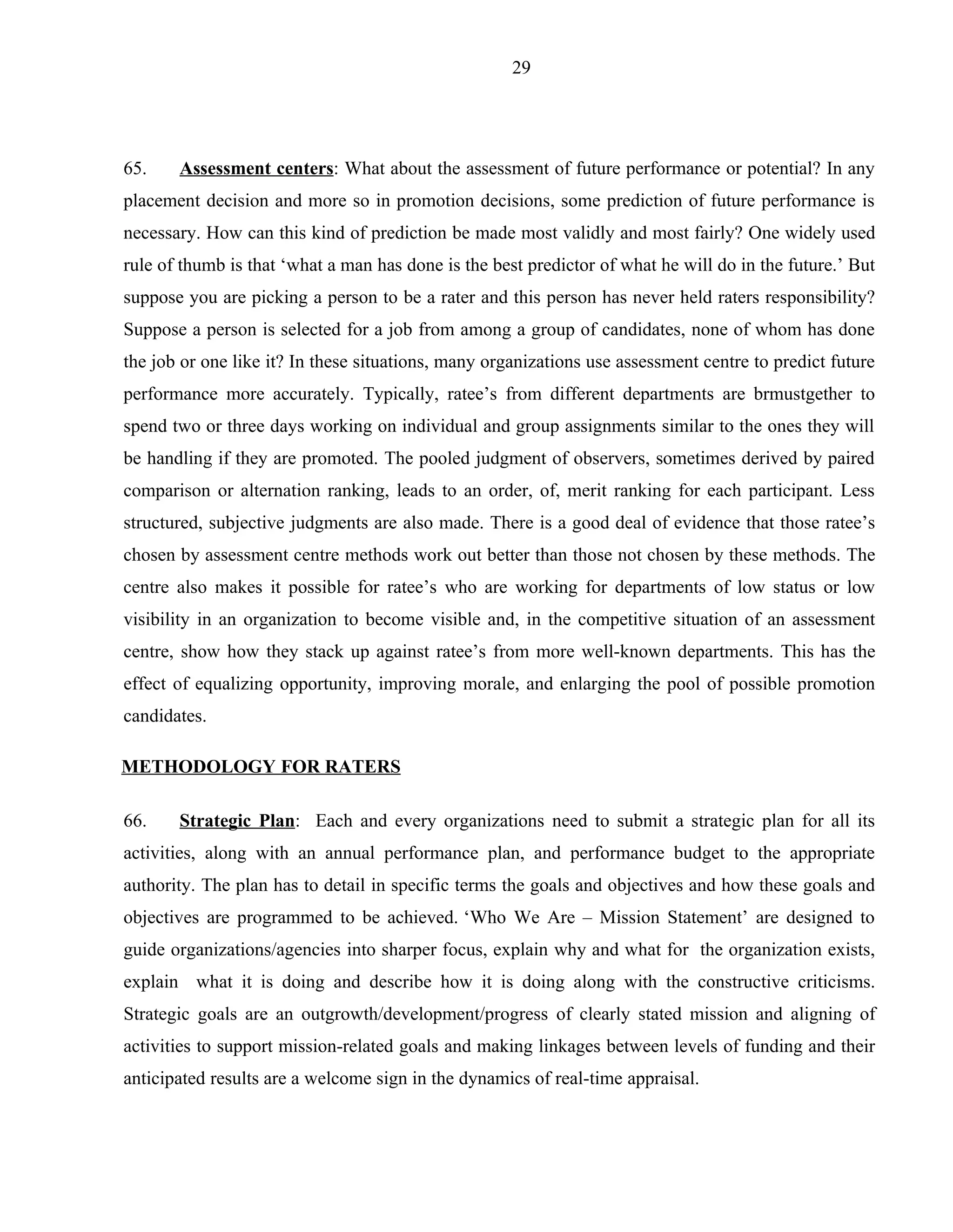 29




65.    Assessment centers: What about the assessment of future performance or potential? In any
placement decision and more so in promotion decisions, some prediction of future performance is
necessary. How can this kind of prediction be made most validly and most fairly? One widely used
rule of thumb is that ‘what a man has done is the best predictor of what he will do in the future.’ But
suppose you are picking a person to be a rater and this person has never held raters responsibility?
Suppose a person is selected for a job from among a group of candidates, none of whom has done
the job or one like it? In these situations, many organizations use assessment centre to predict future
performance more accurately. Typically, ratee’s from different departments are brmustgether to
spend two or three days working on individual and group assignments similar to the ones they will
be handling if they are promoted. The pooled judgment of observers, sometimes derived by paired
comparison or alternation ranking, leads to an order, of, merit ranking for each participant. Less
structured, subjective judgments are also made. There is a good deal of evidence that those ratee’s
chosen by assessment centre methods work out better than those not chosen by these methods. The
centre also makes it possible for ratee’s who are working for departments of low status or low
visibility in an organization to become visible and, in the competitive situation of an assessment
centre, show how they stack up against ratee’s from more well-known departments. This has the
effect of equalizing opportunity, improving morale, and enlarging the pool of possible promotion
candidates.

METHODOLOGY FOR RATERS

66.    Strategic Plan: Each and every organizations need to submit a strategic plan for all its
activities, along with an annual performance plan, and performance budget to the appropriate
authority. The plan has to detail in specific terms the goals and objectives and how these goals and
objectives are programmed to be achieved. ‘Who We Are – Mission Statement’ are designed to
guide organizations/agencies into sharper focus, explain why and what for the organization exists,
explain what it is doing and describe how it is doing along with the constructive criticisms.
Strategic goals are an outgrowth/development/progress of clearly stated mission and aligning of
activities to support mission-related goals and making linkages between levels of funding and their
anticipated results are a welcome sign in the dynamics of real-time appraisal.
 