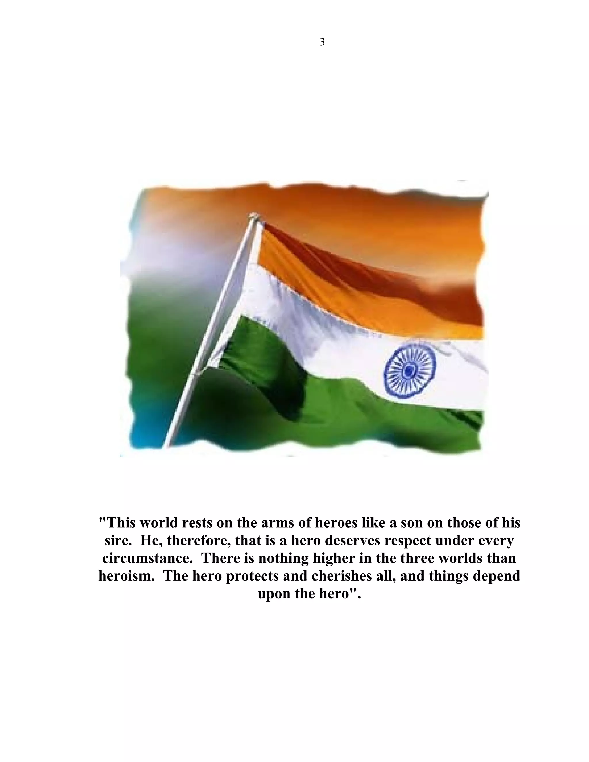 3




"This world rests on the arms of heroes like a son on those of his
 sire. He, therefore, that is a hero deserves respect under every
circumstance. There is nothing higher in the three worlds than
heroism. The hero protects and cherishes all, and things depend
                         upon the hero".
 