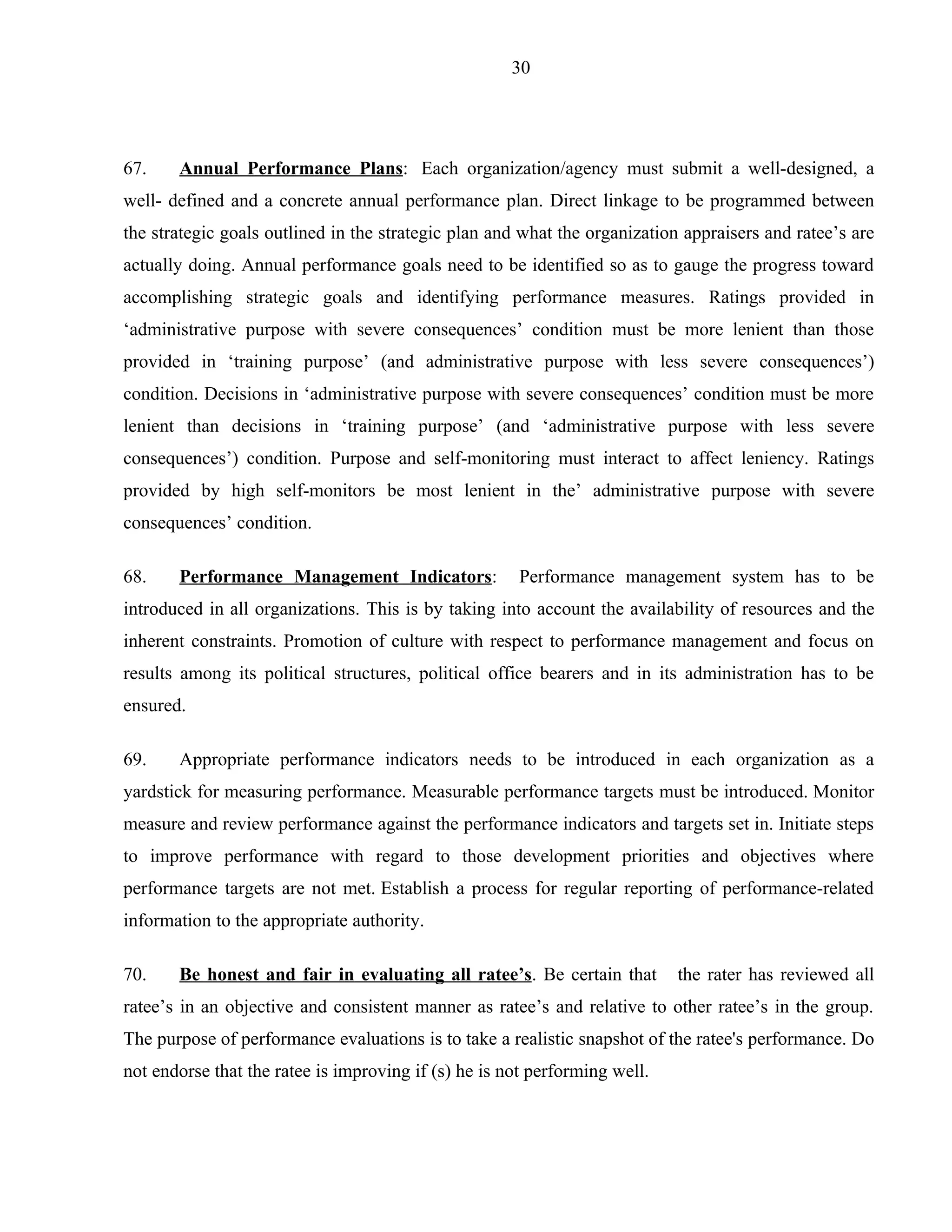 30




67.    Annual Performance Plans: Each organization/agency must submit a well-designed, a
well- defined and a concrete annual performance plan. Direct linkage to be programmed between
the strategic goals outlined in the strategic plan and what the organization appraisers and ratee’s are
actually doing. Annual performance goals need to be identified so as to gauge the progress toward
accomplishing strategic goals and identifying performance measures. Ratings provided in
‘administrative purpose with severe consequences’ condition must be more lenient than those
provided in ‘training purpose’ (and administrative purpose with less severe consequences’)
condition. Decisions in ‘administrative purpose with severe consequences’ condition must be more
lenient than decisions in ‘training purpose’ (and ‘administrative purpose with less severe
consequences’) condition. Purpose and self-monitoring must interact to affect leniency. Ratings
provided by high self-monitors be most lenient in the’ administrative purpose with severe
consequences’ condition.

68.    Performance Management Indicators:             Performance management system has to be
introduced in all organizations. This is by taking into account the availability of resources and the
inherent constraints. Promotion of culture with respect to performance management and focus on
results among its political structures, political office bearers and in its administration has to be
ensured.

69.    Appropriate performance indicators needs to be introduced in each organization as a
yardstick for measuring performance. Measurable performance targets must be introduced. Monitor
measure and review performance against the performance indicators and targets set in. Initiate steps
to improve performance with regard to those development priorities and objectives where
performance targets are not met. Establish a process for regular reporting of performance-related
information to the appropriate authority.

70.    Be honest and fair in evaluating all ratee’s. Be certain that        the rater has reviewed all
ratee’s in an objective and consistent manner as ratee’s and relative to other ratee’s in the group.
The purpose of performance evaluations is to take a realistic snapshot of the ratee's performance. Do
not endorse that the ratee is improving if (s) he is not performing well.
 