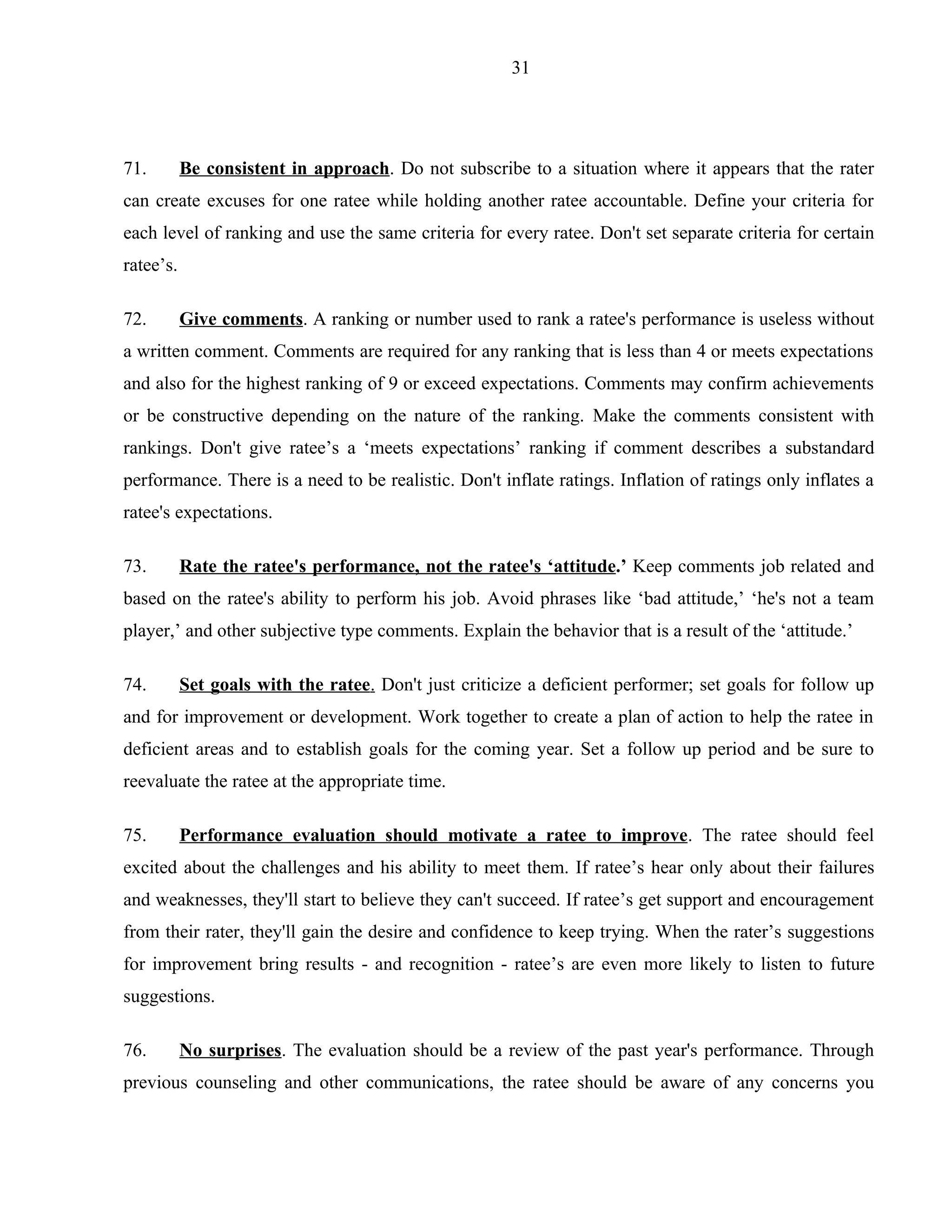 31




71.        Be consistent in approach. Do not subscribe to a situation where it appears that the rater
can create excuses for one ratee while holding another ratee accountable. Define your criteria for
each level of ranking and use the same criteria for every ratee. Don't set separate criteria for certain
ratee’s.

72.        Give comments. A ranking or number used to rank a ratee's performance is useless without
a written comment. Comments are required for any ranking that is less than 4 or meets expectations
and also for the highest ranking of 9 or exceed expectations. Comments may confirm achievements
or be constructive depending on the nature of the ranking. Make the comments consistent with
rankings. Don't give ratee’s a ‘meets expectations’ ranking if comment describes a substandard
performance. There is a need to be realistic. Don't inflate ratings. Inflation of ratings only inflates a
ratee's expectations.

73.        Rate the ratee's performance, not the ratee's ‘attitude.’ Keep comments job related and
based on the ratee's ability to perform his job. Avoid phrases like ‘bad attitude,’ ‘he's not a team
player,’ and other subjective type comments. Explain the behavior that is a result of the ‘attitude.’

74.        Set goals with the ratee. Don't just criticize a deficient performer; set goals for follow up
and for improvement or development. Work together to create a plan of action to help the ratee in
deficient areas and to establish goals for the coming year. Set a follow up period and be sure to
reevaluate the ratee at the appropriate time.

75.        Performance evaluation should motivate a ratee to improve. The ratee should feel
excited about the challenges and his ability to meet them. If ratee’s hear only about their failures
and weaknesses, they'll start to believe they can't succeed. If ratee’s get support and encouragement
from their rater, they'll gain the desire and confidence to keep trying. When the rater’s suggestions
for improvement bring results - and recognition - ratee’s are even more likely to listen to future
suggestions.

76.        No surprises. The evaluation should be a review of the past year's performance. Through
previous counseling and other communications, the ratee should be aware of any concerns you
 