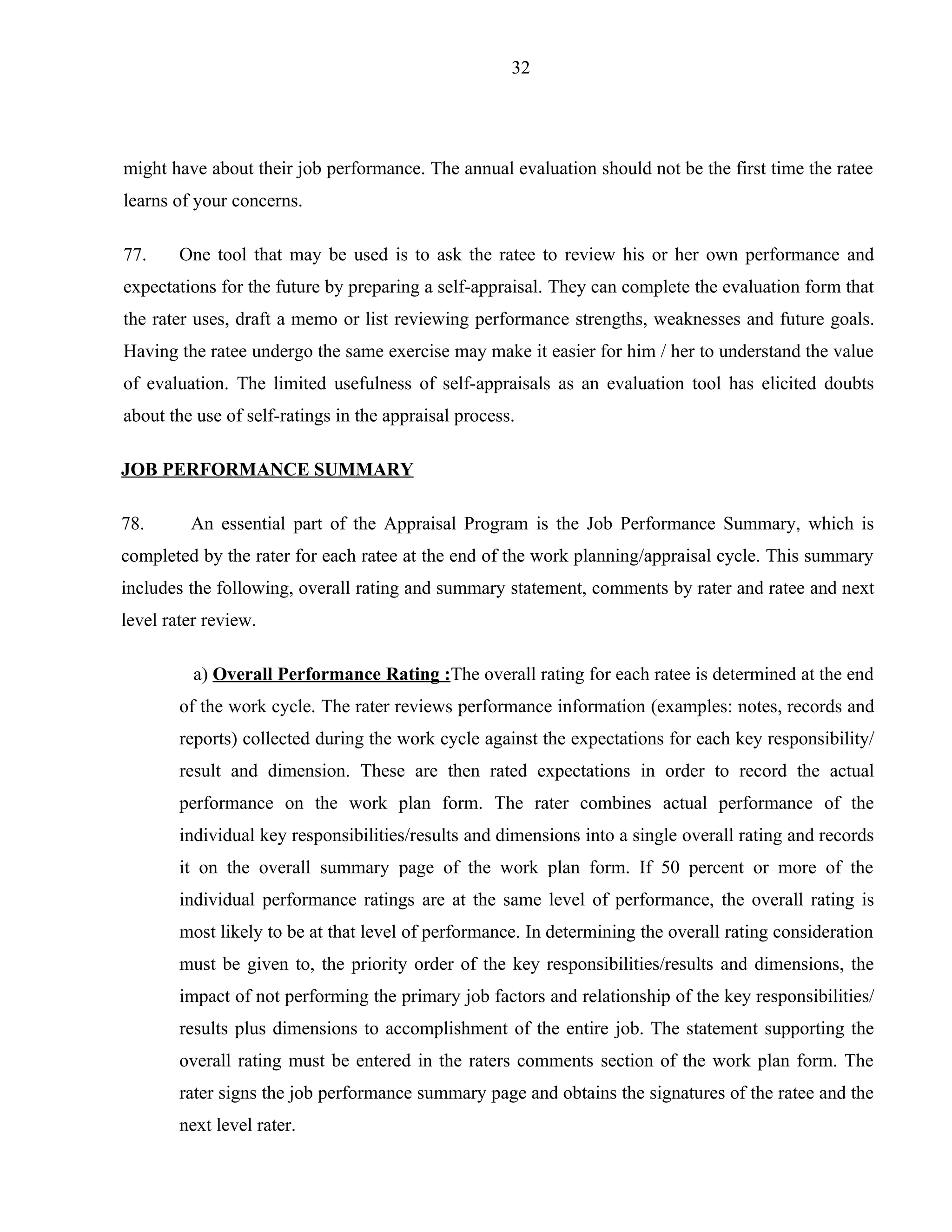32




might have about their job performance. The annual evaluation should not be the first time the ratee
learns of your concerns.

77.     One tool that may be used is to ask the ratee to review his or her own performance and
expectations for the future by preparing a self-appraisal. They can complete the evaluation form that
the rater uses, draft a memo or list reviewing performance strengths, weaknesses and future goals.
Having the ratee undergo the same exercise may make it easier for him / her to understand the value
of evaluation. The limited usefulness of self-appraisals as an evaluation tool has elicited doubts
about the use of self-ratings in the appraisal process.

JOB PERFORMANCE SUMMARY

78.      An essential part of the Appraisal Program is the Job Performance Summary, which is
completed by the rater for each ratee at the end of the work planning/appraisal cycle. This summary
includes the following, overall rating and summary statement, comments by rater and ratee and next
level rater review.

          a) Overall Performance Rating :The overall rating for each ratee is determined at the end
        of the work cycle. The rater reviews performance information (examples: notes, records and
        reports) collected during the work cycle against the expectations for each key responsibility/
        result and dimension. These are then rated expectations in order to record the actual
        performance on the work plan form. The rater combines actual performance of the
        individual key responsibilities/results and dimensions into a single overall rating and records
        it on the overall summary page of the work plan form. If 50 percent or more of the
        individual performance ratings are at the same level of performance, the overall rating is
        most likely to be at that level of performance. In determining the overall rating consideration
        must be given to, the priority order of the key responsibilities/results and dimensions, the
        impact of not performing the primary job factors and relationship of the key responsibilities/
        results plus dimensions to accomplishment of the entire job. The statement supporting the
        overall rating must be entered in the raters comments section of the work plan form. The
        rater signs the job performance summary page and obtains the signatures of the ratee and the
        next level rater.
 