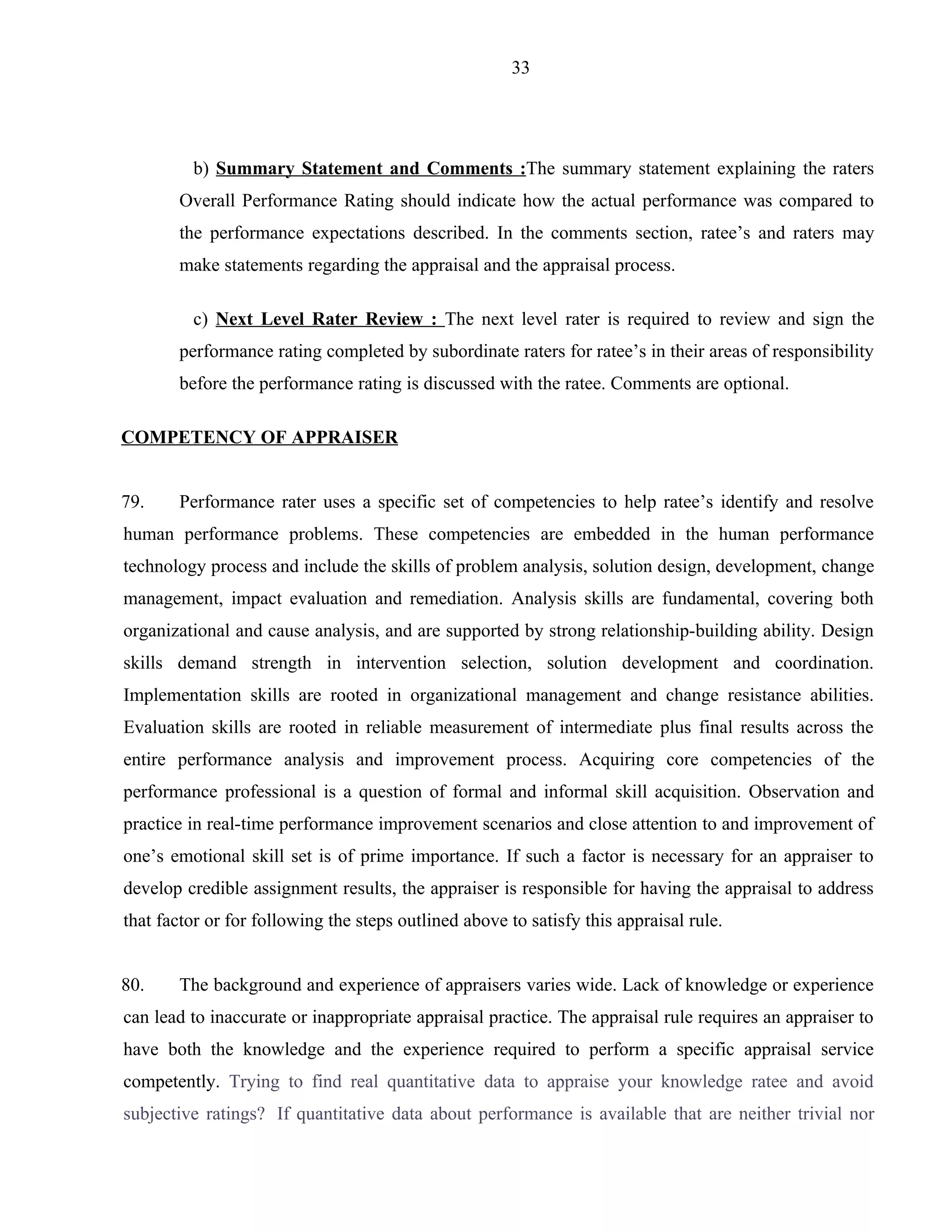 33




         b) Summary Statement and Comments :The summary statement explaining the raters
       Overall Performance Rating should indicate how the actual performance was compared to
       the performance expectations described. In the comments section, ratee’s and raters may
       make statements regarding the appraisal and the appraisal process.

         c) Next Level Rater Review : The next level rater is required to review and sign the
       performance rating completed by subordinate raters for ratee’s in their areas of responsibility
       before the performance rating is discussed with the ratee. Comments are optional.

COMPETENCY OF APPRAISER


79.    Performance rater uses a specific set of competencies to help ratee’s identify and resolve
human performance problems. These competencies are embedded in the human performance
technology process and include the skills of problem analysis, solution design, development, change
management, impact evaluation and remediation. Analysis skills are fundamental, covering both
organizational and cause analysis, and are supported by strong relationship-building ability. Design
skills demand strength in intervention selection, solution development and coordination.
Implementation skills are rooted in organizational management and change resistance abilities.
Evaluation skills are rooted in reliable measurement of intermediate plus final results across the
entire performance analysis and improvement process. Acquiring core competencies of the
performance professional is a question of formal and informal skill acquisition. Observation and
practice in real-time performance improvement scenarios and close attention to and improvement of
one’s emotional skill set is of prime importance. If such a factor is necessary for an appraiser to
develop credible assignment results, the appraiser is responsible for having the appraisal to address
that factor or for following the steps outlined above to satisfy this appraisal rule.


80.    The background and experience of appraisers varies wide. Lack of knowledge or experience
can lead to inaccurate or inappropriate appraisal practice. The appraisal rule requires an appraiser to
have both the knowledge and the experience required to perform a specific appraisal service
competently. Trying to find real quantitative data to appraise your knowledge ratee and avoid
subjective ratings? If quantitative data about performance is available that are neither trivial nor
 