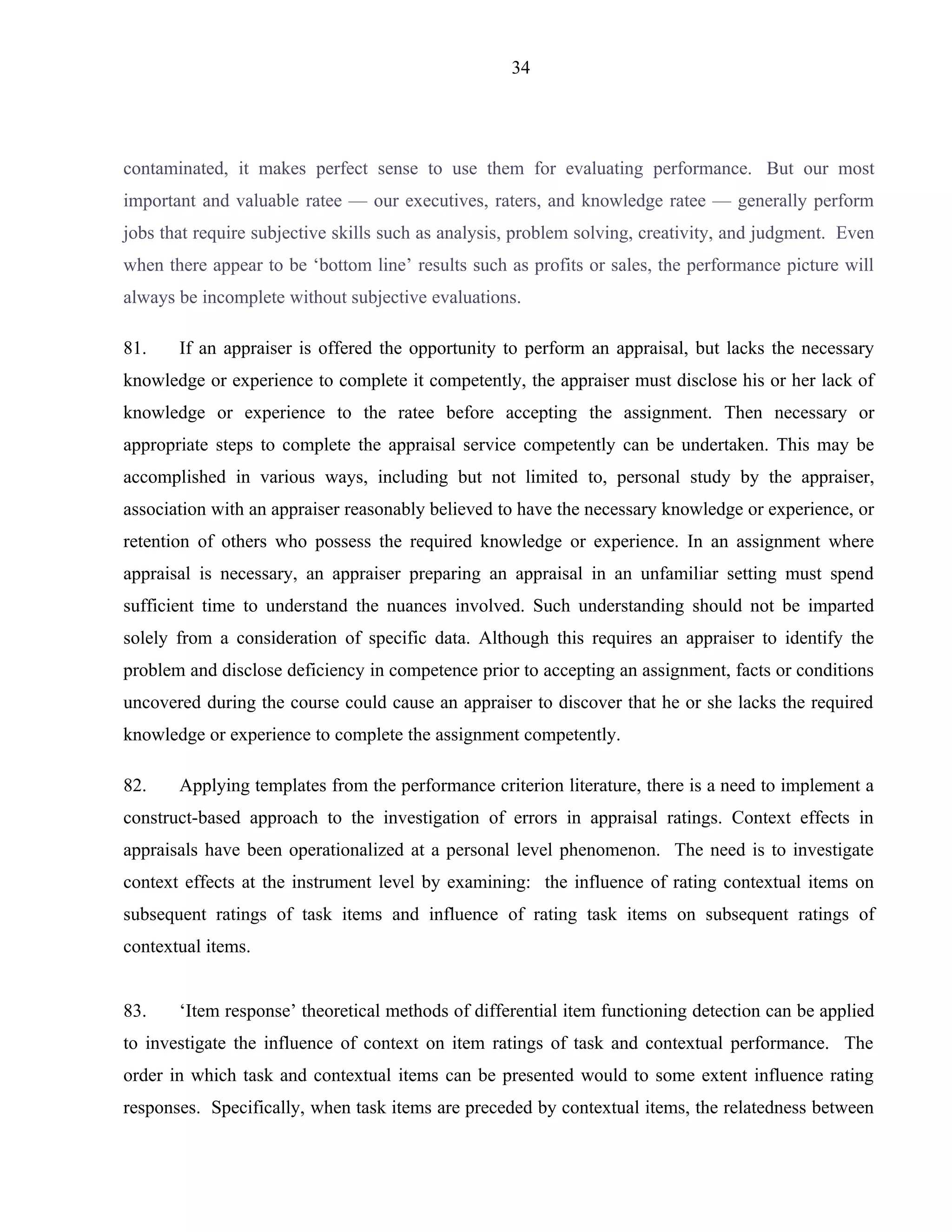34




contaminated, it makes perfect sense to use them for evaluating performance. But our most
important and valuable ratee — our executives, raters, and knowledge ratee — generally perform
jobs that require subjective skills such as analysis, problem solving, creativity, and judgment. Even
when there appear to be ‘bottom line’ results such as profits or sales, the performance picture will
always be incomplete without subjective evaluations.

81.    If an appraiser is offered the opportunity to perform an appraisal, but lacks the necessary
knowledge or experience to complete it competently, the appraiser must disclose his or her lack of
knowledge or experience to the ratee before accepting the assignment. Then necessary or
appropriate steps to complete the appraisal service competently can be undertaken. This may be
accomplished in various ways, including but not limited to, personal study by the appraiser,
association with an appraiser reasonably believed to have the necessary knowledge or experience, or
retention of others who possess the required knowledge or experience. In an assignment where
appraisal is necessary, an appraiser preparing an appraisal in an unfamiliar setting must spend
sufficient time to understand the nuances involved. Such understanding should not be imparted
solely from a consideration of specific data. Although this requires an appraiser to identify the
problem and disclose deficiency in competence prior to accepting an assignment, facts or conditions
uncovered during the course could cause an appraiser to discover that he or she lacks the required
knowledge or experience to complete the assignment competently.

82.    Applying templates from the performance criterion literature, there is a need to implement a
construct-based approach to the investigation of errors in appraisal ratings. Context effects in
appraisals have been operationalized at a personal level phenomenon. The need is to investigate
context effects at the instrument level by examining: the influence of rating contextual items on
subsequent ratings of task items and influence of rating task items on subsequent ratings of
contextual items.


83.    ‘Item response’ theoretical methods of differential item functioning detection can be applied
to investigate the influence of context on item ratings of task and contextual performance. The
order in which task and contextual items can be presented would to some extent influence rating
responses. Specifically, when task items are preceded by contextual items, the relatedness between
 
