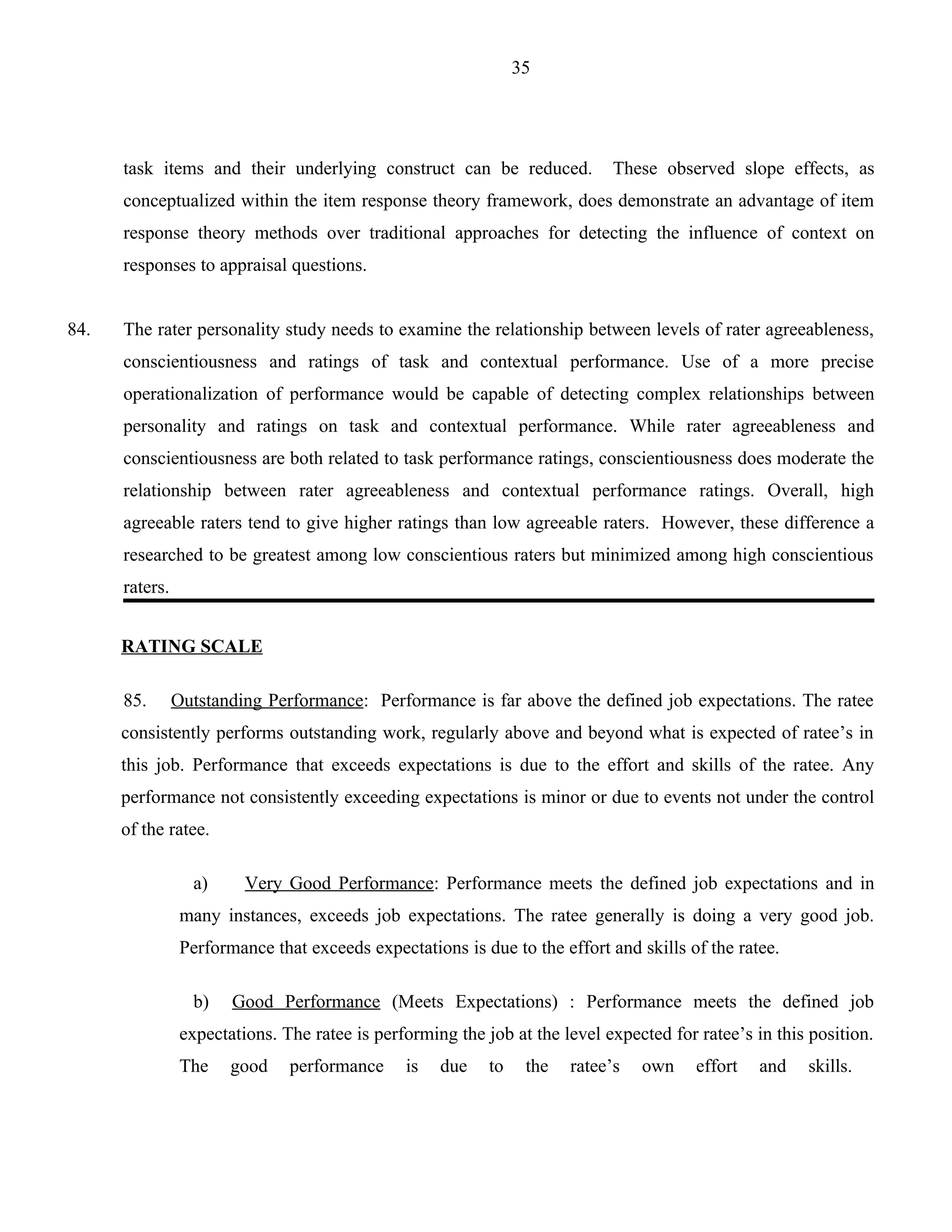 35




      task items and their underlying construct can be reduced.               These observed slope effects, as
      conceptualized within the item response theory framework, does demonstrate an advantage of item
      response theory methods over traditional approaches for detecting the influence of context on
      responses to appraisal questions.


84.   The rater personality study needs to examine the relationship between levels of rater agreeableness,
      conscientiousness and ratings of task and contextual performance. Use of a more precise
      operationalization of performance would be capable of detecting complex relationships between
      personality and ratings on task and contextual performance. While rater agreeableness and
      conscientiousness are both related to task performance ratings, conscientiousness does moderate the
      relationship between rater agreeableness and contextual performance ratings. Overall, high
      agreeable raters tend to give higher ratings than low agreeable raters. However, these difference a
      researched to be greatest among low conscientious raters but minimized among high conscientious
      raters.


      RATING SCALE

      85.       Outstanding Performance: Performance is far above the defined job expectations. The ratee
      consistently performs outstanding work, regularly above and beyond what is expected of ratee’s in
      this job. Performance that exceeds expectations is due to the effort and skills of the ratee. Any
      performance not consistently exceeding expectations is minor or due to events not under the control
      of the ratee.

                  a)      Very Good Performance: Performance meets the defined job expectations and in
                 many instances, exceeds job expectations. The ratee generally is doing a very good job.
                 Performance that exceeds expectations is due to the effort and skills of the ratee.

                  b)    Good Performance (Meets Expectations) : Performance meets the defined job
                 expectations. The ratee is performing the job at the level expected for ratee’s in this position.
                 The    good    performance     is   due    to    the   ratee’s   own    effort   and   skills.
 