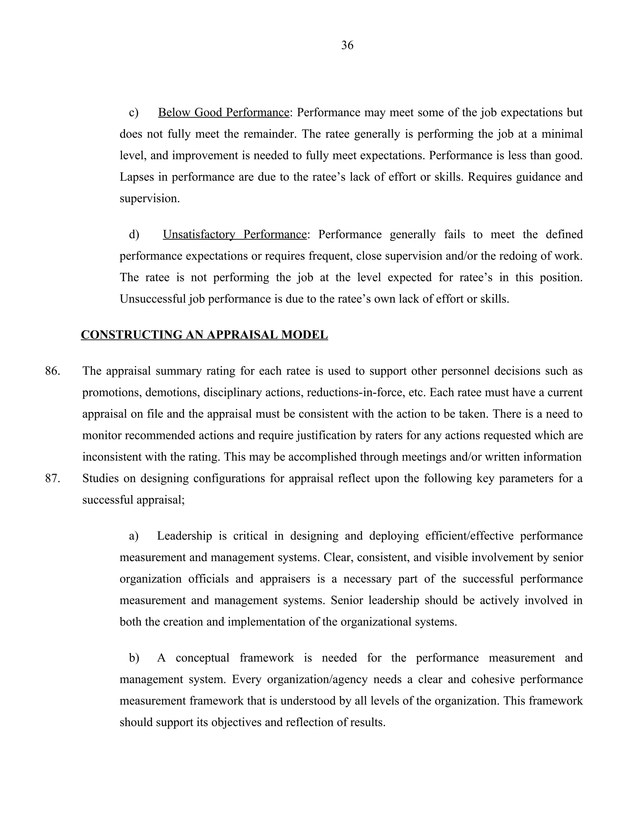 36




               c)    Below Good Performance: Performance may meet some of the job expectations but
             does not fully meet the remainder. The ratee generally is performing the job at a minimal
             level, and improvement is needed to fully meet expectations. Performance is less than good.
             Lapses in performance are due to the ratee’s lack of effort or skills. Requires guidance and
             supervision.

               d)     Unsatisfactory Performance: Performance generally fails to meet the defined
             performance expectations or requires frequent, close supervision and/or the redoing of work.
             The ratee is not performing the job at the level expected for ratee’s in this position.
             Unsuccessful job performance is due to the ratee’s own lack of effort or skills.

      CONSTRUCTING AN APPRAISAL MODEL

86.   The appraisal summary rating for each ratee is used to support other personnel decisions such as
      promotions, demotions, disciplinary actions, reductions-in-force, etc. Each ratee must have a current
      appraisal on file and the appraisal must be consistent with the action to be taken. There is a need to
      monitor recommended actions and require justification by raters for any actions requested which are
      inconsistent with the rating. This may be accomplished through meetings and/or written information
87.   Studies on designing configurations for appraisal reflect upon the following key parameters for a
      successful appraisal;

               a)    Leadership is critical in designing and deploying efficient/effective performance
             measurement and management systems. Clear, consistent, and visible involvement by senior
             organization officials and appraisers is a necessary part of the successful performance
             measurement and management systems. Senior leadership should be actively involved in
             both the creation and implementation of the organizational systems.

               b)    A conceptual framework is needed for the performance measurement and
             management system. Every organization/agency needs a clear and cohesive performance
             measurement framework that is understood by all levels of the organization. This framework
             should support its objectives and reflection of results.
 