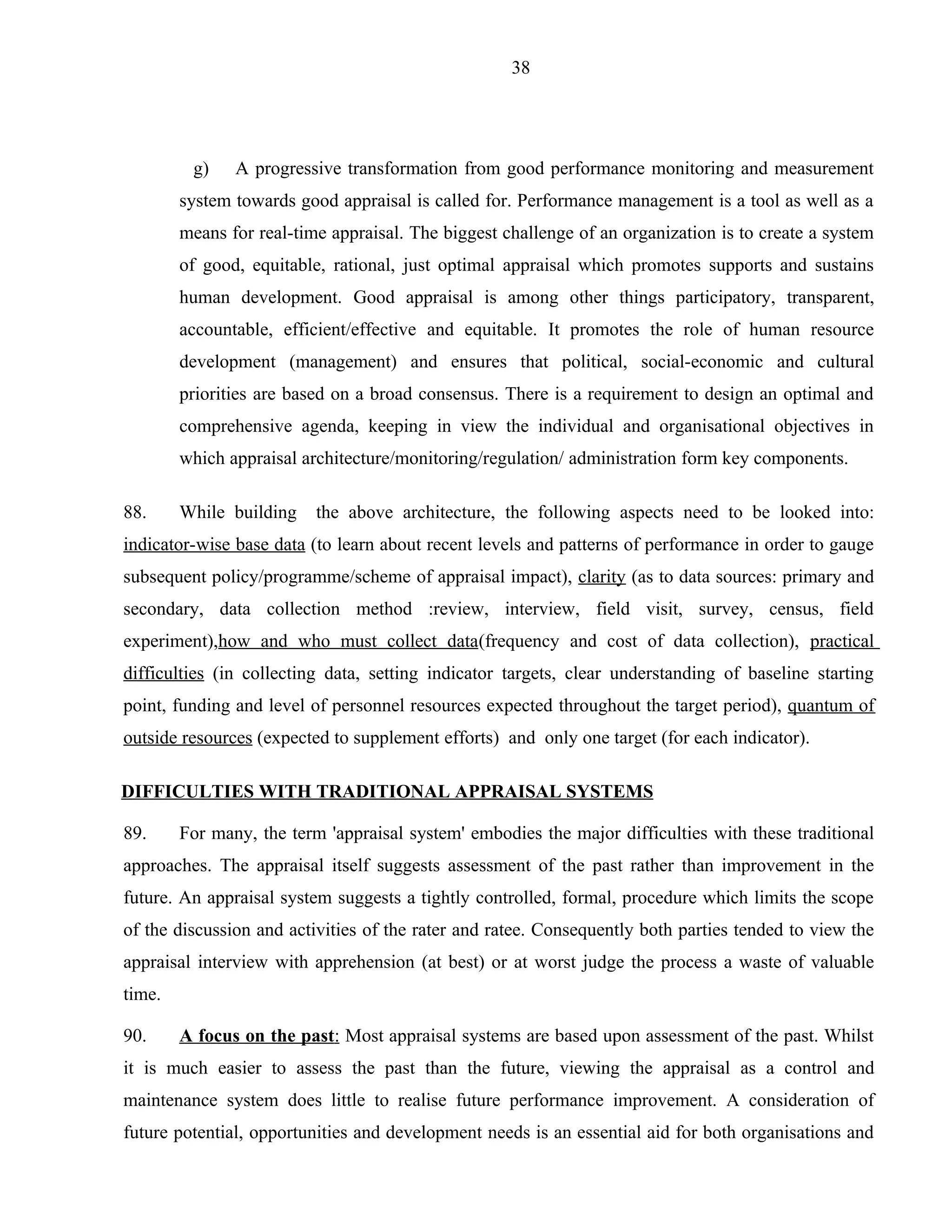 38




         g)    A progressive transformation from good performance monitoring and measurement
        system towards good appraisal is called for. Performance management is a tool as well as a
        means for real-time appraisal. The biggest challenge of an organization is to create a system
        of good, equitable, rational, just optimal appraisal which promotes supports and sustains
        human development. Good appraisal is among other things participatory, transparent,
        accountable, efficient/effective and equitable. It promotes the role of human resource
        development (management) and ensures that political, social-economic and cultural
        priorities are based on a broad consensus. There is a requirement to design an optimal and
        comprehensive agenda, keeping in view the individual and organisational objectives in
        which appraisal architecture/monitoring/regulation/ administration form key components.

88.     While building    the above architecture, the following aspects need to be looked into:
indicator-wise base data (to learn about recent levels and patterns of performance in order to gauge
subsequent policy/programme/scheme of appraisal impact), clarity (as to data sources: primary and
secondary, data collection method :review, interview, field visit, survey, census, field
experiment),how and who must collect data(frequency and cost of data collection), practical
difficulties (in collecting data, setting indicator targets, clear understanding of baseline starting
point, funding and level of personnel resources expected throughout the target period), quantum of
outside resources (expected to supplement efforts) and only one target (for each indicator).

DIFFICULTIES WITH TRADITIONAL APPRAISAL SYSTEMS

89.     For many, the term 'appraisal system' embodies the major difficulties with these traditional
approaches. The appraisal itself suggests assessment of the past rather than improvement in the
future. An appraisal system suggests a tightly controlled, formal, procedure which limits the scope
of the discussion and activities of the rater and ratee. Consequently both parties tended to view the
appraisal interview with apprehension (at best) or at worst judge the process a waste of valuable
time.

90.     A focus on the past: Most appraisal systems are based upon assessment of the past. Whilst
it is much easier to assess the past than the future, viewing the appraisal as a control and
maintenance system does little to realise future performance improvement. A consideration of
future potential, opportunities and development needs is an essential aid for both organisations and
 