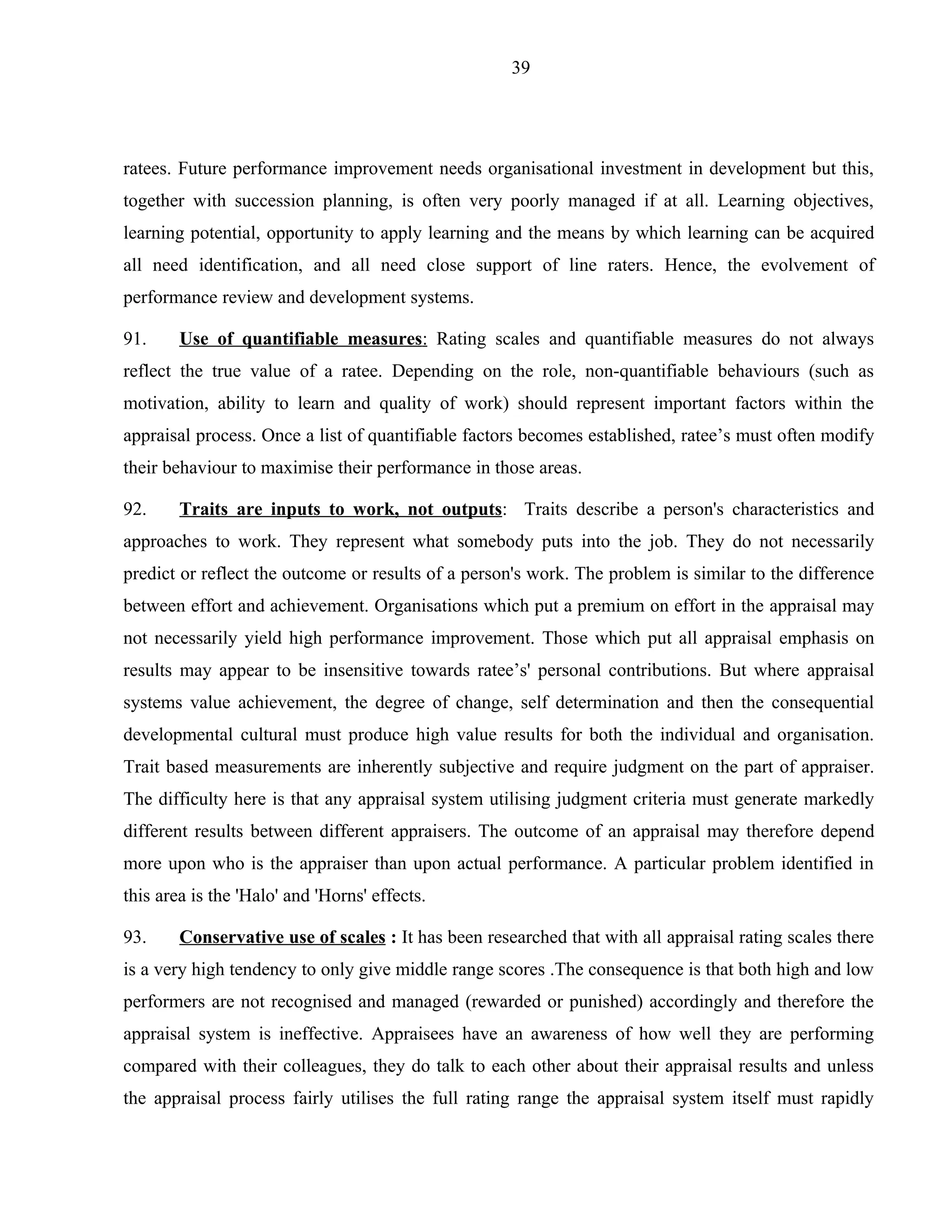 39




ratees. Future performance improvement needs organisational investment in development but this,
together with succession planning, is often very poorly managed if at all. Learning objectives,
learning potential, opportunity to apply learning and the means by which learning can be acquired
all need identification, and all need close support of line raters. Hence, the evolvement of
performance review and development systems.

91.     Use of quantifiable measures: Rating scales and quantifiable measures do not always
reflect the true value of a ratee. Depending on the role, non-quantifiable behaviours (such as
motivation, ability to learn and quality of work) should represent important factors within the
appraisal process. Once a list of quantifiable factors becomes established, ratee’s must often modify
their behaviour to maximise their performance in those areas.

92.     Traits are inputs to work, not outputs: Traits describe a person's characteristics and
approaches to work. They represent what somebody puts into the job. They do not necessarily
predict or reflect the outcome or results of a person's work. The problem is similar to the difference
between effort and achievement. Organisations which put a premium on effort in the appraisal may
not necessarily yield high performance improvement. Those which put all appraisal emphasis on
results may appear to be insensitive towards ratee’s' personal contributions. But where appraisal
systems value achievement, the degree of change, self determination and then the consequential
developmental cultural must produce high value results for both the individual and organisation.
Trait based measurements are inherently subjective and require judgment on the part of appraiser.
The difficulty here is that any appraisal system utilising judgment criteria must generate markedly
different results between different appraisers. The outcome of an appraisal may therefore depend
more upon who is the appraiser than upon actual performance. A particular problem identified in
this area is the 'Halo' and 'Horns' effects.

93.     Conservative use of scales : It has been researched that with all appraisal rating scales there
is a very high tendency to only give middle range scores .The consequence is that both high and low
performers are not recognised and managed (rewarded or punished) accordingly and therefore the
appraisal system is ineffective. Appraisees have an awareness of how well they are performing
compared with their colleagues, they do talk to each other about their appraisal results and unless
the appraisal process fairly utilises the full rating range the appraisal system itself must rapidly
 