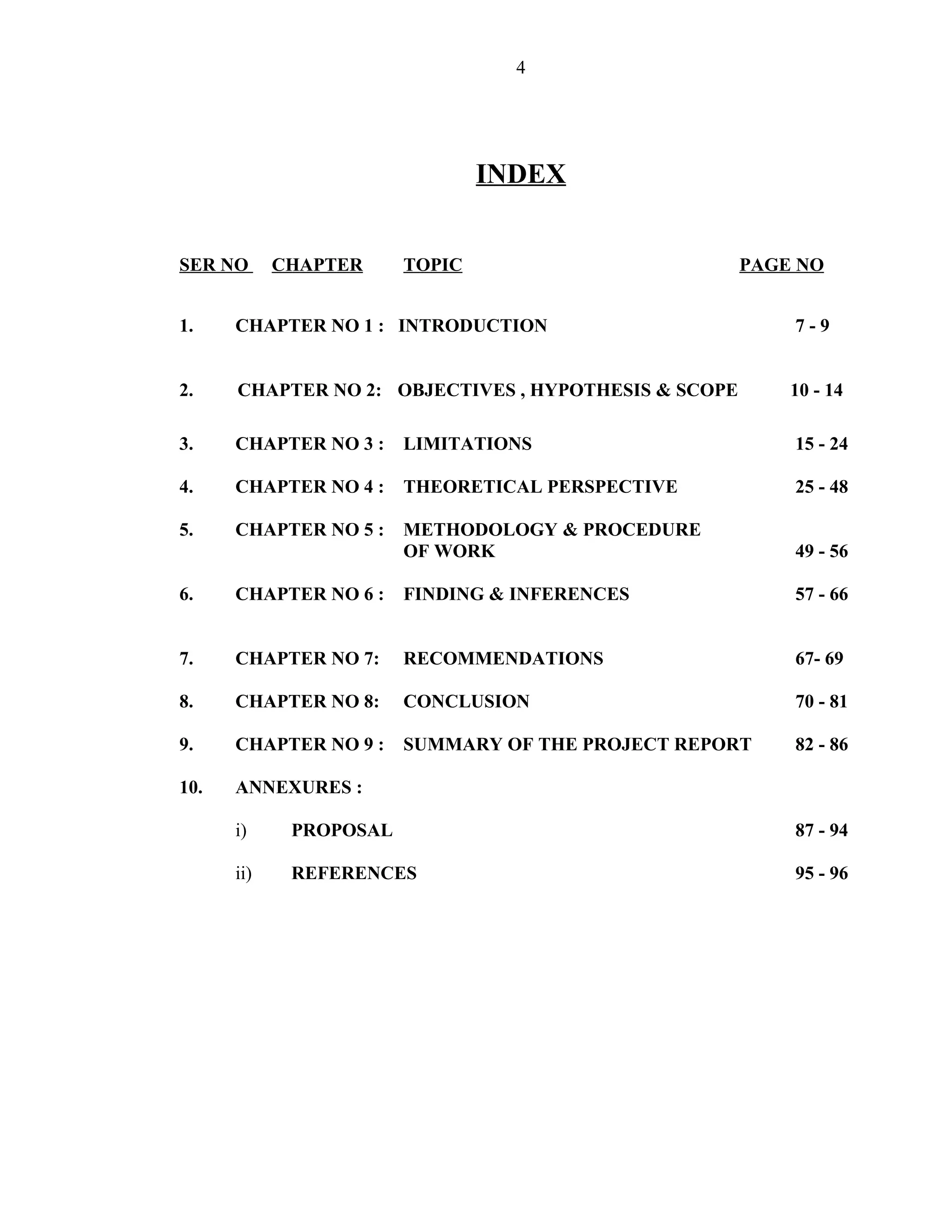 4




                                INDEX


SER NO      CHAPTER     TOPIC                         PAGE NO


1.    CHAPTER NO 1 : INTRODUCTION                         7-9


2.    CHAPTER NO 2: OBJECTIVES , HYPOTHESIS & SCOPE       10 - 14

3.    CHAPTER NO 3 :    LIMITATIONS                       15 - 24

4.    CHAPTER NO 4 :    THEORETICAL PERSPECTIVE           25 - 48

5.    CHAPTER NO 5 :    METHODOLOGY & PROCEDURE
                        OF WORK                           49 - 56

6.    CHAPTER NO 6 :    FINDING & INFERENCES              57 - 66


7.    CHAPTER NO 7:     RECOMMENDATIONS                   67- 69

8.    CHAPTER NO 8:     CONCLUSION                        70 - 81

9.    CHAPTER NO 9 :    SUMMARY OF THE PROJECT REPORT     82 - 86

10.   ANNEXURES :

      i)     PROPOSAL                                     87 - 94

      ii)    REFERENCES                                   95 - 96
 