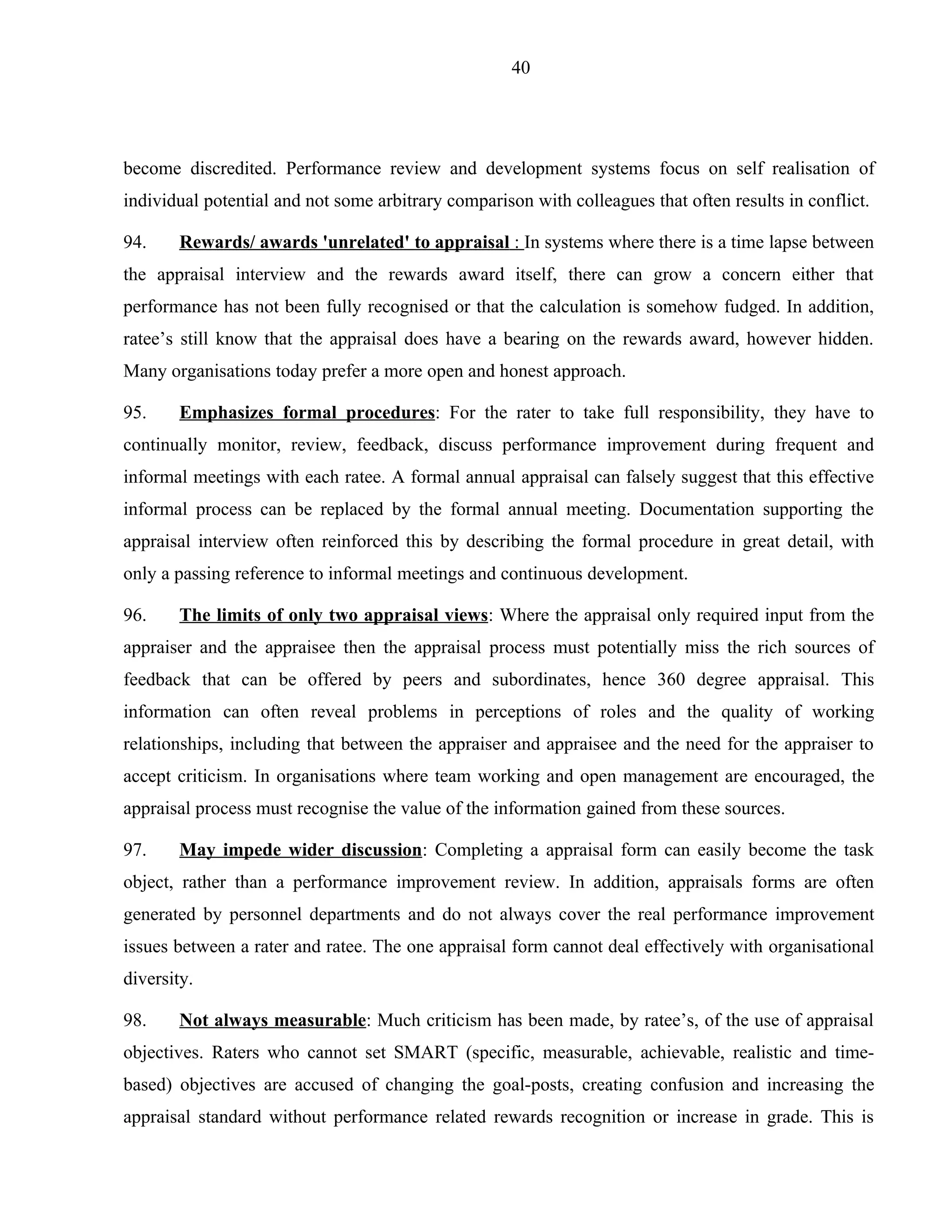 40




become discredited. Performance review and development systems focus on self realisation of
individual potential and not some arbitrary comparison with colleagues that often results in conflict.

94.     Rewards/ awards 'unrelated' to appraisal : In systems where there is a time lapse between
the appraisal interview and the rewards award itself, there can grow a concern either that
performance has not been fully recognised or that the calculation is somehow fudged. In addition,
ratee’s still know that the appraisal does have a bearing on the rewards award, however hidden.
Many organisations today prefer a more open and honest approach.

95.     Emphasizes formal procedures: For the rater to take full responsibility, they have to
continually monitor, review, feedback, discuss performance improvement during frequent and
informal meetings with each ratee. A formal annual appraisal can falsely suggest that this effective
informal process can be replaced by the formal annual meeting. Documentation supporting the
appraisal interview often reinforced this by describing the formal procedure in great detail, with
only a passing reference to informal meetings and continuous development.

96.     The limits of only two appraisal views: Where the appraisal only required input from the
appraiser and the appraisee then the appraisal process must potentially miss the rich sources of
feedback that can be offered by peers and subordinates, hence 360 degree appraisal. This
information can often reveal problems in perceptions of roles and the quality of working
relationships, including that between the appraiser and appraisee and the need for the appraiser to
accept criticism. In organisations where team working and open management are encouraged, the
appraisal process must recognise the value of the information gained from these sources.

97.     May impede wider discussion: Completing a appraisal form can easily become the task
object, rather than a performance improvement review. In addition, appraisals forms are often
generated by personnel departments and do not always cover the real performance improvement
issues between a rater and ratee. The one appraisal form cannot deal effectively with organisational
diversity.

98.     Not always measurable: Much criticism has been made, by ratee’s, of the use of appraisal
objectives. Raters who cannot set SMART (specific, measurable, achievable, realistic and time-
based) objectives are accused of changing the goal-posts, creating confusion and increasing the
appraisal standard without performance related rewards recognition or increase in grade. This is
 
