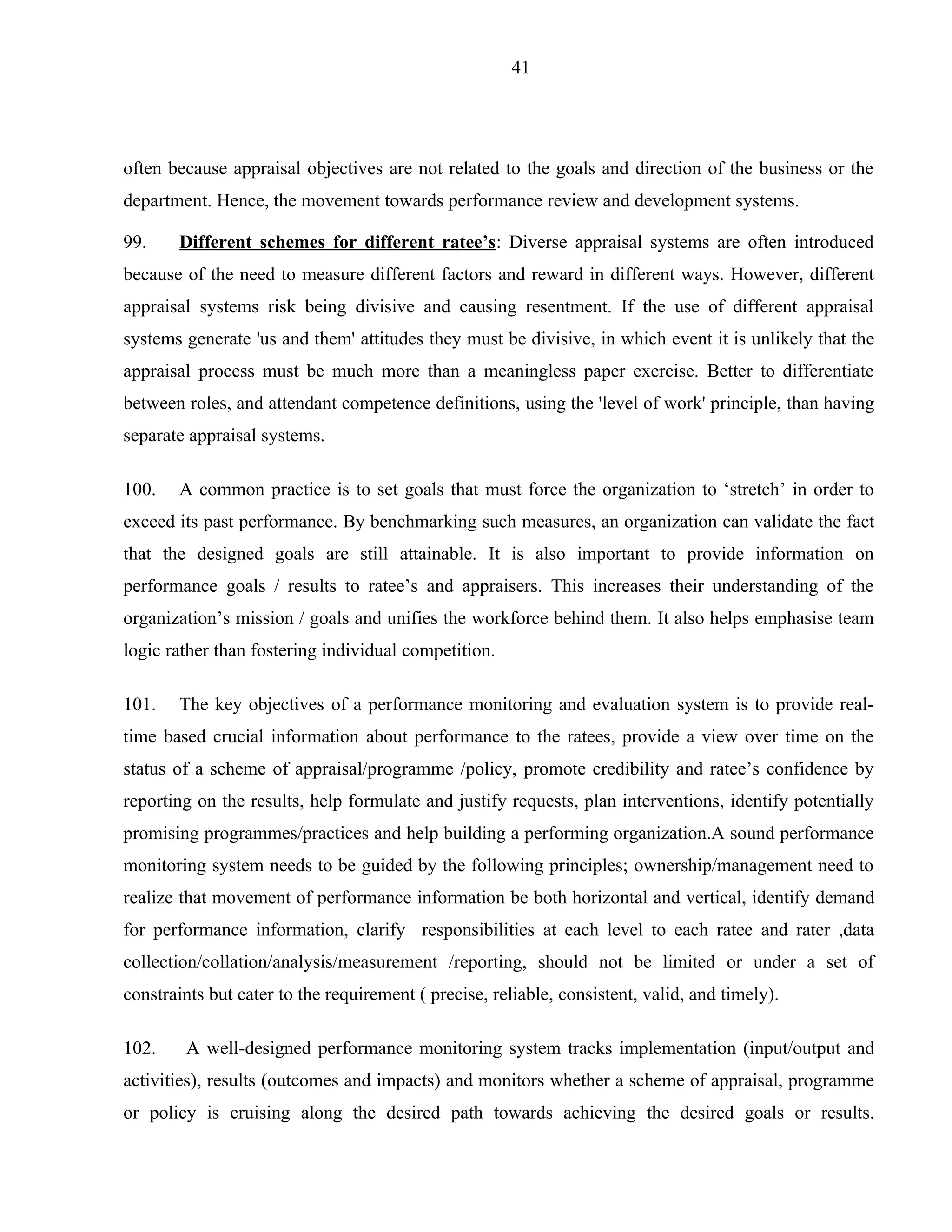 41




often because appraisal objectives are not related to the goals and direction of the business or the
department. Hence, the movement towards performance review and development systems.

99.    Different schemes for different ratee’s: Diverse appraisal systems are often introduced
because of the need to measure different factors and reward in different ways. However, different
appraisal systems risk being divisive and causing resentment. If the use of different appraisal
systems generate 'us and them' attitudes they must be divisive, in which event it is unlikely that the
appraisal process must be much more than a meaningless paper exercise. Better to differentiate
between roles, and attendant competence definitions, using the 'level of work' principle, than having
separate appraisal systems.

100.   A common practice is to set goals that must force the organization to ‘stretch’ in order to
exceed its past performance. By benchmarking such measures, an organization can validate the fact
that the designed goals are still attainable. It is also important to provide information on
performance goals / results to ratee’s and appraisers. This increases their understanding of the
organization’s mission / goals and unifies the workforce behind them. It also helps emphasise team
logic rather than fostering individual competition.

101.   The key objectives of a performance monitoring and evaluation system is to provide real-
time based crucial information about performance to the ratees, provide a view over time on the
status of a scheme of appraisal/programme /policy, promote credibility and ratee’s confidence by
reporting on the results, help formulate and justify requests, plan interventions, identify potentially
promising programmes/practices and help building a performing organization.A sound performance
monitoring system needs to be guided by the following principles; ownership/management need to
realize that movement of performance information be both horizontal and vertical, identify demand
for performance information, clarify responsibilities at each level to each ratee and rater ,data
collection/collation/analysis/measurement /reporting, should not be limited or under a set of
constraints but cater to the requirement ( precise, reliable, consistent, valid, and timely).

102.    A well-designed performance monitoring system tracks implementation (input/output and
activities), results (outcomes and impacts) and monitors whether a scheme of appraisal, programme
or policy is cruising along the desired path towards achieving the desired goals or results.
 