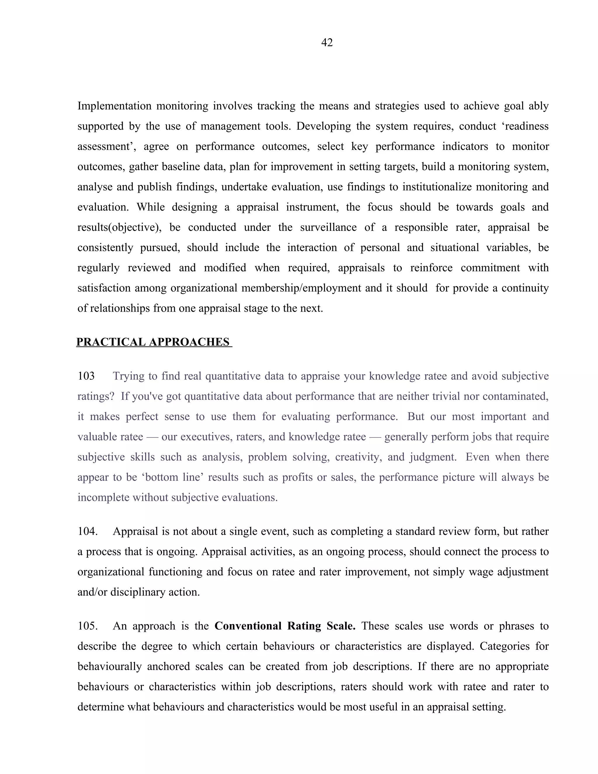 42




Implementation monitoring involves tracking the means and strategies used to achieve goal ably
supported by the use of management tools. Developing the system requires, conduct ‘readiness
assessment’, agree on performance outcomes, select key performance indicators to monitor
outcomes, gather baseline data, plan for improvement in setting targets, build a monitoring system,
analyse and publish findings, undertake evaluation, use findings to institutionalize monitoring and
evaluation. While designing a appraisal instrument, the focus should be towards goals and
results(objective), be conducted under the surveillance of a responsible rater, appraisal be
consistently pursued, should include the interaction of personal and situational variables, be
regularly reviewed and modified when required, appraisals to reinforce commitment with
satisfaction among organizational membership/employment and it should for provide a continuity
of relationships from one appraisal stage to the next.

PRACTICAL APPROACHES

103    Trying to find real quantitative data to appraise your knowledge ratee and avoid subjective
ratings? If you've got quantitative data about performance that are neither trivial nor contaminated,
it makes perfect sense to use them for evaluating performance. But our most important and
valuable ratee — our executives, raters, and knowledge ratee — generally perform jobs that require
subjective skills such as analysis, problem solving, creativity, and judgment. Even when there
appear to be ‘bottom line’ results such as profits or sales, the performance picture will always be
incomplete without subjective evaluations.

104.   Appraisal is not about a single event, such as completing a standard review form, but rather
a process that is ongoing. Appraisal activities, as an ongoing process, should connect the process to
organizational functioning and focus on ratee and rater improvement, not simply wage adjustment
and/or disciplinary action.

105.   An approach is the Conventional Rating Scale. These scales use words or phrases to
describe the degree to which certain behaviours or characteristics are displayed. Categories for
behaviourally anchored scales can be created from job descriptions. If there are no appropriate
behaviours or characteristics within job descriptions, raters should work with ratee and rater to
determine what behaviours and characteristics would be most useful in an appraisal setting.
 