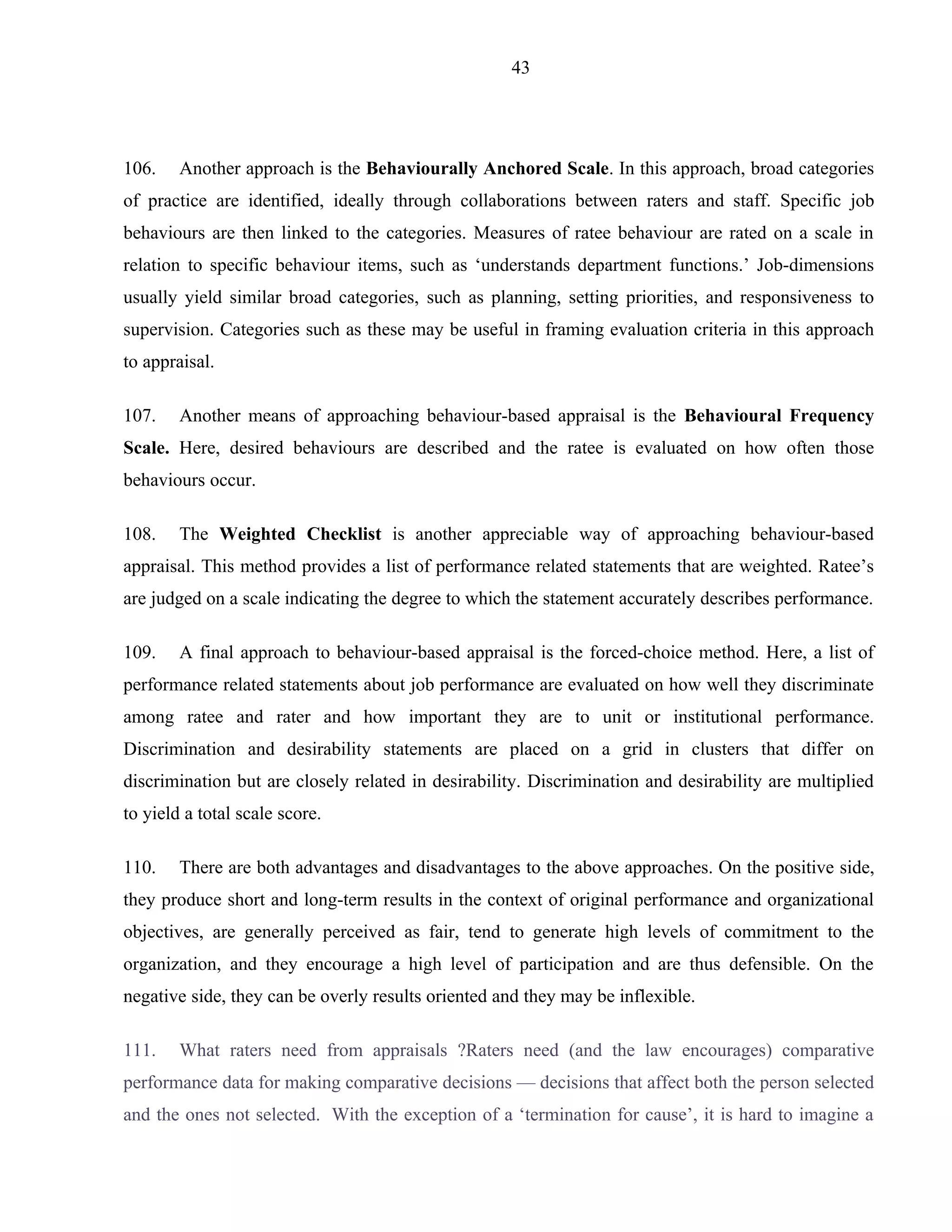 43




106.    Another approach is the Behaviourally Anchored Scale. In this approach, broad categories
of practice are identified, ideally through collaborations between raters and staff. Specific job
behaviours are then linked to the categories. Measures of ratee behaviour are rated on a scale in
relation to specific behaviour items, such as ‘understands department functions.’ Job-dimensions
usually yield similar broad categories, such as planning, setting priorities, and responsiveness to
supervision. Categories such as these may be useful in framing evaluation criteria in this approach
to appraisal.

107.    Another means of approaching behaviour-based appraisal is the Behavioural Frequency
Scale. Here, desired behaviours are described and the ratee is evaluated on how often those
behaviours occur.

108.    The Weighted Checklist is another appreciable way of approaching behaviour-based
appraisal. This method provides a list of performance related statements that are weighted. Ratee’s
are judged on a scale indicating the degree to which the statement accurately describes performance.

109.    A final approach to behaviour-based appraisal is the forced-choice method. Here, a list of
performance related statements about job performance are evaluated on how well they discriminate
among ratee and rater and how important they are to unit or institutional performance.
Discrimination and desirability statements are placed on a grid in clusters that differ on
discrimination but are closely related in desirability. Discrimination and desirability are multiplied
to yield a total scale score.

110.    There are both advantages and disadvantages to the above approaches. On the positive side,
they produce short and long-term results in the context of original performance and organizational
objectives, are generally perceived as fair, tend to generate high levels of commitment to the
organization, and they encourage a high level of participation and are thus defensible. On the
negative side, they can be overly results oriented and they may be inflexible.

111.    What raters need from appraisals ?Raters need (and the law encourages) comparative
performance data for making comparative decisions — decisions that affect both the person selected
and the ones not selected. With the exception of a ‘termination for cause’, it is hard to imagine a
 