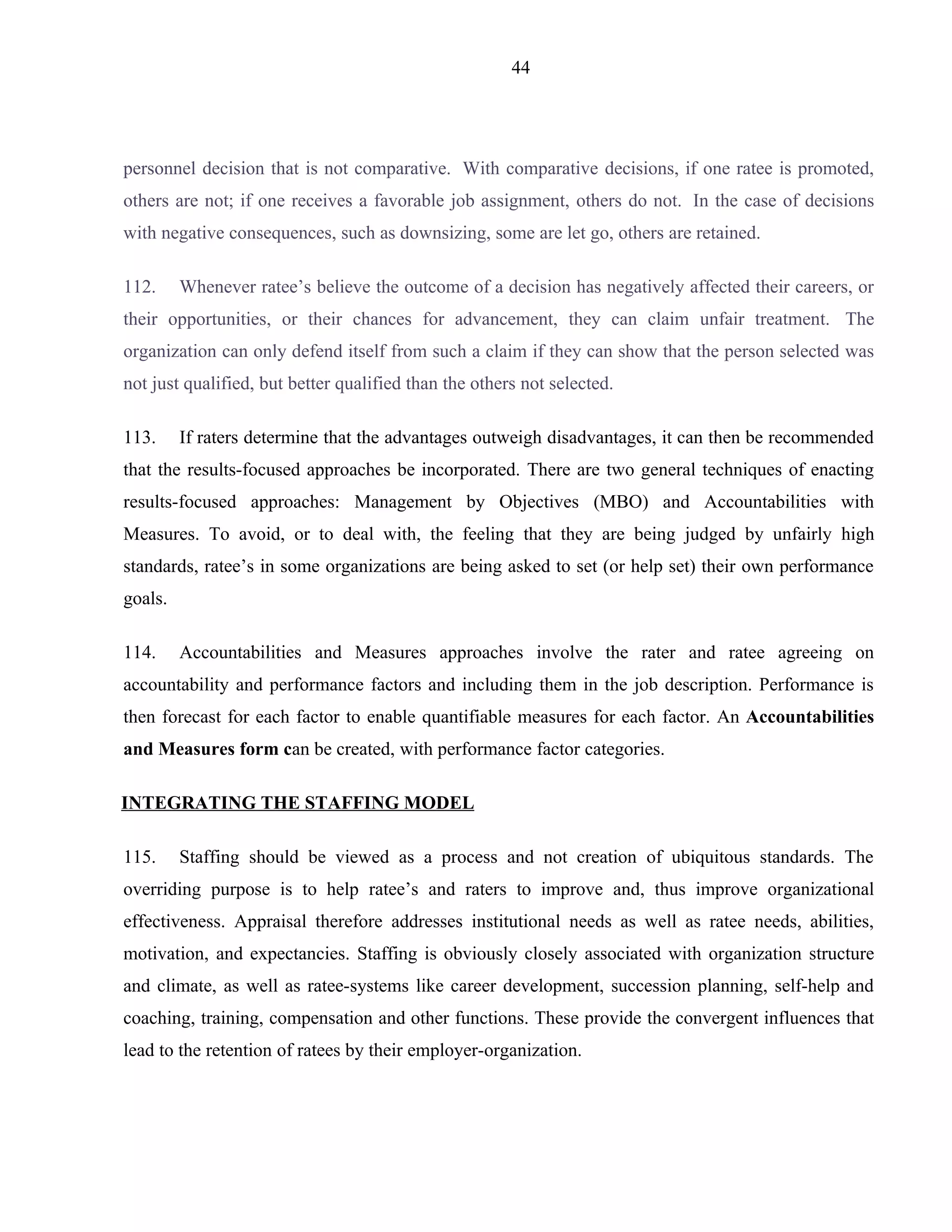 44




personnel decision that is not comparative. With comparative decisions, if one ratee is promoted,
others are not; if one receives a favorable job assignment, others do not. In the case of decisions
with negative consequences, such as downsizing, some are let go, others are retained.

112.     Whenever ratee’s believe the outcome of a decision has negatively affected their careers, or
their opportunities, or their chances for advancement, they can claim unfair treatment. The
organization can only defend itself from such a claim if they can show that the person selected was
not just qualified, but better qualified than the others not selected.

113.     If raters determine that the advantages outweigh disadvantages, it can then be recommended
that the results-focused approaches be incorporated. There are two general techniques of enacting
results-focused approaches: Management by Objectives (MBO) and Accountabilities with
Measures. To avoid, or to deal with, the feeling that they are being judged by unfairly high
standards, ratee’s in some organizations are being asked to set (or help set) their own performance
goals.

114.     Accountabilities and Measures approaches involve the rater and ratee agreeing on
accountability and performance factors and including them in the job description. Performance is
then forecast for each factor to enable quantifiable measures for each factor. An Accountabilities
and Measures form can be created, with performance factor categories.

INTEGRATING THE STAFFING MODEL

115.     Staffing should be viewed as a process and not creation of ubiquitous standards. The
overriding purpose is to help ratee’s and raters to improve and, thus improve organizational
effectiveness. Appraisal therefore addresses institutional needs as well as ratee needs, abilities,
motivation, and expectancies. Staffing is obviously closely associated with organization structure
and climate, as well as ratee-systems like career development, succession planning, self-help and
coaching, training, compensation and other functions. These provide the convergent influences that
lead to the retention of ratees by their employer-organization.
 