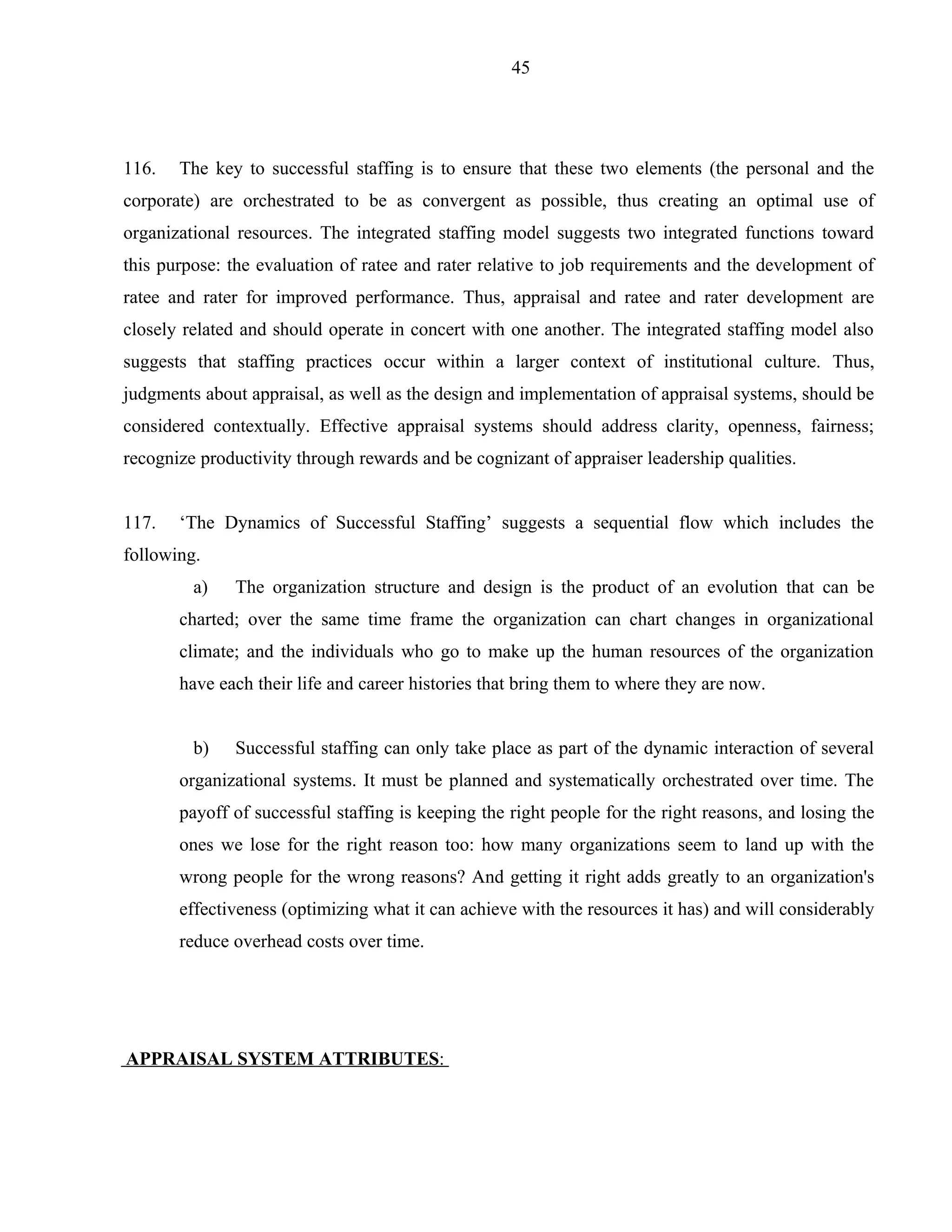 45




116.   The key to successful staffing is to ensure that these two elements (the personal and the
corporate) are orchestrated to be as convergent as possible, thus creating an optimal use of
organizational resources. The integrated staffing model suggests two integrated functions toward
this purpose: the evaluation of ratee and rater relative to job requirements and the development of
ratee and rater for improved performance. Thus, appraisal and ratee and rater development are
closely related and should operate in concert with one another. The integrated staffing model also
suggests that staffing practices occur within a larger context of institutional culture. Thus,
judgments about appraisal, as well as the design and implementation of appraisal systems, should be
considered contextually. Effective appraisal systems should address clarity, openness, fairness;
recognize productivity through rewards and be cognizant of appraiser leadership qualities.


117.   ‘The Dynamics of Successful Staffing’ suggests a sequential flow which includes the
following.
         a)   The organization structure and design is the product of an evolution that can be
       charted; over the same time frame the organization can chart changes in organizational
       climate; and the individuals who go to make up the human resources of the organization
       have each their life and career histories that bring them to where they are now.


         b)   Successful staffing can only take place as part of the dynamic interaction of several
       organizational systems. It must be planned and systematically orchestrated over time. The
       payoff of successful staffing is keeping the right people for the right reasons, and losing the
       ones we lose for the right reason too: how many organizations seem to land up with the
       wrong people for the wrong reasons? And getting it right adds greatly to an organization's
       effectiveness (optimizing what it can achieve with the resources it has) and will considerably
       reduce overhead costs over time.




APPRAISAL SYSTEM ATTRIBUTES:
 