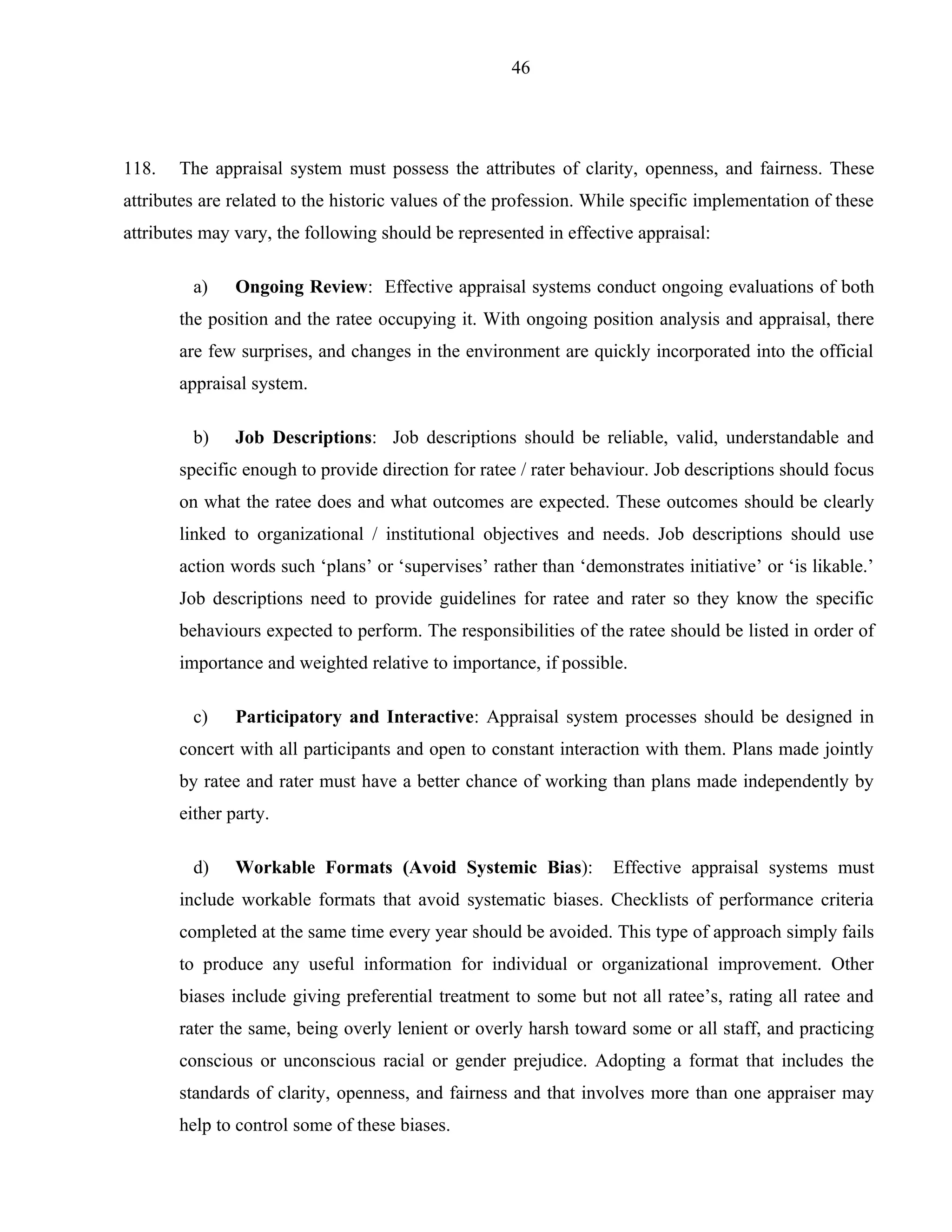 46




118.   The appraisal system must possess the attributes of clarity, openness, and fairness. These
attributes are related to the historic values of the profession. While specific implementation of these
attributes may vary, the following should be represented in effective appraisal:

         a)    Ongoing Review: Effective appraisal systems conduct ongoing evaluations of both
       the position and the ratee occupying it. With ongoing position analysis and appraisal, there
       are few surprises, and changes in the environment are quickly incorporated into the official
       appraisal system.

         b)    Job Descriptions: Job descriptions should be reliable, valid, understandable and
       specific enough to provide direction for ratee / rater behaviour. Job descriptions should focus
       on what the ratee does and what outcomes are expected. These outcomes should be clearly
       linked to organizational / institutional objectives and needs. Job descriptions should use
       action words such ‘plans’ or ‘supervises’ rather than ‘demonstrates initiative’ or ‘is likable.’
       Job descriptions need to provide guidelines for ratee and rater so they know the specific
       behaviours expected to perform. The responsibilities of the ratee should be listed in order of
       importance and weighted relative to importance, if possible.

         c)    Participatory and Interactive: Appraisal system processes should be designed in
       concert with all participants and open to constant interaction with them. Plans made jointly
       by ratee and rater must have a better chance of working than plans made independently by
       either party.

         d)    Workable Formats (Avoid Systemic Bias):             Effective appraisal systems must
       include workable formats that avoid systematic biases. Checklists of performance criteria
       completed at the same time every year should be avoided. This type of approach simply fails
       to produce any useful information for individual or organizational improvement. Other
       biases include giving preferential treatment to some but not all ratee’s, rating all ratee and
       rater the same, being overly lenient or overly harsh toward some or all staff, and practicing
       conscious or unconscious racial or gender prejudice. Adopting a format that includes the
       standards of clarity, openness, and fairness and that involves more than one appraiser may
       help to control some of these biases.
 