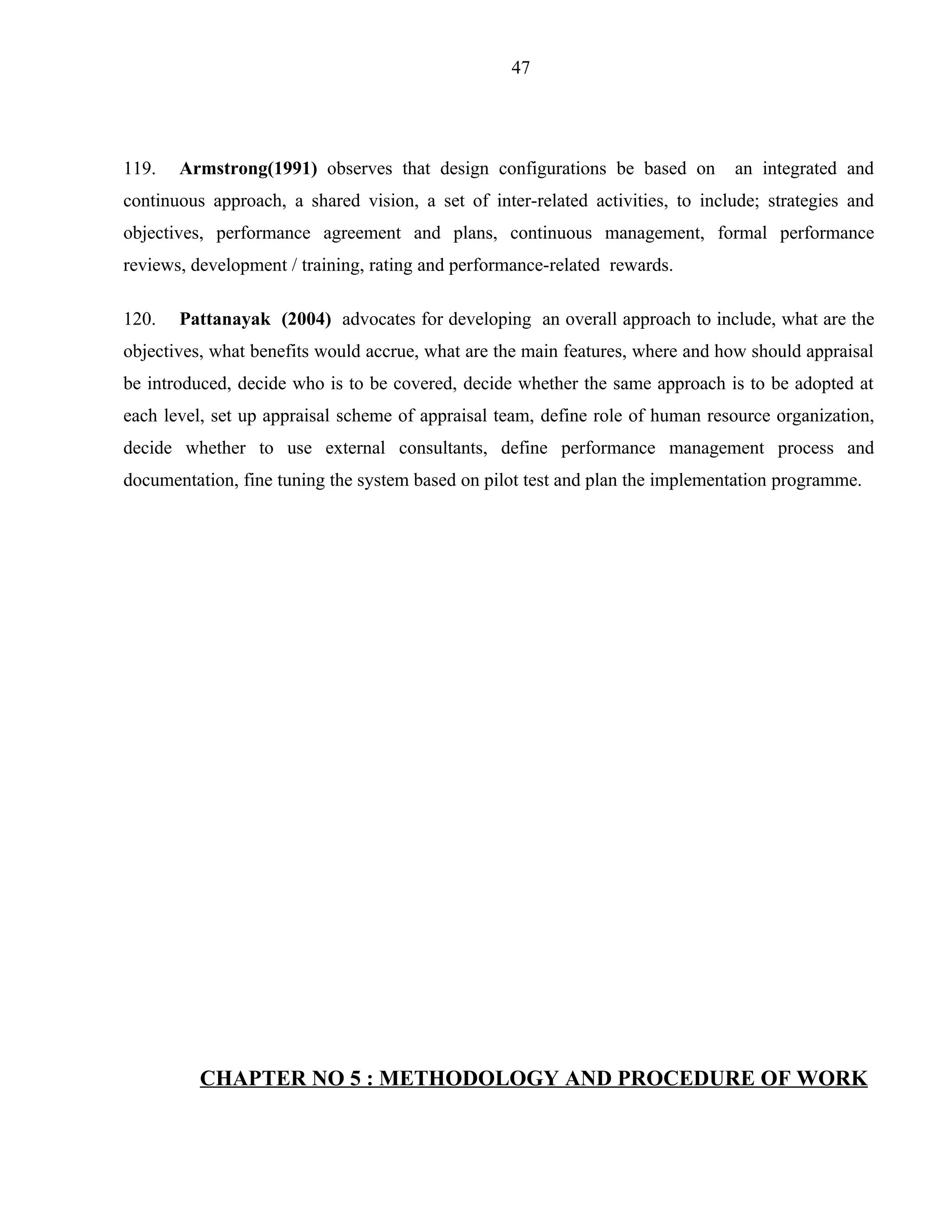 47




119.   Armstrong(1991) observes that design configurations be based on          an integrated and
continuous approach, a shared vision, a set of inter-related activities, to include; strategies and
objectives, performance agreement and plans, continuous management, formal performance
reviews, development / training, rating and performance-related rewards.

120.   Pattanayak (2004) advocates for developing an overall approach to include, what are the
objectives, what benefits would accrue, what are the main features, where and how should appraisal
be introduced, decide who is to be covered, decide whether the same approach is to be adopted at
each level, set up appraisal scheme of appraisal team, define role of human resource organization,
decide whether to use external consultants, define performance management process and
documentation, fine tuning the system based on pilot test and plan the implementation programme.




          CHAPTER NO 5 : METHODOLOGY AND PROCEDURE OF WORK
 