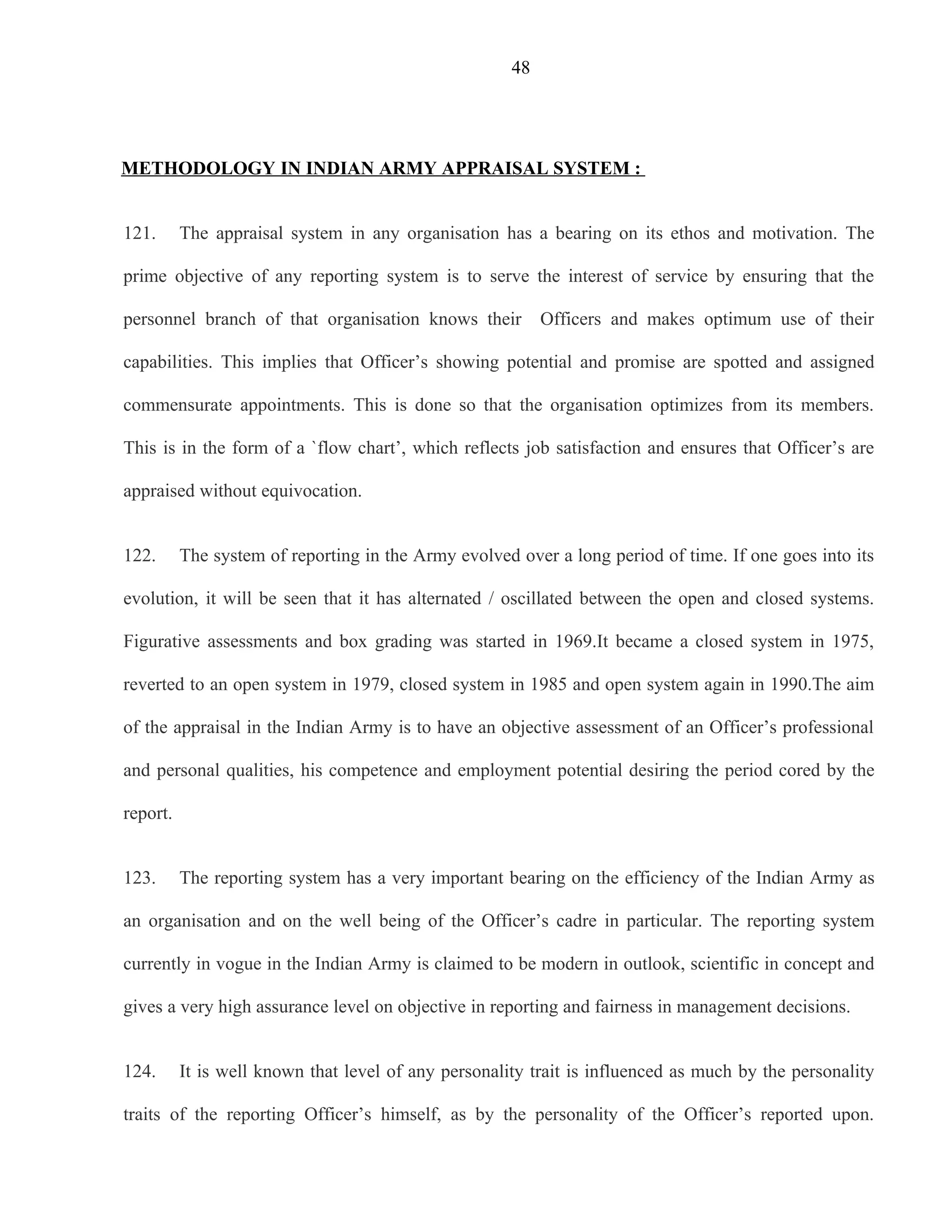 48




METHODOLOGY IN INDIAN ARMY APPRAISAL SYSTEM :


121.      The appraisal system in any organisation has a bearing on its ethos and motivation. The

prime objective of any reporting system is to serve the interest of service by ensuring that the

personnel branch of that organisation knows their          Officers and makes optimum use of their

capabilities. This implies that Officer’s showing potential and promise are spotted and assigned

commensurate appointments. This is done so that the organisation optimizes from its members.

This is in the form of a `flow chart’, which reflects job satisfaction and ensures that Officer’s are

appraised without equivocation.


122.      The system of reporting in the Army evolved over a long period of time. If one goes into its

evolution, it will be seen that it has alternated / oscillated between the open and closed systems.

Figurative assessments and box grading was started in 1969.It became a closed system in 1975,

reverted to an open system in 1979, closed system in 1985 and open system again in 1990.The aim

of the appraisal in the Indian Army is to have an objective assessment of an Officer’s professional

and personal qualities, his competence and employment potential desiring the period cored by the

report.


123.      The reporting system has a very important bearing on the efficiency of the Indian Army as

an organisation and on the well being of the Officer’s cadre in particular. The reporting system

currently in vogue in the Indian Army is claimed to be modern in outlook, scientific in concept and

gives a very high assurance level on objective in reporting and fairness in management decisions.


124.      It is well known that level of any personality trait is influenced as much by the personality

traits of the reporting Officer’s himself, as by the personality of the Officer’s reported upon.
 