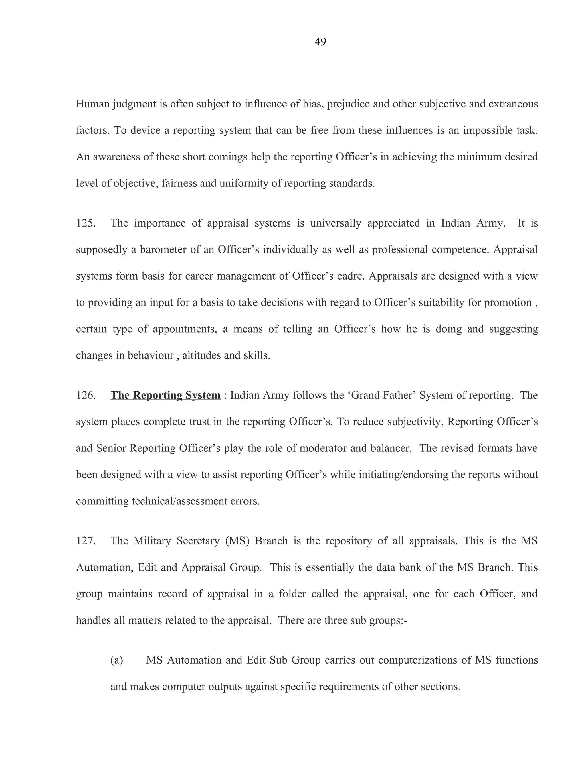 49




Human judgment is often subject to influence of bias, prejudice and other subjective and extraneous

factors. To device a reporting system that can be free from these influences is an impossible task.

An awareness of these short comings help the reporting Officer’s in achieving the minimum desired

level of objective, fairness and uniformity of reporting standards.


125.   The importance of appraisal systems is universally appreciated in Indian Army.              It is

supposedly a barometer of an Officer’s individually as well as professional competence. Appraisal

systems form basis for career management of Officer’s cadre. Appraisals are designed with a view

to providing an input for a basis to take decisions with regard to Officer’s suitability for promotion ,

certain type of appointments, a means of telling an Officer’s how he is doing and suggesting

changes in behaviour , altitudes and skills.


126.   The Reporting System : Indian Army follows the ‘Grand Father’ System of reporting. The

system places complete trust in the reporting Officer’s. To reduce subjectivity, Reporting Officer’s

and Senior Reporting Officer’s play the role of moderator and balancer. The revised formats have

been designed with a view to assist reporting Officer’s while initiating/endorsing the reports without

committing technical/assessment errors.


127.   The Military Secretary (MS) Branch is the repository of all appraisals. This is the MS

Automation, Edit and Appraisal Group. This is essentially the data bank of the MS Branch. This

group maintains record of appraisal in a folder called the appraisal, one for each Officer, and

handles all matters related to the appraisal. There are three sub groups:-


       (a)     MS Automation and Edit Sub Group carries out computerizations of MS functions

       and makes computer outputs against specific requirements of other sections.
 