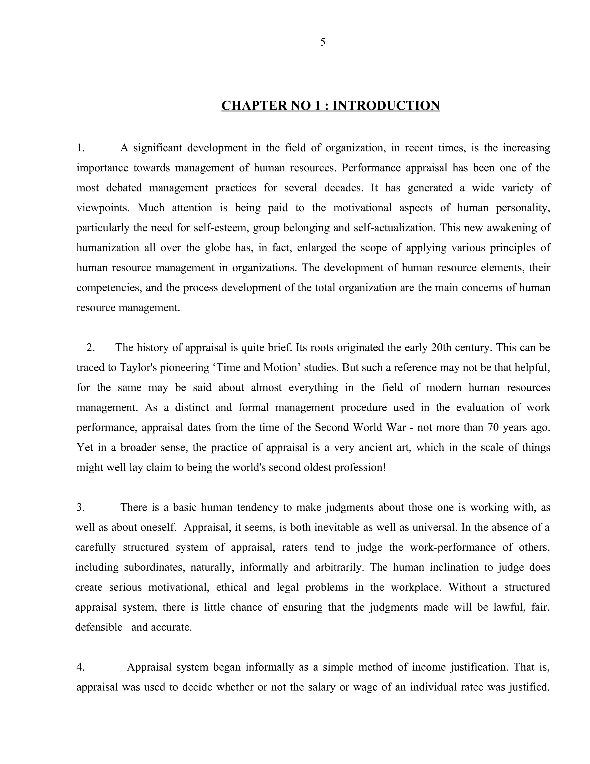 5




                                 CHAPTER NO 1 : INTRODUCTION


1.         A significant development in the field of organization, in recent times, is the increasing
importance towards management of human resources. Performance appraisal has been one of the
most debated management practices for several decades. It has generated a wide variety of
viewpoints. Much attention is being paid to the motivational aspects of human personality,
particularly the need for self-esteem, group belonging and self-actualization. This new awakening of
humanization all over the globe has, in fact, enlarged the scope of applying various principles of
human resource management in organizations. The development of human resource elements, their
competencies, and the process development of the total organization are the main concerns of human
resource management.


     2.   The history of appraisal is quite brief. Its roots originated the early 20th century. This can be
traced to Taylor's pioneering ‘Time and Motion’ studies. But such a reference may not be that helpful,
for the same may be said about almost everything in the field of modern human resources
management. As a distinct and formal management procedure used in the evaluation of work
performance, appraisal dates from the time of the Second World War - not more than 70 years ago.
Yet in a broader sense, the practice of appraisal is a very ancient art, which in the scale of things
might well lay claim to being the world's second oldest profession!


3.         There is a basic human tendency to make judgments about those one is working with, as
well as about oneself. Appraisal, it seems, is both inevitable as well as universal. In the absence of a
carefully structured system of appraisal, raters tend to judge the work-performance of others,
including subordinates, naturally, informally and arbitrarily. The human inclination to judge does
create serious motivational, ethical and legal problems in the workplace. Without a structured
appraisal system, there is little chance of ensuring that the judgments made will be lawful, fair,
defensible and accurate.


4.          Appraisal system began informally as a simple method of income justification. That is,
appraisal was used to decide whether or not the salary or wage of an individual ratee was justified.
 
