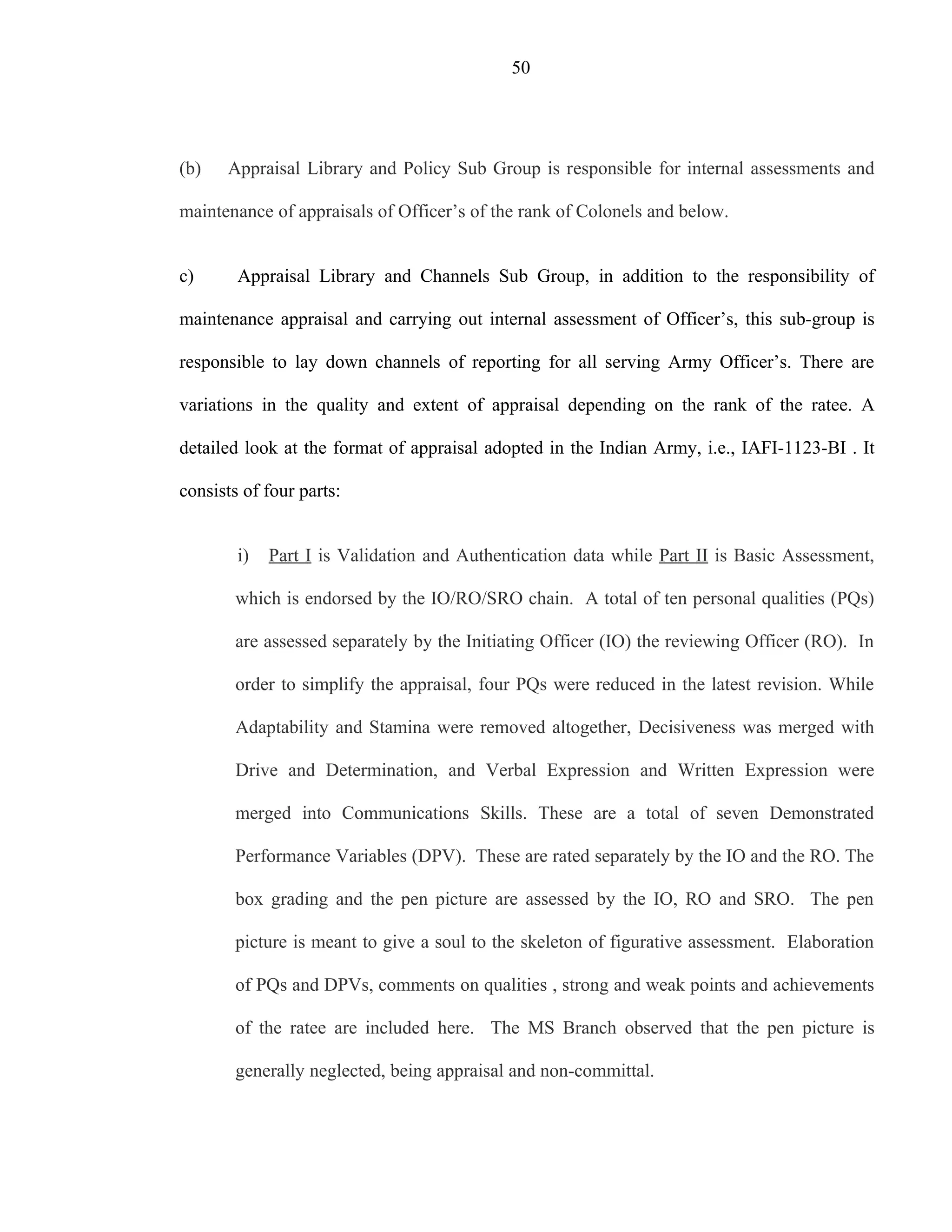 50




(b)   Appraisal Library and Policy Sub Group is responsible for internal assessments and

maintenance of appraisals of Officer’s of the rank of Colonels and below.


c)      Appraisal Library and Channels Sub Group, in addition to the responsibility of

maintenance appraisal and carrying out internal assessment of Officer’s, this sub-group is

responsible to lay down channels of reporting for all serving Army Officer’s. There are

variations in the quality and extent of appraisal depending on the rank of the ratee. A

detailed look at the format of appraisal adopted in the Indian Army, i.e., IAFI-1123-BI . It

consists of four parts:


        i)   Part I is Validation and Authentication data while Part II is Basic Assessment,

       which is endorsed by the IO/RO/SRO chain. A total of ten personal qualities (PQs)

       are assessed separately by the Initiating Officer (IO) the reviewing Officer (RO). In

       order to simplify the appraisal, four PQs were reduced in the latest revision. While

       Adaptability and Stamina were removed altogether, Decisiveness was merged with

       Drive and Determination, and Verbal Expression and Written Expression were

       merged into Communications Skills. These are a total of seven Demonstrated

       Performance Variables (DPV). These are rated separately by the IO and the RO. The

       box grading and the pen picture are assessed by the IO, RO and SRO. The pen

       picture is meant to give a soul to the skeleton of figurative assessment. Elaboration

       of PQs and DPVs, comments on qualities , strong and weak points and achievements

       of the ratee are included here. The MS Branch observed that the pen picture is

       generally neglected, being appraisal and non-committal.
 