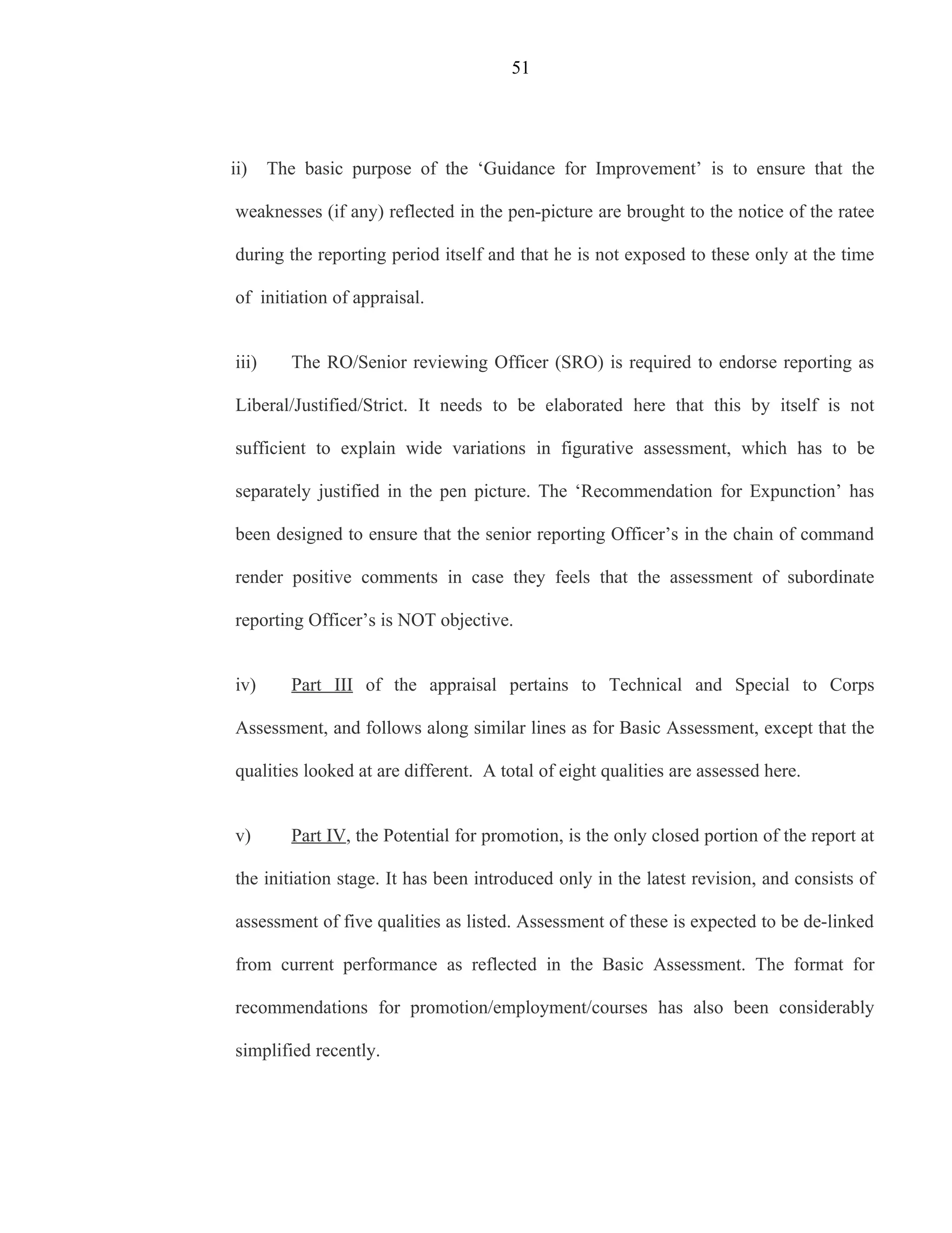 51




ii)    The basic purpose of the ‘Guidance for Improvement’ is to ensure that the

weaknesses (if any) reflected in the pen-picture are brought to the notice of the ratee

during the reporting period itself and that he is not exposed to these only at the time

of initiation of appraisal.


iii)     The RO/Senior reviewing Officer (SRO) is required to endorse reporting as

Liberal/Justified/Strict. It needs to be elaborated here that this by itself is not

sufficient to explain wide variations in figurative assessment, which has to be

separately justified in the pen picture. The ‘Recommendation for Expunction’ has

been designed to ensure that the senior reporting Officer’s in the chain of command

render positive comments in case they feels that the assessment of subordinate

reporting Officer’s is NOT objective.


iv)      Part III of the appraisal pertains to Technical and Special to Corps

Assessment, and follows along similar lines as for Basic Assessment, except that the

qualities looked at are different. A total of eight qualities are assessed here.


v)       Part IV, the Potential for promotion, is the only closed portion of the report at

the initiation stage. It has been introduced only in the latest revision, and consists of

assessment of five qualities as listed. Assessment of these is expected to be de-linked

from current performance as reflected in the Basic Assessment. The format for

recommendations for promotion/employment/courses has also been considerably

simplified recently.
 