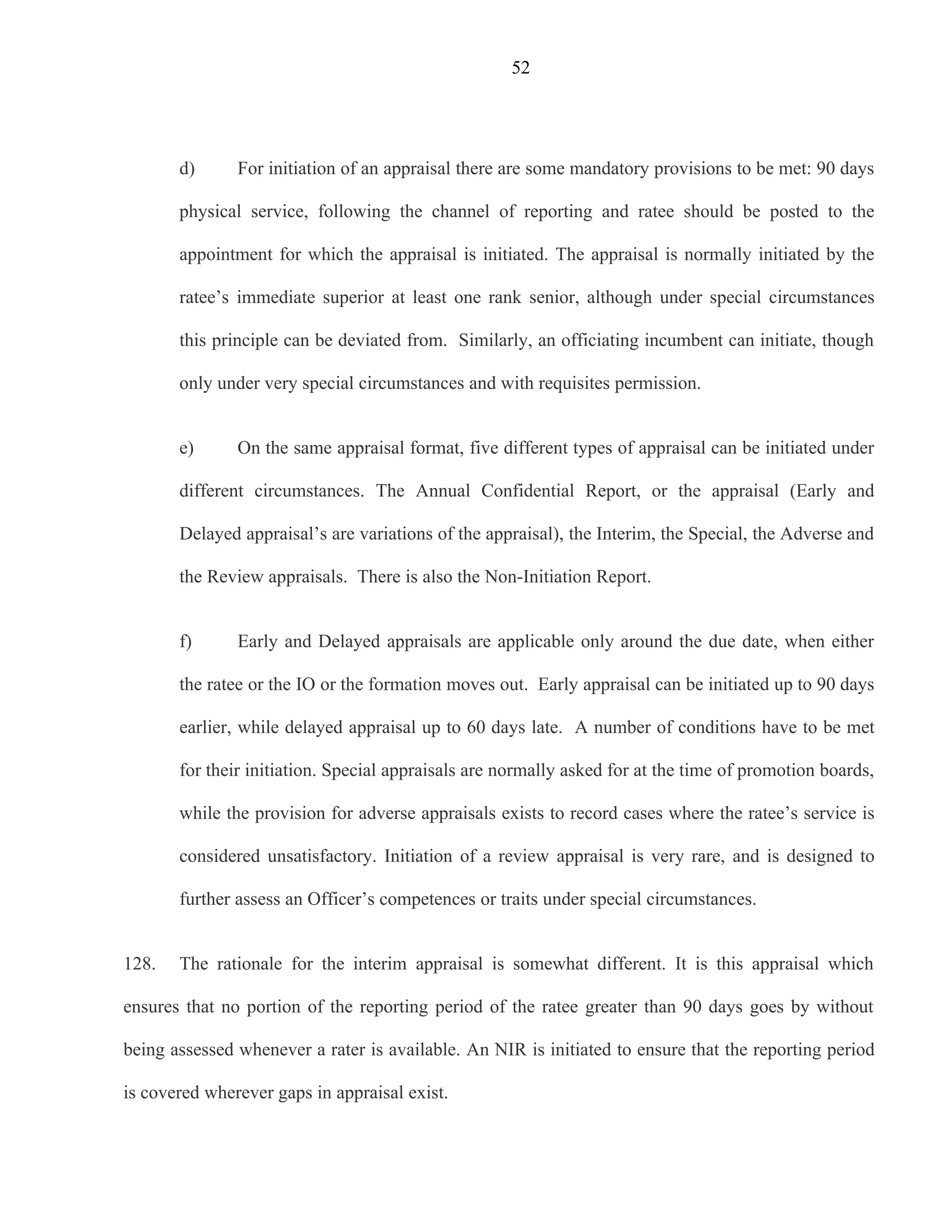 52




       d)      For initiation of an appraisal there are some mandatory provisions to be met: 90 days

       physical service, following the channel of reporting and ratee should be posted to the

       appointment for which the appraisal is initiated. The appraisal is normally initiated by the

       ratee’s immediate superior at least one rank senior, although under special circumstances

       this principle can be deviated from. Similarly, an officiating incumbent can initiate, though

       only under very special circumstances and with requisites permission.


       e)      On the same appraisal format, five different types of appraisal can be initiated under

       different circumstances. The Annual Confidential Report, or the appraisal (Early and

       Delayed appraisal’s are variations of the appraisal), the Interim, the Special, the Adverse and

       the Review appraisals. There is also the Non-Initiation Report.


       f)      Early and Delayed appraisals are applicable only around the due date, when either

       the ratee or the IO or the formation moves out. Early appraisal can be initiated up to 90 days

       earlier, while delayed appraisal up to 60 days late. A number of conditions have to be met

       for their initiation. Special appraisals are normally asked for at the time of promotion boards,

       while the provision for adverse appraisals exists to record cases where the ratee’s service is

       considered unsatisfactory. Initiation of a review appraisal is very rare, and is designed to

       further assess an Officer’s competences or traits under special circumstances.


128.   The rationale for the interim appraisal is somewhat different. It is this appraisal which

ensures that no portion of the reporting period of the ratee greater than 90 days goes by without

being assessed whenever a rater is available. An NIR is initiated to ensure that the reporting period

is covered wherever gaps in appraisal exist.
 