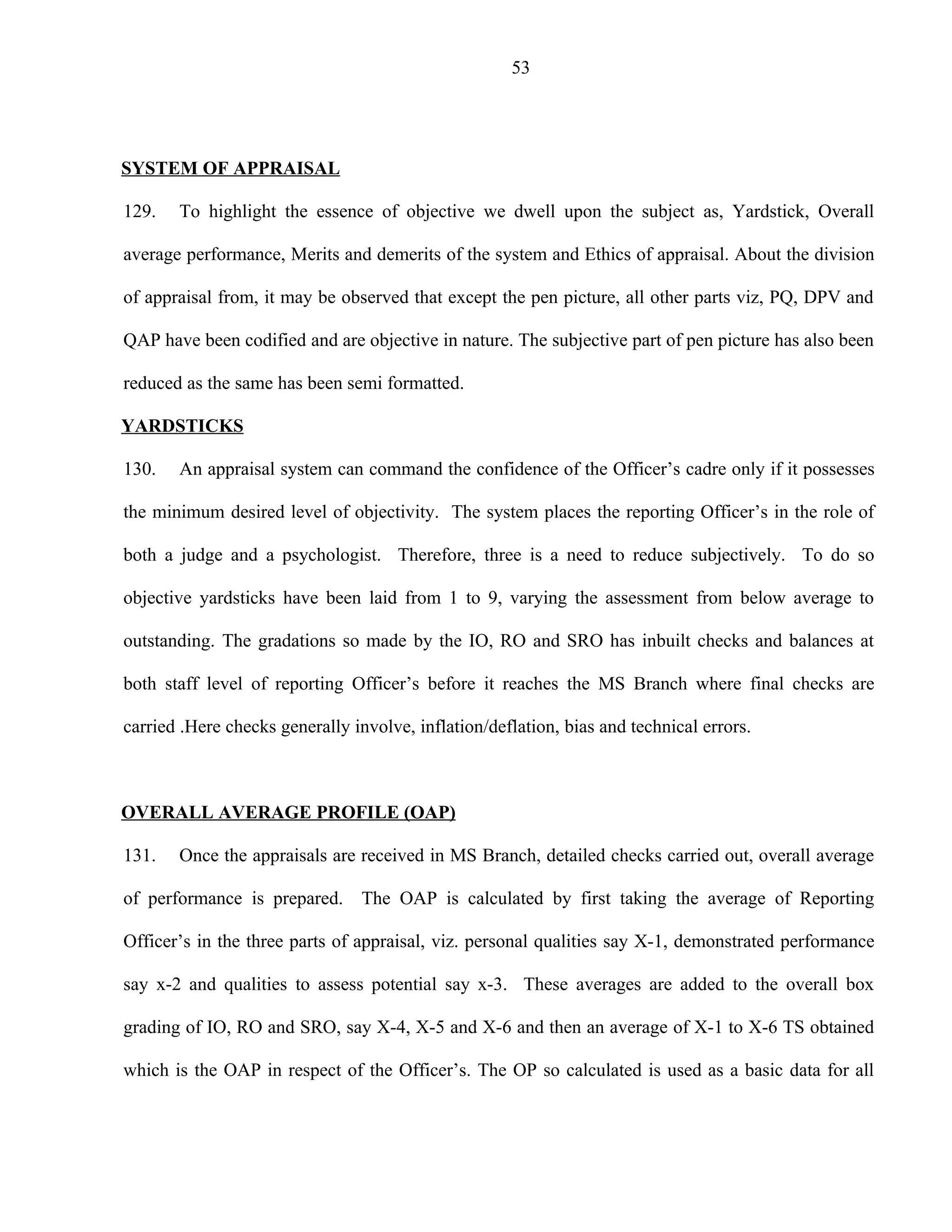 53




SYSTEM OF APPRAISAL

129.   To highlight the essence of objective we dwell upon the subject as, Yardstick, Overall

average performance, Merits and demerits of the system and Ethics of appraisal. About the division

of appraisal from, it may be observed that except the pen picture, all other parts viz, PQ, DPV and

QAP have been codified and are objective in nature. The subjective part of pen picture has also been

reduced as the same has been semi formatted.

YARDSTICKS

130.   An appraisal system can command the confidence of the Officer’s cadre only if it possesses

the minimum desired level of objectivity. The system places the reporting Officer’s in the role of

both a judge and a psychologist. Therefore, three is a need to reduce subjectively. To do so

objective yardsticks have been laid from 1 to 9, varying the assessment from below average to

outstanding. The gradations so made by the IO, RO and SRO has inbuilt checks and balances at

both staff level of reporting Officer’s before it reaches the MS Branch where final checks are

carried .Here checks generally involve, inflation/deflation, bias and technical errors.



OVERALL AVERAGE PROFILE (OAP)

131.   Once the appraisals are received in MS Branch, detailed checks carried out, overall average

of performance is prepared. The OAP is calculated by first taking the average of Reporting

Officer’s in the three parts of appraisal, viz. personal qualities say X-1, demonstrated performance

say x-2 and qualities to assess potential say x-3. These averages are added to the overall box

grading of IO, RO and SRO, say X-4, X-5 and X-6 and then an average of X-1 to X-6 TS obtained

which is the OAP in respect of the Officer’s. The OP so calculated is used as a basic data for all
 
