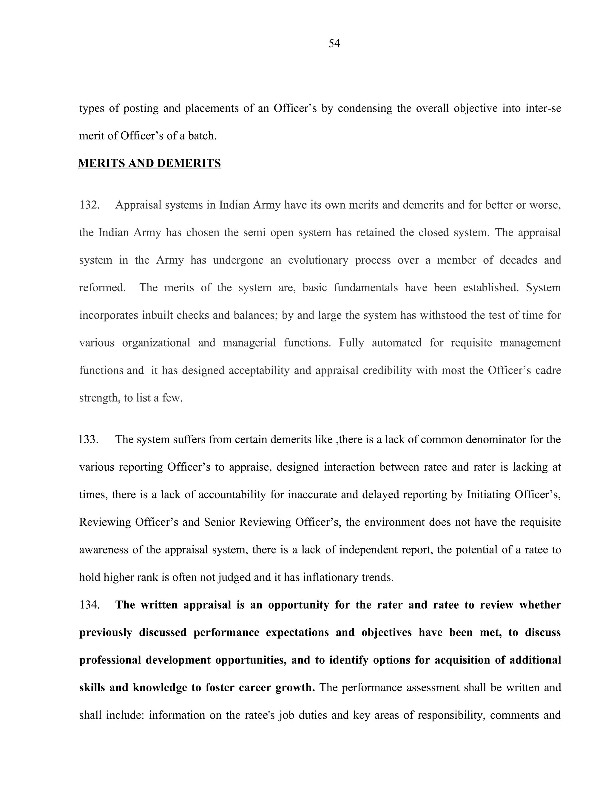 54




types of posting and placements of an Officer’s by condensing the overall objective into inter-se

merit of Officer’s of a batch.

MERITS AND DEMERITS


132.    Appraisal systems in Indian Army have its own merits and demerits and for better or worse,

the Indian Army has chosen the semi open system has retained the closed system. The appraisal

system in the Army has undergone an evolutionary process over a member of decades and

reformed.    The merits of the system are, basic fundamentals have been established. System

incorporates inbuilt checks and balances; by and large the system has withstood the test of time for

various organizational and managerial functions. Fully automated for requisite management

functions and it has designed acceptability and appraisal credibility with most the Officer’s cadre

strength, to list a few.


133.    The system suffers from certain demerits like ,there is a lack of common denominator for the

various reporting Officer’s to appraise, designed interaction between ratee and rater is lacking at

times, there is a lack of accountability for inaccurate and delayed reporting by Initiating Officer’s,

Reviewing Officer’s and Senior Reviewing Officer’s, the environment does not have the requisite

awareness of the appraisal system, there is a lack of independent report, the potential of a ratee to

hold higher rank is often not judged and it has inflationary trends.

134.    The written appraisal is an opportunity for the rater and ratee to review whether

previously discussed performance expectations and objectives have been met, to discuss

professional development opportunities, and to identify options for acquisition of additional

skills and knowledge to foster career growth. The performance assessment shall be written and

shall include: information on the ratee's job duties and key areas of responsibility, comments and
 
