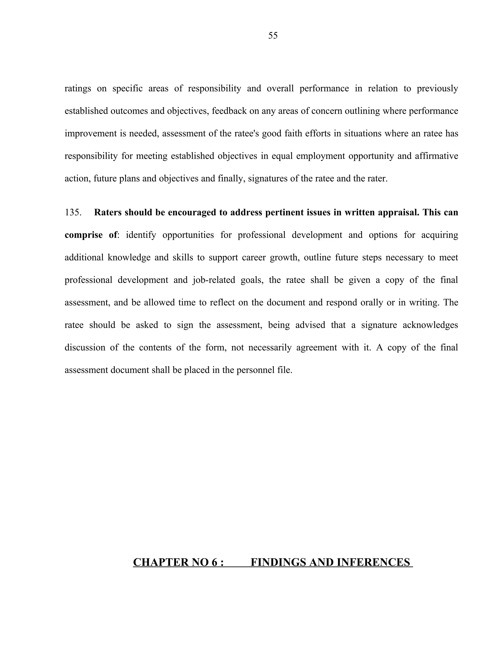 55




ratings on specific areas of responsibility and overall performance in relation to previously

established outcomes and objectives, feedback on any areas of concern outlining where performance

improvement is needed, assessment of the ratee's good faith efforts in situations where an ratee has

responsibility for meeting established objectives in equal employment opportunity and affirmative

action, future plans and objectives and finally, signatures of the ratee and the rater.


135.   Raters should be encouraged to address pertinent issues in written appraisal. This can

comprise of: identify opportunities for professional development and options for acquiring

additional knowledge and skills to support career growth, outline future steps necessary to meet

professional development and job-related goals, the ratee shall be given a copy of the final

assessment, and be allowed time to reflect on the document and respond orally or in writing. The

ratee should be asked to sign the assessment, being advised that a signature acknowledges

discussion of the contents of the form, not necessarily agreement with it. A copy of the final

assessment document shall be placed in the personnel file.




                  CHAPTER NO 6 :                  FINDINGS AND INFERENCES
 