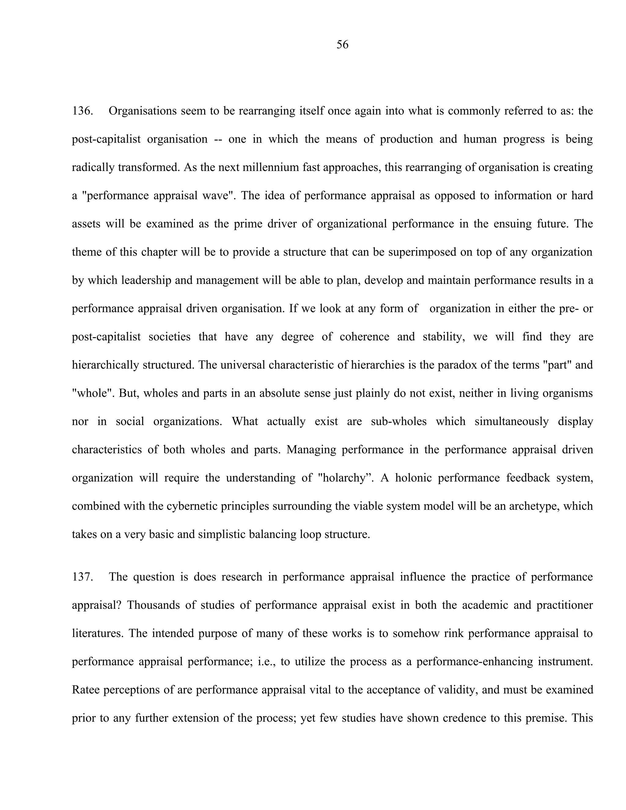 56




136.   Organisations seem to be rearranging itself once again into what is commonly referred to as: the

post-capitalist organisation -- one in which the means of production and human progress is being

radically transformed. As the next millennium fast approaches, this rearranging of organisation is creating

a "performance appraisal wave". The idea of performance appraisal as opposed to information or hard

assets will be examined as the prime driver of organizational performance in the ensuing future. The

theme of this chapter will be to provide a structure that can be superimposed on top of any organization

by which leadership and management will be able to plan, develop and maintain performance results in a

performance appraisal driven organisation. If we look at any form of organization in either the pre- or

post-capitalist societies that have any degree of coherence and stability, we will find they are

hierarchically structured. The universal characteristic of hierarchies is the paradox of the terms "part" and

"whole". But, wholes and parts in an absolute sense just plainly do not exist, neither in living organisms

nor in social organizations. What actually exist are sub-wholes which simultaneously display

characteristics of both wholes and parts. Managing performance in the performance appraisal driven

organization will require the understanding of "holarchy”. A holonic performance feedback system,

combined with the cybernetic principles surrounding the viable system model will be an archetype, which

takes on a very basic and simplistic balancing loop structure.


137.   The question is does research in performance appraisal influence the practice of performance

appraisal? Thousands of studies of performance appraisal exist in both the academic and practitioner

literatures. The intended purpose of many of these works is to somehow rink performance appraisal to

performance appraisal performance; i.e., to utilize the process as a performance-enhancing instrument.

Ratee perceptions of are performance appraisal vital to the acceptance of validity, and must be examined

prior to any further extension of the process; yet few studies have shown credence to this premise. This
 
