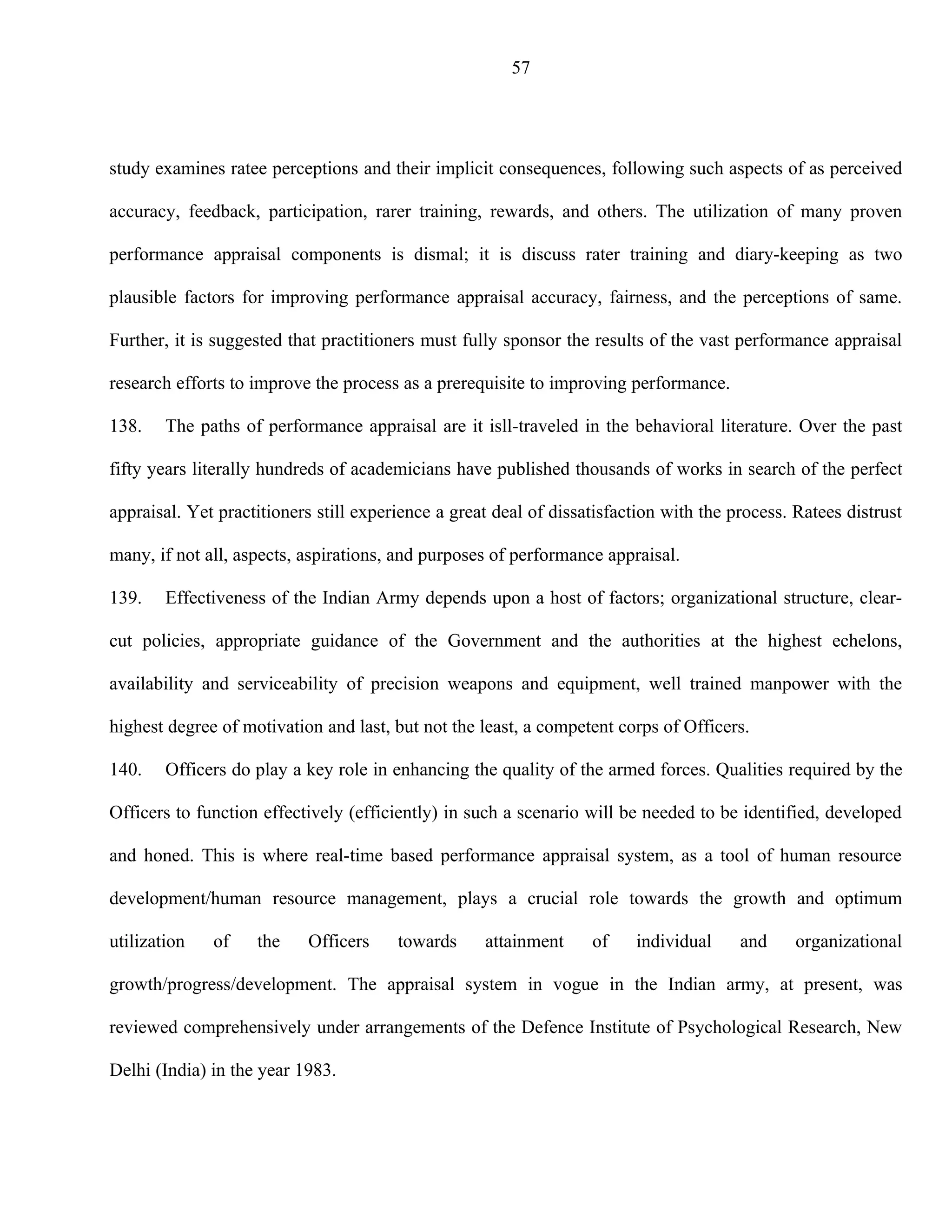 57




study examines ratee perceptions and their implicit consequences, following such aspects of as perceived

accuracy, feedback, participation, rarer training, rewards, and others. The utilization of many proven

performance appraisal components is dismal; it is discuss rater training and diary-keeping as two

plausible factors for improving performance appraisal accuracy, fairness, and the perceptions of same.

Further, it is suggested that practitioners must fully sponsor the results of the vast performance appraisal

research efforts to improve the process as a prerequisite to improving performance.

138.    The paths of performance appraisal are it isll-traveled in the behavioral literature. Over the past

fifty years literally hundreds of academicians have published thousands of works in search of the perfect

appraisal. Yet practitioners still experience a great deal of dissatisfaction with the process. Ratees distrust

many, if not all, aspects, aspirations, and purposes of performance appraisal.

139.    Effectiveness of the Indian Army depends upon a host of factors; organizational structure, clear-

cut policies, appropriate guidance of the Government and the authorities at the highest echelons,

availability and serviceability of precision weapons and equipment, well trained manpower with the

highest degree of motivation and last, but not the least, a competent corps of Officers.

140.    Officers do play a key role in enhancing the quality of the armed forces. Qualities required by the

Officers to function effectively (efficiently) in such a scenario will be needed to be identified, developed

and honed. This is where real-time based performance appraisal system, as a tool of human resource

development/human resource management, plays a crucial role towards the growth and optimum

utilization   of    the    Officers     towards     attainment     of    individual     and     organizational

growth/progress/development. The appraisal system in vogue in the Indian army, at present, was

reviewed comprehensively under arrangements of the Defence Institute of Psychological Research, New

Delhi (India) in the year 1983.
 
