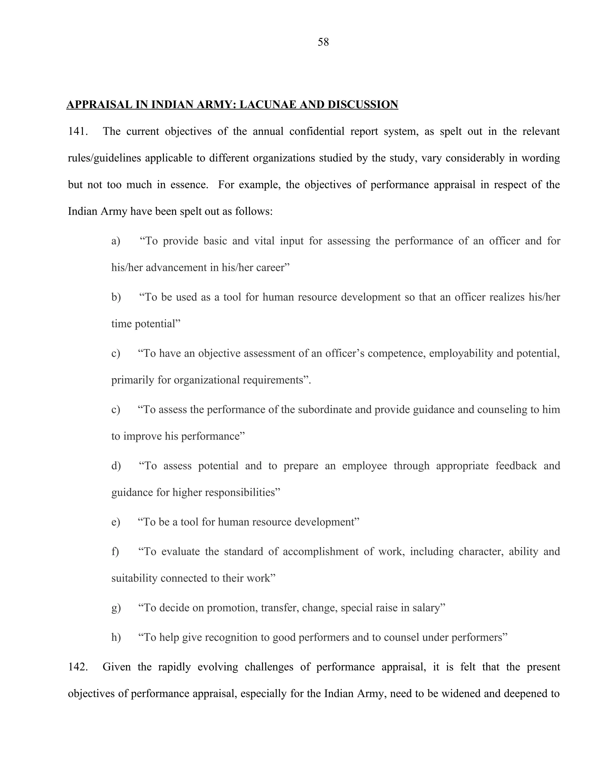 58




APPRAISAL IN INDIAN ARMY: LACUNAE AND DISCUSSION

141.   The current objectives of the annual confidential report system, as spelt out in the relevant

rules/guidelines applicable to different organizations studied by the study, vary considerably in wording

but not too much in essence. For example, the objectives of performance appraisal in respect of the

Indian Army have been spelt out as follows:

         a)    “To provide basic and vital input for assessing the performance of an officer and for

         his/her advancement in his/her career”

         b)    “To be used as a tool for human resource development so that an officer realizes his/her

         time potential”

         c)   “To have an objective assessment of an officer’s competence, employability and potential,

         primarily for organizational requirements”.

         c)   “To assess the performance of the subordinate and provide guidance and counseling to him

         to improve his performance”

         d)    “To assess potential and to prepare an employee through appropriate feedback and

         guidance for higher responsibilities”

         e)   “To be a tool for human resource development”

         f)    “To evaluate the standard of accomplishment of work, including character, ability and

         suitability connected to their work”

         g)    “To decide on promotion, transfer, change, special raise in salary”

         h)    “To help give recognition to good performers and to counsel under performers”

142.   Given the rapidly evolving challenges of performance appraisal, it is felt that the present

objectives of performance appraisal, especially for the Indian Army, need to be widened and deepened to
 