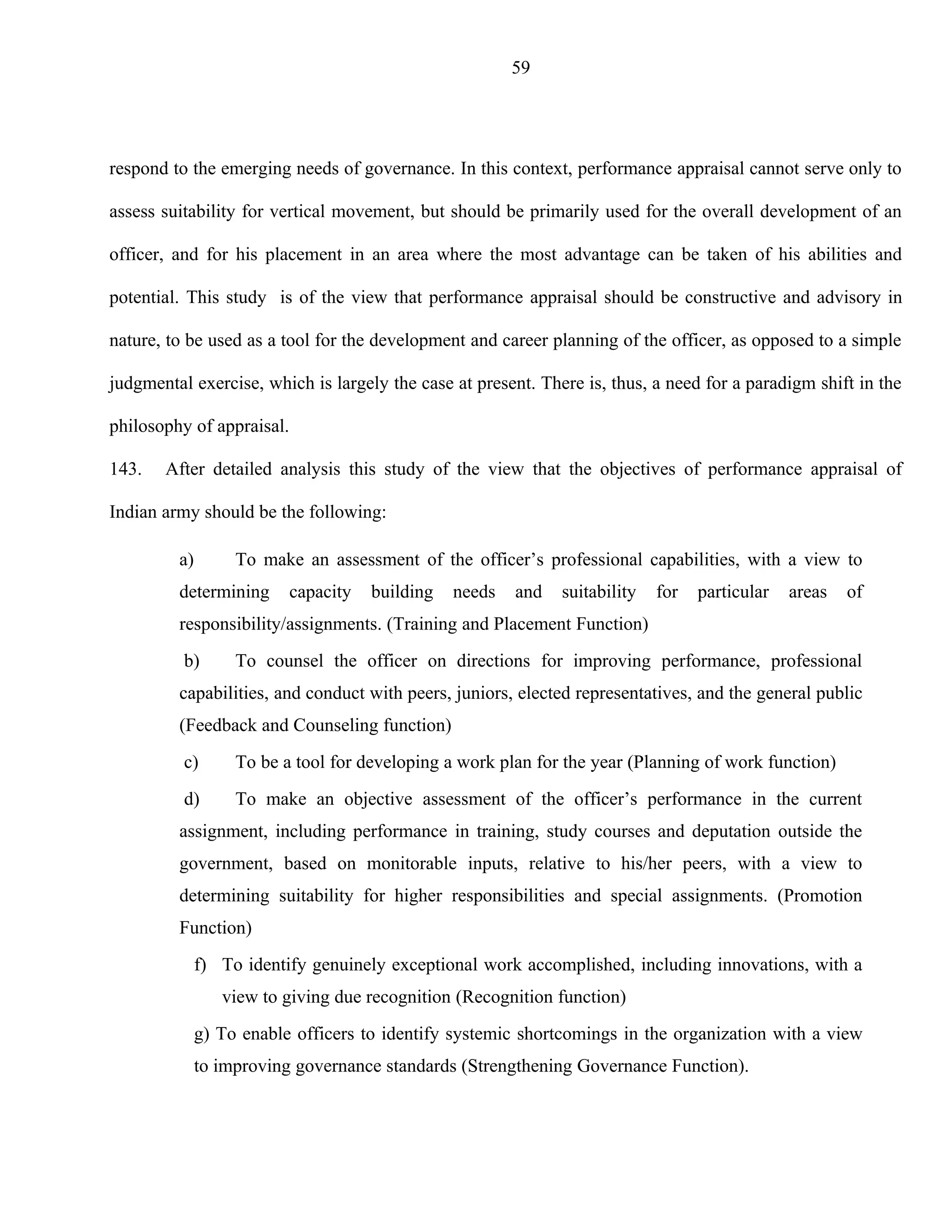 59




respond to the emerging needs of governance. In this context, performance appraisal cannot serve only to

assess suitability for vertical movement, but should be primarily used for the overall development of an

officer, and for his placement in an area where the most advantage can be taken of his abilities and

potential. This study is of the view that performance appraisal should be constructive and advisory in

nature, to be used as a tool for the development and career planning of the officer, as opposed to a simple

judgmental exercise, which is largely the case at present. There is, thus, a need for a paradigm shift in the

philosophy of appraisal.

143.   After detailed analysis this study of the view that the objectives of performance appraisal of

Indian army should be the following:

         a)        To make an assessment of the officer’s professional capabilities, with a view to
         determining       capacity   building   needs   and   suitability   for   particular   areas   of
         responsibility/assignments. (Training and Placement Function)
          b)       To counsel the officer on directions for improving performance, professional
         capabilities, and conduct with peers, juniors, elected representatives, and the general public
         (Feedback and Counseling function)
          c)       To be a tool for developing a work plan for the year (Planning of work function)
          d)       To make an objective assessment of the officer’s performance in the current
         assignment, including performance in training, study courses and deputation outside the
         government, based on monitorable inputs, relative to his/her peers, with a view to
         determining suitability for higher responsibilities and special assignments. (Promotion
         Function)
              f) To identify genuinely exceptional work accomplished, including innovations, with a
                 view to giving due recognition (Recognition function)
              g) To enable officers to identify systemic shortcomings in the organization with a view
              to improving governance standards (Strengthening Governance Function).
 