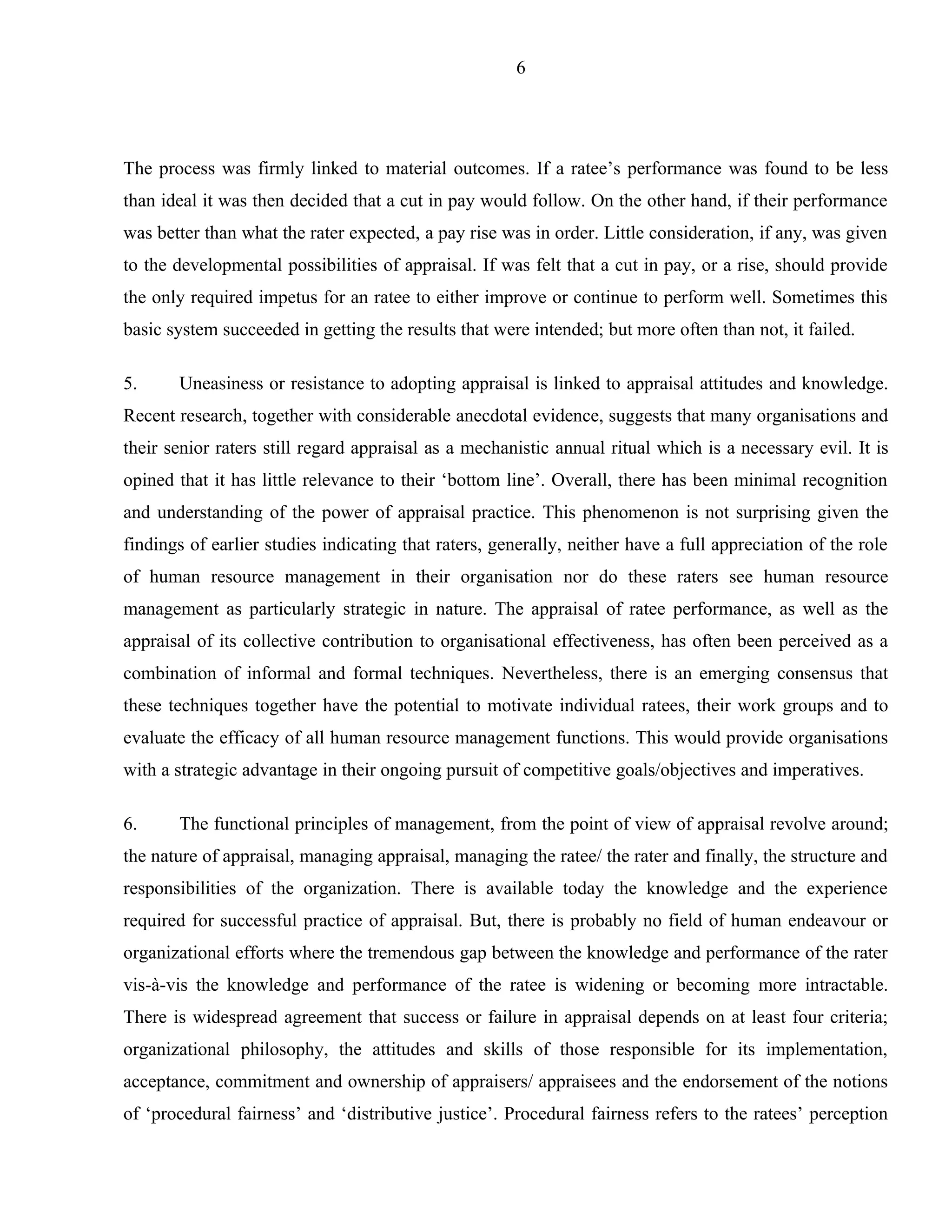 6




The process was firmly linked to material outcomes. If a ratee’s performance was found to be less
than ideal it was then decided that a cut in pay would follow. On the other hand, if their performance
was better than what the rater expected, a pay rise was in order. Little consideration, if any, was given
to the developmental possibilities of appraisal. If was felt that a cut in pay, or a rise, should provide
the only required impetus for an ratee to either improve or continue to perform well. Sometimes this
basic system succeeded in getting the results that were intended; but more often than not, it failed.

5.     Uneasiness or resistance to adopting appraisal is linked to appraisal attitudes and knowledge.
Recent research, together with considerable anecdotal evidence, suggests that many organisations and
their senior raters still regard appraisal as a mechanistic annual ritual which is a necessary evil. It is
opined that it has little relevance to their ‘bottom line’. Overall, there has been minimal recognition
and understanding of the power of appraisal practice. This phenomenon is not surprising given the
findings of earlier studies indicating that raters, generally, neither have a full appreciation of the role
of human resource management in their organisation nor do these raters see human resource
management as particularly strategic in nature. The appraisal of ratee performance, as well as the
appraisal of its collective contribution to organisational effectiveness, has often been perceived as a
combination of informal and formal techniques. Nevertheless, there is an emerging consensus that
these techniques together have the potential to motivate individual ratees, their work groups and to
evaluate the efficacy of all human resource management functions. This would provide organisations
with a strategic advantage in their ongoing pursuit of competitive goals/objectives and imperatives.

6.     The functional principles of management, from the point of view of appraisal revolve around;
the nature of appraisal, managing appraisal, managing the ratee/ the rater and finally, the structure and
responsibilities of the organization. There is available today the knowledge and the experience
required for successful practice of appraisal. But, there is probably no field of human endeavour or
organizational efforts where the tremendous gap between the knowledge and performance of the rater
vis-à-vis the knowledge and performance of the ratee is widening or becoming more intractable.
There is widespread agreement that success or failure in appraisal depends on at least four criteria;
organizational philosophy, the attitudes and skills of those responsible for its implementation,
acceptance, commitment and ownership of appraisers/ appraisees and the endorsement of the notions
of ‘procedural fairness’ and ‘distributive justice’. Procedural fairness refers to the ratees’ perception
 