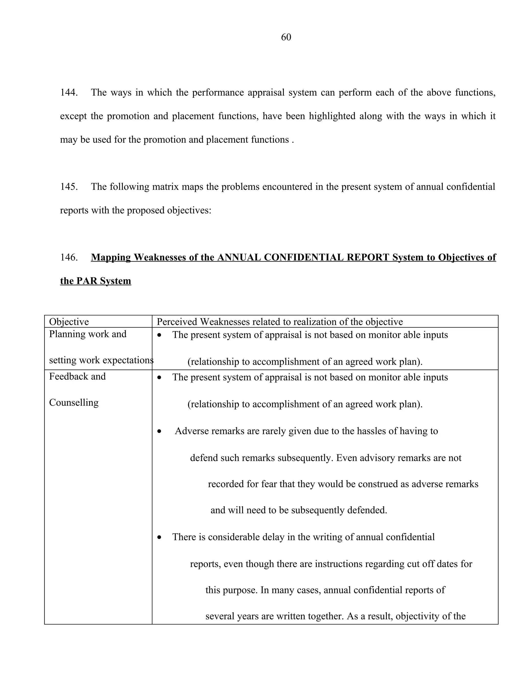 60




  144.   The ways in which the performance appraisal system can perform each of the above functions,

  except the promotion and placement functions, have been highlighted along with the ways in which it

  may be used for the promotion and placement functions .



  145.   The following matrix maps the problems encountered in the present system of annual confidential

  reports with the proposed objectives:



  146.   Mapping Weaknesses of the ANNUAL CONFIDENTIAL REPORT System to Objectives of

  the PAR System


Objective                   Perceived Weaknesses related to realization of the objective
Planning work and           • The present system of appraisal is not based on monitor able inputs

setting work expectations          (relationship to accomplishment of an agreed work plan).
Feedback and                •   The present system of appraisal is not based on monitor able inputs

Counselling                        (relationship to accomplishment of an agreed work plan).

                            •   Adverse remarks are rarely given due to the hassles of having to

                                    defend such remarks subsequently. Even advisory remarks are not

                                        recorded for fear that they would be construed as adverse remarks

                                         and will need to be subsequently defended.

                            •   There is considerable delay in the writing of annual confidential

                                    reports, even though there are instructions regarding cut off dates for

                                        this purpose. In many cases, annual confidential reports of

                                        several years are written together. As a result, objectivity of the
 
