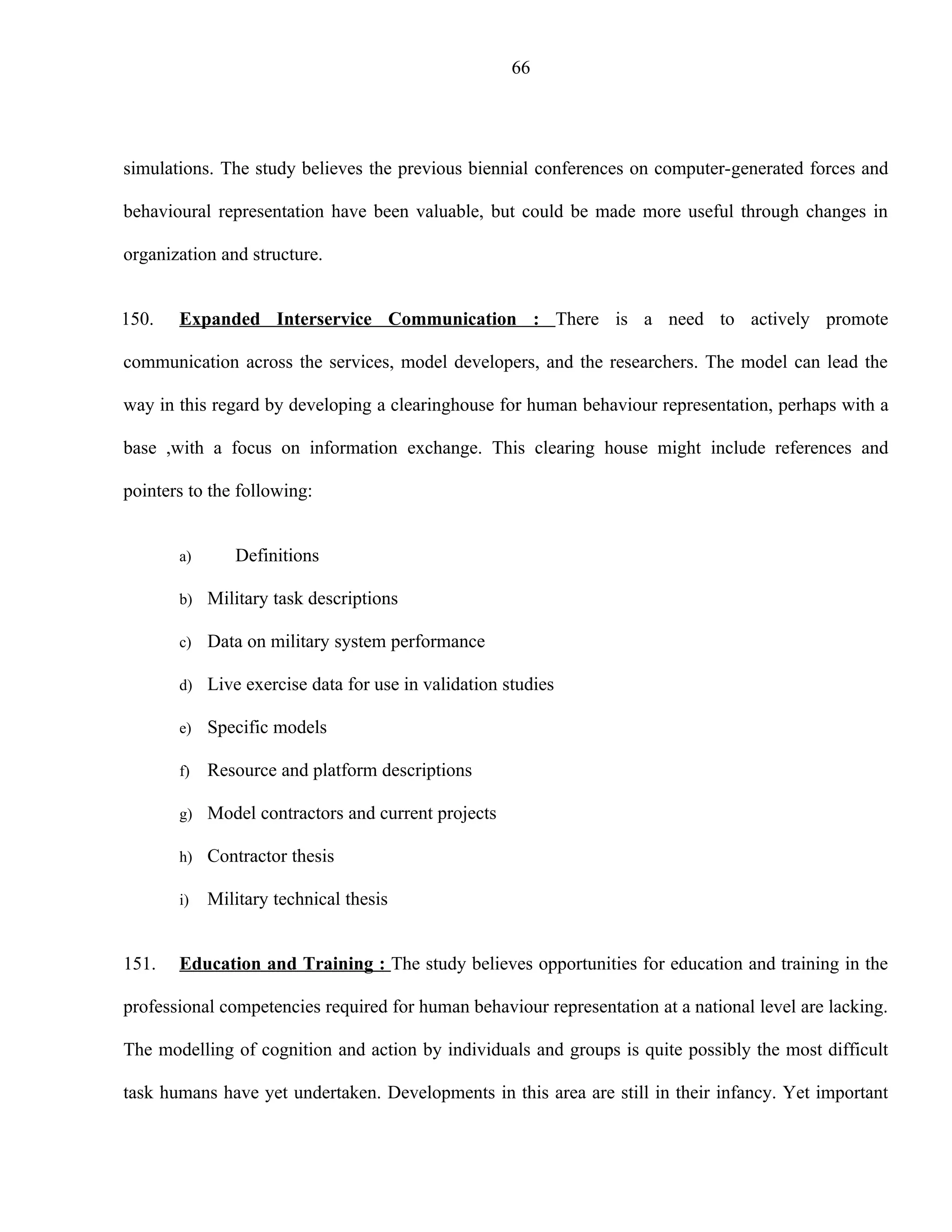 66




simulations. The study believes the previous biennial conferences on computer-generated forces and

behavioural representation have been valuable, but could be made more useful through changes in

organization and structure.


150.   Expanded Interservice Communication : There is a need to actively promote

communication across the services, model developers, and the researchers. The model can lead the

way in this regard by developing a clearinghouse for human behaviour representation, perhaps with a

base ,with a focus on information exchange. This clearing house might include references and

pointers to the following:


       a)      Definitions

       b) Military task descriptions

       c)   Data on military system performance

       d) Live exercise data for use in validation studies

       e)   Specific models

       f)   Resource and platform descriptions

       g) Model contractors and current projects

       h) Contractor thesis

       i)   Military technical thesis


151.   Education and Training : The study believes opportunities for education and training in the

professional competencies required for human behaviour representation at a national level are lacking.

The modelling of cognition and action by individuals and groups is quite possibly the most difficult

task humans have yet undertaken. Developments in this area are still in their infancy. Yet important
 