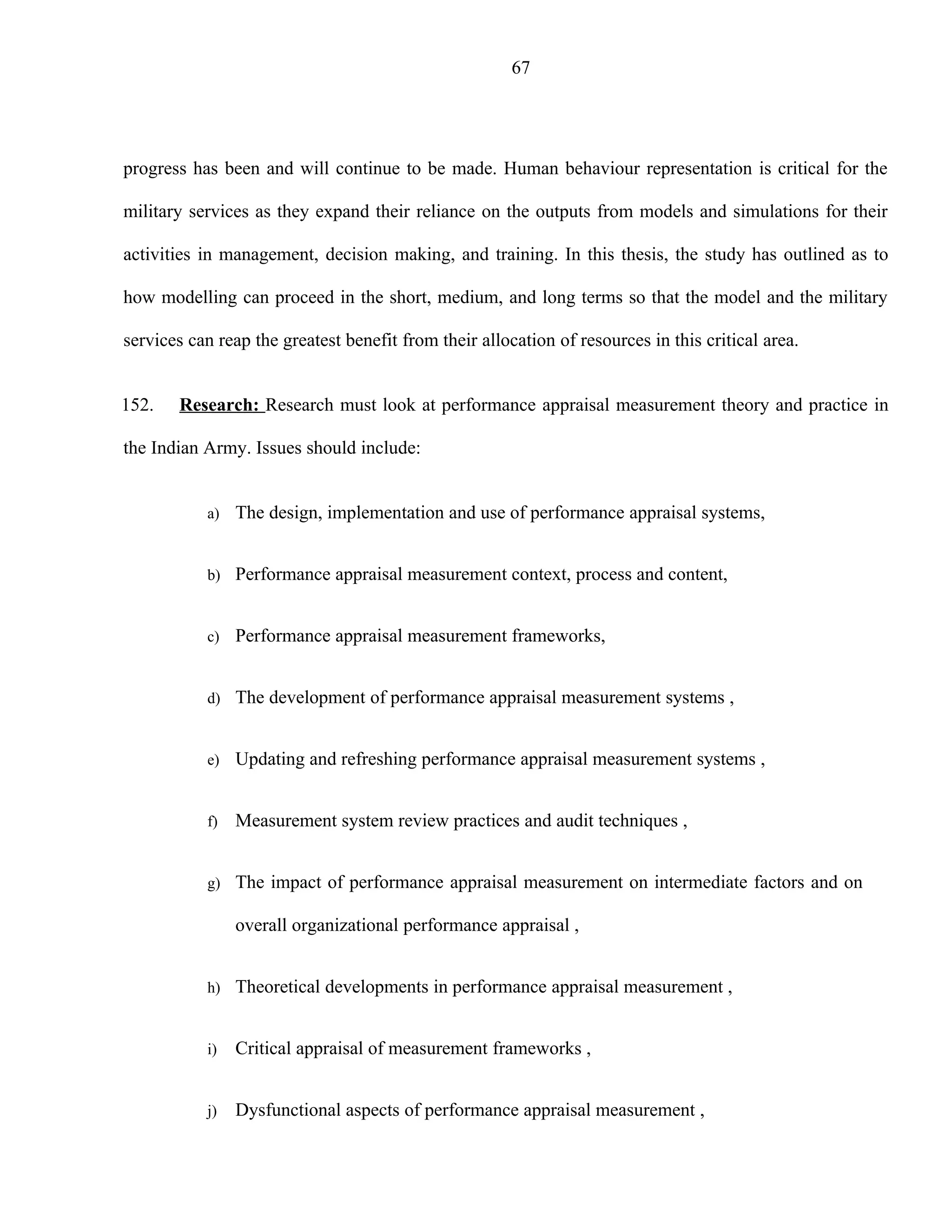 67




progress has been and will continue to be made. Human behaviour representation is critical for the

military services as they expand their reliance on the outputs from models and simulations for their

activities in management, decision making, and training. In this thesis, the study has outlined as to

how modelling can proceed in the short, medium, and long terms so that the model and the military

services can reap the greatest benefit from their allocation of resources in this critical area.


152.   Research: Research must look at performance appraisal measurement theory and practice in

the Indian Army. Issues should include:


           a)   The design, implementation and use of performance appraisal systems,


           b) Performance appraisal measurement context, process and content,


           c)   Performance appraisal measurement frameworks,


           d) The development of performance appraisal measurement systems ,


           e)   Updating and refreshing performance appraisal measurement systems ,


           f)   Measurement system review practices and audit techniques ,


           g) The impact of performance appraisal measurement on intermediate factors and on

                overall organizational performance appraisal ,


           h) Theoretical developments in performance appraisal measurement ,


           i)   Critical appraisal of measurement frameworks ,


           j)   Dysfunctional aspects of performance appraisal measurement ,
 