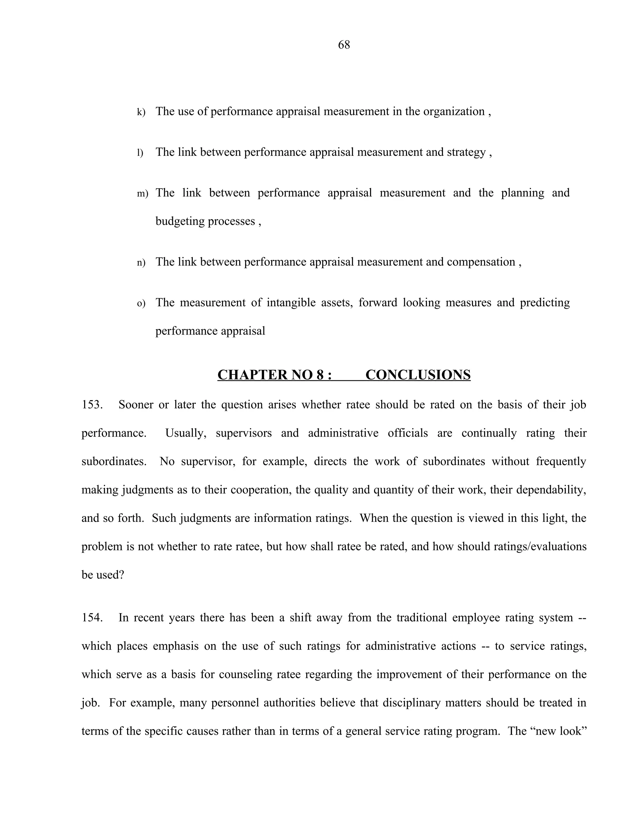 68




           k) The use of performance appraisal measurement in the organization ,


           l)   The link between performance appraisal measurement and strategy ,


           m) The link between performance appraisal measurement and the planning and

                budgeting processes ,


           n) The link between performance appraisal measurement and compensation ,


           o) The measurement of intangible assets, forward looking measures and predicting

                performance appraisal


                            CHAPTER NO 8 :               CONCLUSIONS

153.   Sooner or later the question arises whether ratee should be rated on the basis of their job

performance.     Usually, supervisors and administrative officials are continually rating their

subordinates.   No supervisor, for example, directs the work of subordinates without frequently

making judgments as to their cooperation, the quality and quantity of their work, their dependability,

and so forth. Such judgments are information ratings. When the question is viewed in this light, the

problem is not whether to rate ratee, but how shall ratee be rated, and how should ratings/evaluations

be used?


154.   In recent years there has been a shift away from the traditional employee rating system --

which places emphasis on the use of such ratings for administrative actions -- to service ratings,

which serve as a basis for counseling ratee regarding the improvement of their performance on the

job. For example, many personnel authorities believe that disciplinary matters should be treated in

terms of the specific causes rather than in terms of a general service rating program. The “new look”
 