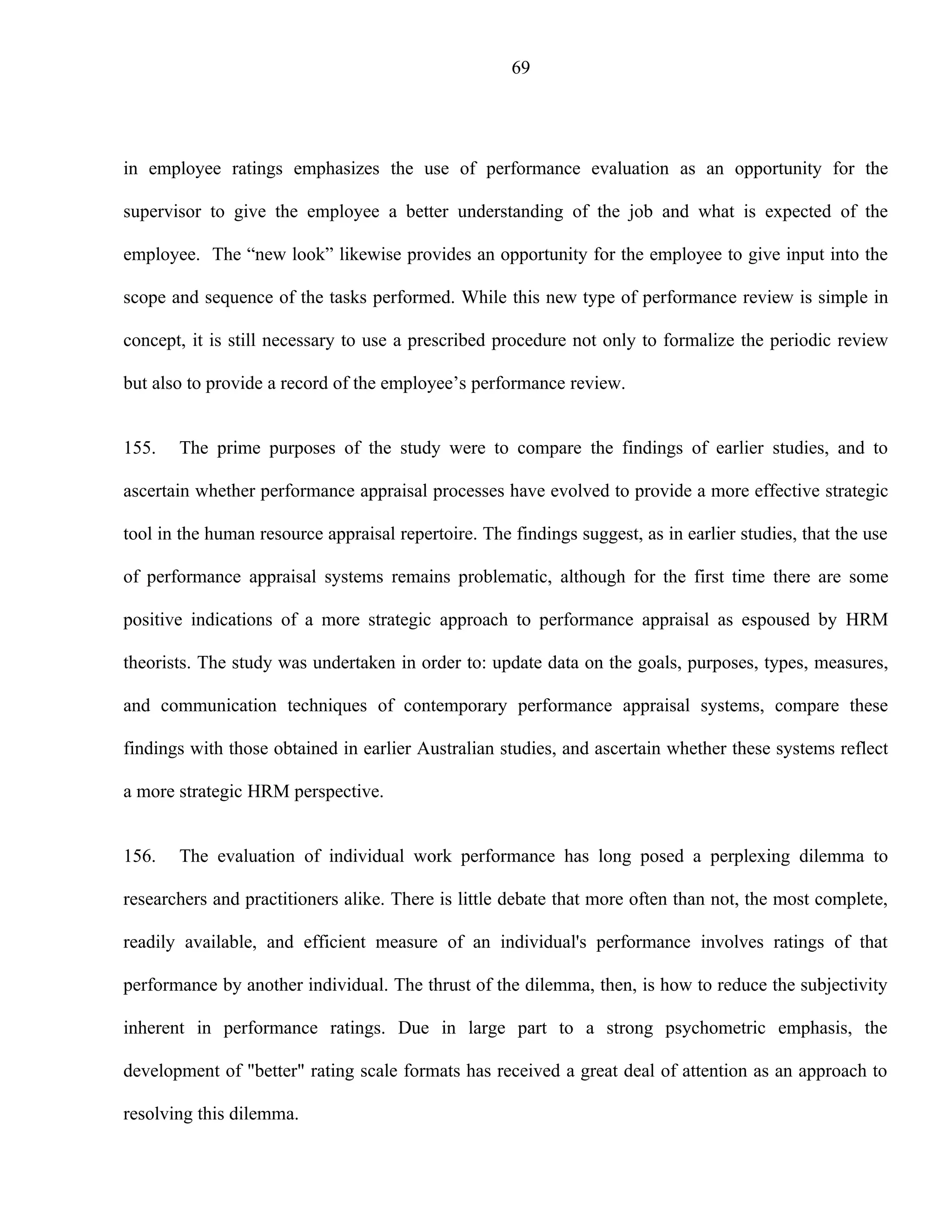 69




in employee ratings emphasizes the use of performance evaluation as an opportunity for the

supervisor to give the employee a better understanding of the job and what is expected of the

employee. The “new look” likewise provides an opportunity for the employee to give input into the

scope and sequence of the tasks performed. While this new type of performance review is simple in

concept, it is still necessary to use a prescribed procedure not only to formalize the periodic review

but also to provide a record of the employee’s performance review.


155.   The prime purposes of the study were to compare the findings of earlier studies, and to

ascertain whether performance appraisal processes have evolved to provide a more effective strategic

tool in the human resource appraisal repertoire. The findings suggest, as in earlier studies, that the use

of performance appraisal systems remains problematic, although for the first time there are some

positive indications of a more strategic approach to performance appraisal as espoused by HRM

theorists. The study was undertaken in order to: update data on the goals, purposes, types, measures,

and communication techniques of contemporary performance appraisal systems, compare these

findings with those obtained in earlier Australian studies, and ascertain whether these systems reflect

a more strategic HRM perspective.


156.   The evaluation of individual work performance has long posed a perplexing dilemma to

researchers and practitioners alike. There is little debate that more often than not, the most complete,

readily available, and efficient measure of an individual's performance involves ratings of that

performance by another individual. The thrust of the dilemma, then, is how to reduce the subjectivity

inherent in performance ratings. Due in large part to a strong psychometric emphasis, the

development of "better" rating scale formats has received a great deal of attention as an approach to

resolving this dilemma.
 