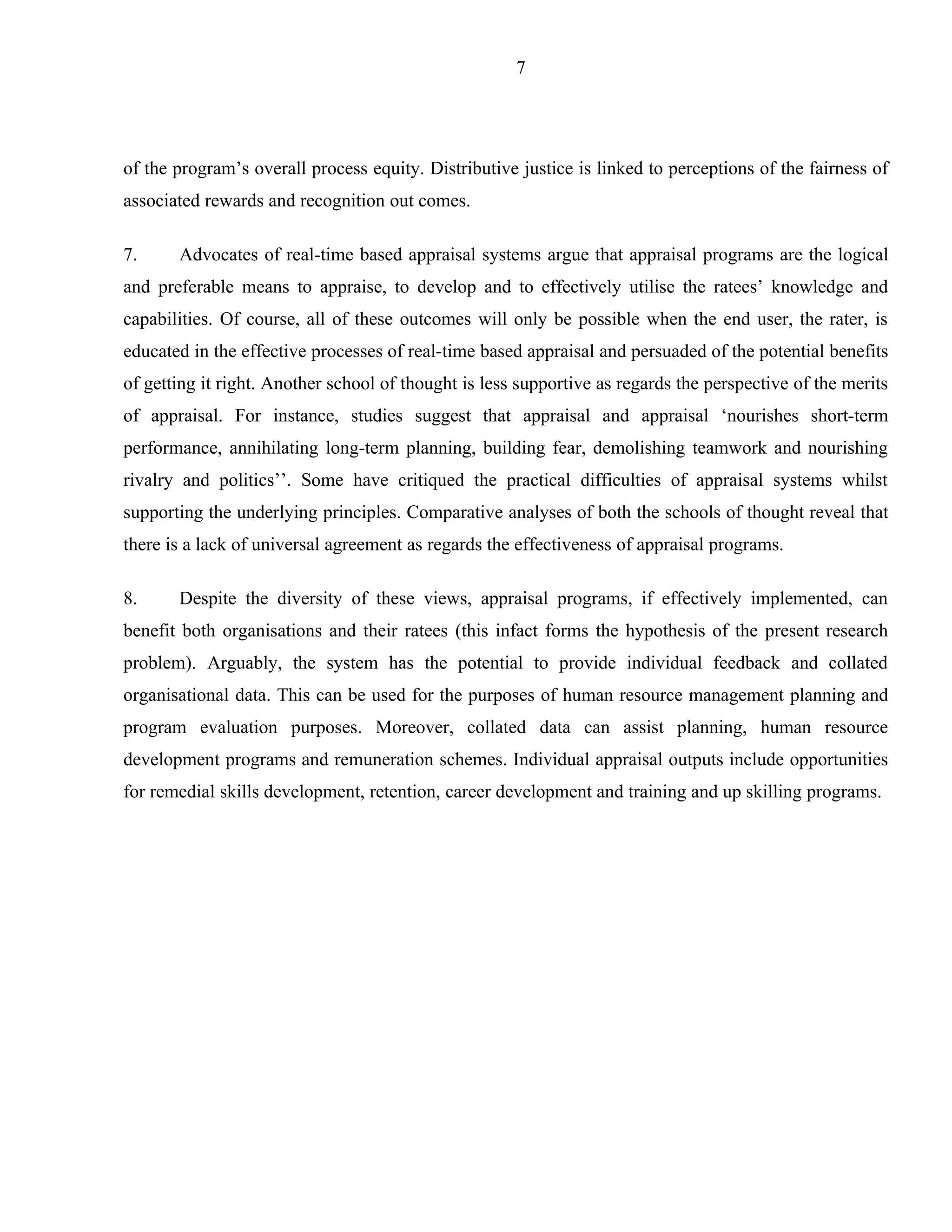 7




of the program’s overall process equity. Distributive justice is linked to perceptions of the fairness of
associated rewards and recognition out comes.

7.     Advocates of real-time based appraisal systems argue that appraisal programs are the logical
and preferable means to appraise, to develop and to effectively utilise the ratees’ knowledge and
capabilities. Of course, all of these outcomes will only be possible when the end user, the rater, is
educated in the effective processes of real-time based appraisal and persuaded of the potential benefits
of getting it right. Another school of thought is less supportive as regards the perspective of the merits
of appraisal. For instance, studies suggest that appraisal and appraisal ‘nourishes short-term
performance, annihilating long-term planning, building fear, demolishing teamwork and nourishing
rivalry and politics’’. Some have critiqued the practical difficulties of appraisal systems whilst
supporting the underlying principles. Comparative analyses of both the schools of thought reveal that
there is a lack of universal agreement as regards the effectiveness of appraisal programs.

8.     Despite the diversity of these views, appraisal programs, if effectively implemented, can
benefit both organisations and their ratees (this infact forms the hypothesis of the present research
problem). Arguably, the system has the potential to provide individual feedback and collated
organisational data. This can be used for the purposes of human resource management planning and
program evaluation purposes. Moreover, collated data can assist planning, human resource
development programs and remuneration schemes. Individual appraisal outputs include opportunities
for remedial skills development, retention, career development and training and up skilling programs.
 