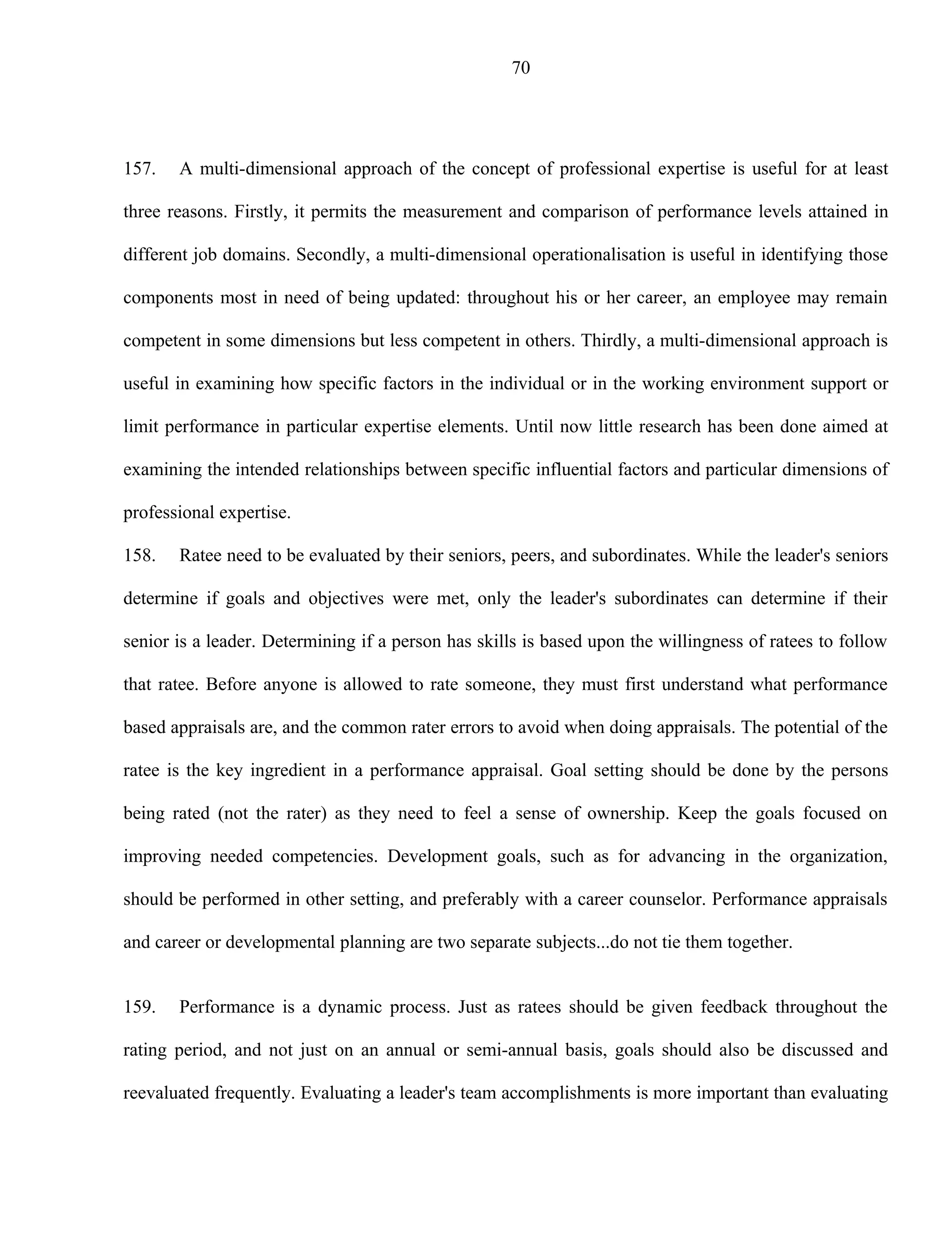 70




157.   A multi-dimensional approach of the concept of professional expertise is useful for at least

three reasons. Firstly, it permits the measurement and comparison of performance levels attained in

different job domains. Secondly, a multi-dimensional operationalisation is useful in identifying those

components most in need of being updated: throughout his or her career, an employee may remain

competent in some dimensions but less competent in others. Thirdly, a multi-dimensional approach is

useful in examining how specific factors in the individual or in the working environment support or

limit performance in particular expertise elements. Until now little research has been done aimed at

examining the intended relationships between specific influential factors and particular dimensions of

professional expertise.

158.   Ratee need to be evaluated by their seniors, peers, and subordinates. While the leader's seniors

determine if goals and objectives were met, only the leader's subordinates can determine if their

senior is a leader. Determining if a person has skills is based upon the willingness of ratees to follow

that ratee. Before anyone is allowed to rate someone, they must first understand what performance

based appraisals are, and the common rater errors to avoid when doing appraisals. The potential of the

ratee is the key ingredient in a performance appraisal. Goal setting should be done by the persons

being rated (not the rater) as they need to feel a sense of ownership. Keep the goals focused on

improving needed competencies. Development goals, such as for advancing in the organization,

should be performed in other setting, and preferably with a career counselor. Performance appraisals

and career or developmental planning are two separate subjects...do not tie them together.


159.   Performance is a dynamic process. Just as ratees should be given feedback throughout the

rating period, and not just on an annual or semi-annual basis, goals should also be discussed and

reevaluated frequently. Evaluating a leader's team accomplishments is more important than evaluating
 