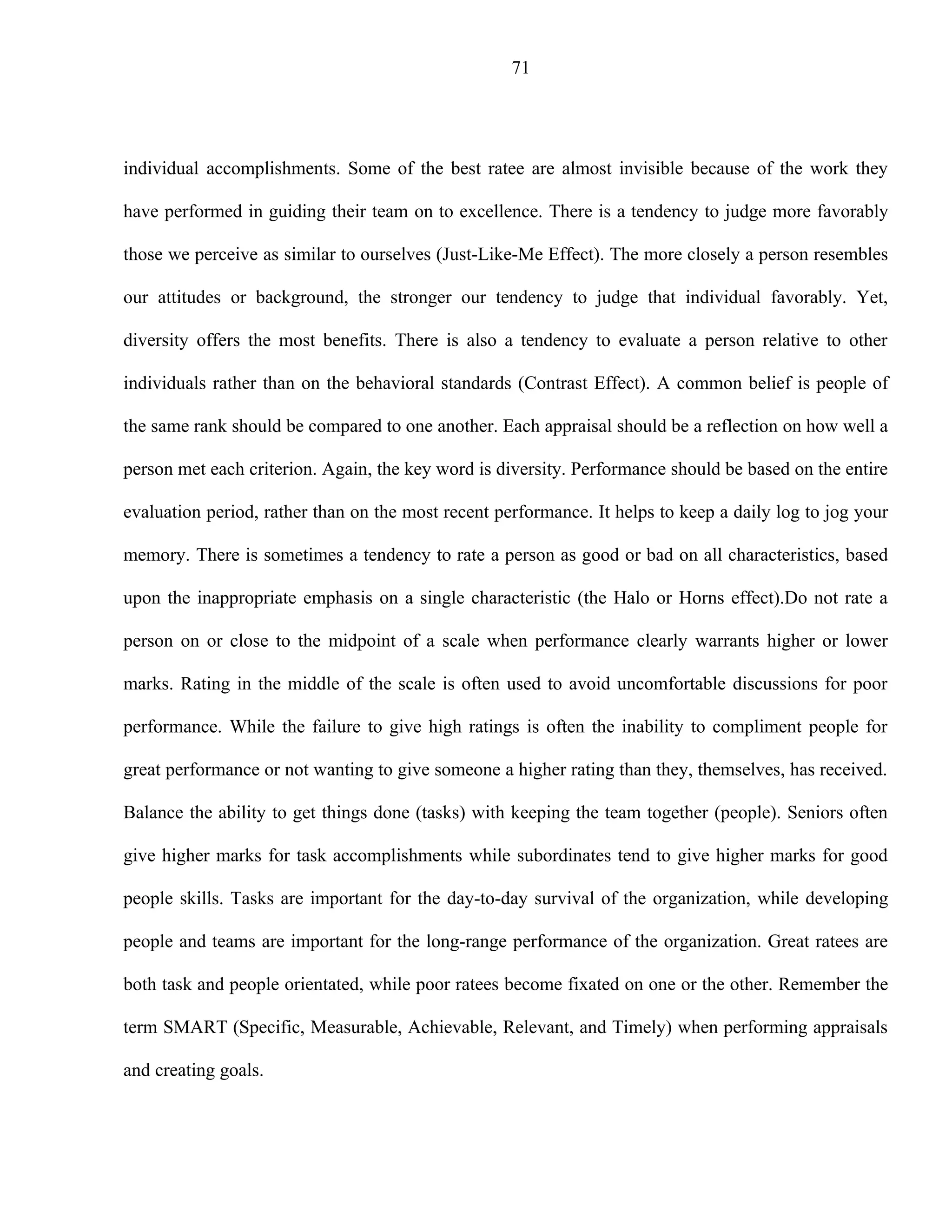 71




individual accomplishments. Some of the best ratee are almost invisible because of the work they

have performed in guiding their team on to excellence. There is a tendency to judge more favorably

those we perceive as similar to ourselves (Just-Like-Me Effect). The more closely a person resembles

our attitudes or background, the stronger our tendency to judge that individual favorably. Yet,

diversity offers the most benefits. There is also a tendency to evaluate a person relative to other

individuals rather than on the behavioral standards (Contrast Effect). A common belief is people of

the same rank should be compared to one another. Each appraisal should be a reflection on how well a

person met each criterion. Again, the key word is diversity. Performance should be based on the entire

evaluation period, rather than on the most recent performance. It helps to keep a daily log to jog your

memory. There is sometimes a tendency to rate a person as good or bad on all characteristics, based

upon the inappropriate emphasis on a single characteristic (the Halo or Horns effect).Do not rate a

person on or close to the midpoint of a scale when performance clearly warrants higher or lower

marks. Rating in the middle of the scale is often used to avoid uncomfortable discussions for poor

performance. While the failure to give high ratings is often the inability to compliment people for

great performance or not wanting to give someone a higher rating than they, themselves, has received.

Balance the ability to get things done (tasks) with keeping the team together (people). Seniors often

give higher marks for task accomplishments while subordinates tend to give higher marks for good

people skills. Tasks are important for the day-to-day survival of the organization, while developing

people and teams are important for the long-range performance of the organization. Great ratees are

both task and people orientated, while poor ratees become fixated on one or the other. Remember the

term SMART (Specific, Measurable, Achievable, Relevant, and Timely) when performing appraisals

and creating goals.
 